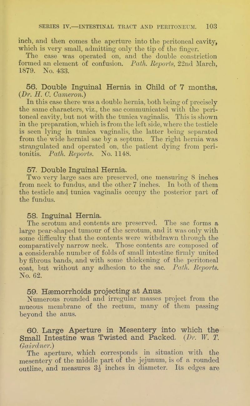 inch, and then comes the aperture into the peritoneal cavity, which is very small, admitting only the tip of the linger. The case was operated on, and the double constriction formed an element of confusion. Path. Reports, 22nd March, 1879. No. 433. 56. Double Inguinal Hernia in Child of 7 months. {Dr. H. G. Cameron.) In this case there was a double hernia, both being of precisely the same characters, viz., the sac communicated with the peri- toneal cavity, but not with the tunica vaginalis. This is shown in the preparation, which is from the left side, where the testicle is seen Ij'ing in tunica vaginalis, the latter being separated from the wide hernial sac by a septum. The right hernia was strangulated and operated on, the patient dying from peri- tonitis. Path. Reports. No. 1148. 57. Double Inguinal Hernia. Two very large sacs are preserved, one measuring 8 inches from neck to fundus, and the other 7 inches. In both of them the testicle and tunica vaginalis occupy the posterior part of the fundus. 58. Inguinal Hernia. The scrotum and contents are preserved. The sac forms a large pear-shaped tumour of the scrotum, and it was only with some difficulty that the contents were withdrawn through the comparatively narrow neck. Those contents are composed of a considerable number of folds of small intestine firmly united by fibrous bands, and with some thickening of the peritoneal coat, but without any adhesion to the sac. Patli. Reports. No. 62. 59. Haemorrhoids projecting at Anus. Numerous rounded and irregular masses project from the mucous membrane of the rectum, many of them passing bevond the anus. V 60. Large Aperture in Mesentery into which the Small Intestine was Twisted and Packed. {Dr. W. T. Gairdner.) The aperture, which corresponds in situation with the mesentery of the middle part of the jejunum, is of a rounded outline, and measures 3^ inches in diameter. Its edges are