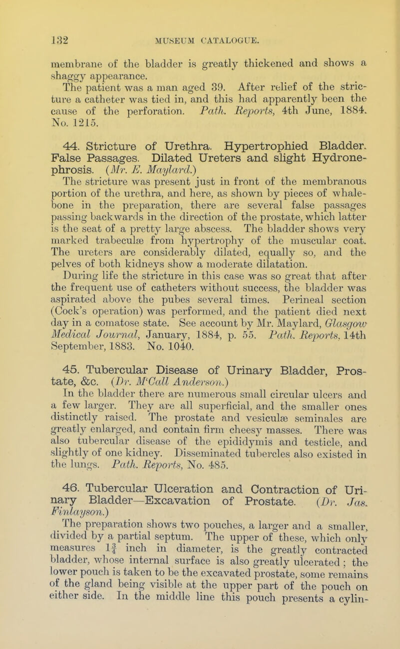 membrane of the bladder is greatly thickened and shows a shaggy appearance. The patient was a man aged 39. After relief of the stric- ture a catheter was tied in, and this had apparently been the cause of the perforation. Path. Reports, 4th June, 1884. No. 1215. 44. Stricture of Urethra. Hypertrophied Bladder. False Passages. Dilated Ureters and slight Hydrone- phrosis. {Mr. E. Maylard.) The stricture was present just in front of the membranous portion of the urethra, and here, as shown by pieces of whale- bone in the preparation, there are several false passages passing backwards in the direction of the prostate, which latter is the seat of a pretty large abscess. The bladder shows very marked trabeculse from hypertrophy of the muscular coat. The ureters are considerably dilated, equally so, and the pelves of both kidneys show a moderate dilatation. During life the stricture in this case was so great that after the frequent use of catheters without success, the bladder was aspirated above the pubes several times. Perineal section (Cock's operation) was performed, and the patient died next day in a comatose state. See account by Mr. Maylard, Glasgoia Medical Journal, January, 1884, p. 55. Fath. Re-ports. 14th September, 1883. No. 1040. 45. Tubercular Disease of Urinary Bladder, Pros- tate, &c. {Dr. M'Call Ander.son.) In the bladder there are numerous small circular ulcers and a few larger. They are all superficial, and the smaller ones distinctly raised. The prostate and vesiculae seminales are greatly enlarged, and contain firm cheesy masses. There was also tubercular disease of the epididymis and testicle, and slightly of one kidney. Disseminated tubercles also existed in the lungs. Path. Reports, No. 485. 46. Tubercular Ulceration and Contraction of Uri- nary Bladder—Excavation of Prostate. {Dr. Jas. Finlayson.) _ The preparation shows two pouches, a larger and a smaller, divided by a partial septum. The upper of these, which only measures If inch in diameter, is the greatly contracted bladder, whose internal surface is also greatly ulcerated ; the lower pouch is taken to be the excavated prostate, some remains of the gland being visible at the upper part of the pouch on either side. In the middle line this pouch presents a cylin-