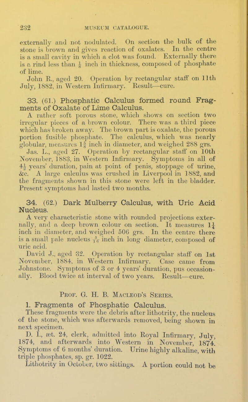 externally and not nodulated. On section the bulk of the stone is brown and gives reaction of oxalates. In the centre is a small cavity in which a clot was found. Externallj' there is a rind less than | inch in thickness, composed of phosphate of lime. John R., aged 20. Operation by rectangular staff on 11th July, 1882, in Western Infirmary. Result—cure. 33. (61.) Phosphatic Calculus formed roand Frag- ments of Oxalate of Lime Calculus. A rather soft porous stone, which shows on section two irregular pieces of a brown colour. There was a third piece which has broken away. The brown part is oxalate, the porous portion fusible phosphate. The calculus, which was nearly globular, measures 1| inch in diameter, and weighed 288 grs. Jas. L., aged 27. Operation by rectangular staff on 10th November, ] 888, in Western Infirmary. Symptoms in all of 4i years' duration, pain at point of penis, stoppage of urine, &;c. A large calculus was crushed in Liverpool in 1882, and the fragments shown in this stone were left in the bladder. Present symptoms had lasted two months. 34. (62.) Dark Mulberry Calculus, with Uric Acid Nucleus. A very characteristic stone with rounded projections exter- nall}-, and a deep brown colour on section. It measures 1\ inch in diameter, and weighed 506 grs. In the centre there is a small pale nucleus yV inch in long diameter, composed of uric acid. David J., aged 82. Operation by rectangular staff on 1st November, 1884, in Western Infirmary. Case came from Johnstone. Symptoms of 3 or 4 years' duration, pus occasion- ally. Blood twice at interval of two years. Result—cure. Prof. G. H. B. Macleod's Series. 1. Fragments of Phosphatic Calculus. These fragments were the debris after lithotrity, the nucleus of the stone, which w^as afterwards removed, being shown in next specimen. D. I., get. 24, clerk, admitted into Royal Infirmary, July, 1874, and afterwards into Western in November, 1874^ Symptoms of 6 months' duration. Urine highly alkaline, with triple phosphates, sp. gr. 1022. Lithotrity in October, two sittings. A portion could not be