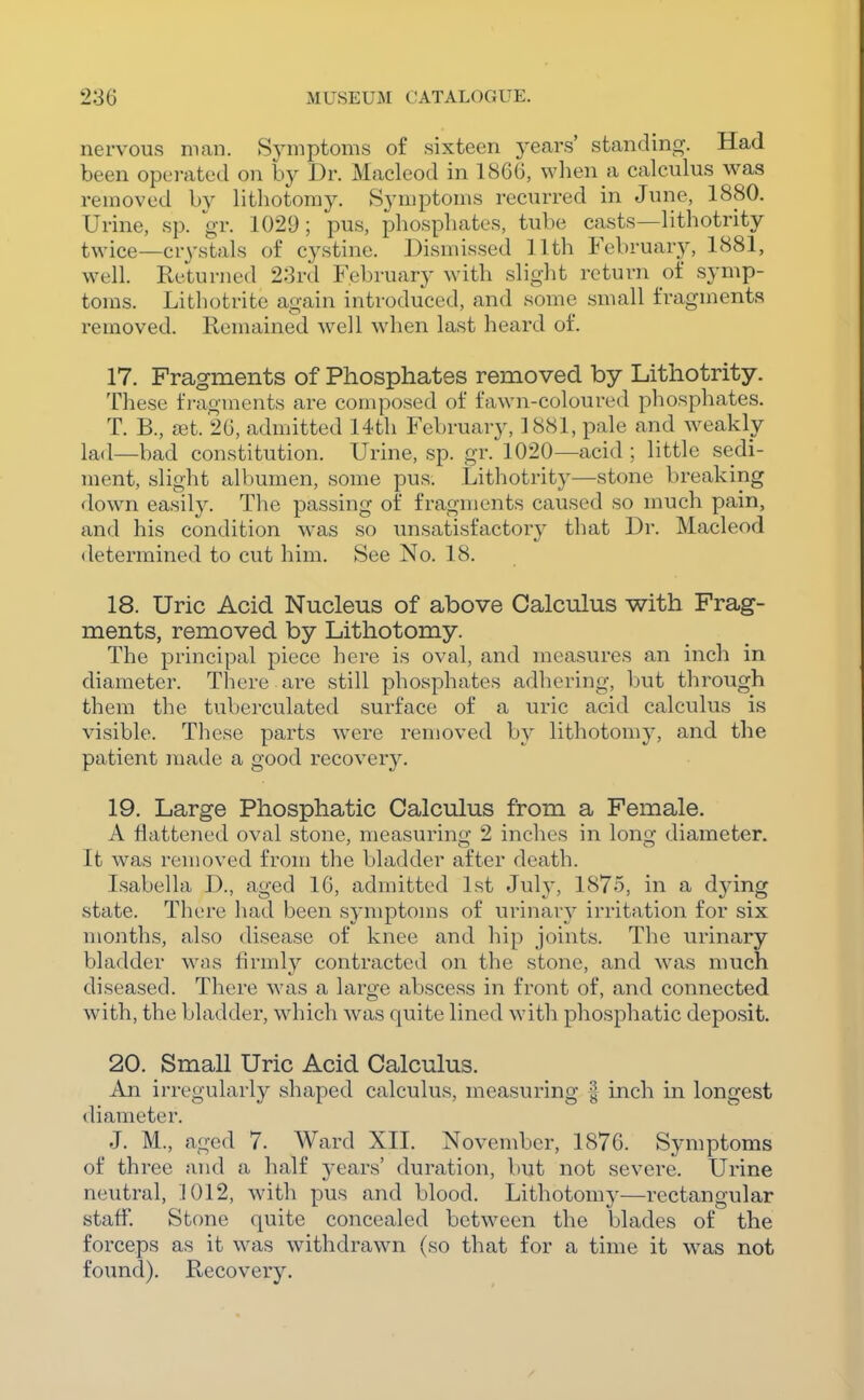 nervous man. Symptoms of sixteen years' standing. Had been operated on by Dr. Macleod in 1866, wlien a calculus was removed by lithotomy. Symptoms recurred in June, 1880. Urine, sp. gr. 1029; pus, phosphates, tube casts—lithotrity twice—crystals of cystine. Dismissed 11th February, 1881, well. Returned 23rd February with slight return of symp- toms. Lithotrite again introduced, and some small fragments removed. Remained well when last heard of. 17. Fragments of Phosphates removed by Lithotrity. These fragments are composed of fawn-coloured phosphates. T. B., a3t. 26, admitted 14th February, 1881, pale and weakly lad—bad constitution. Urine, sp. gr. 1020—acid ; little sedi- ment, slight albumen, some pus. Lithotrity—stone breaking <lown easily. The passing of fragments caused so much pain, and his condition was so unsatisfactory that Dr. Macleod <letermined to cut him. See No. 18. 18. Uric Acid Nucleus of above Calculus with Frag- ments, removed by Lithotomy. The principal piece here is oval, and measures an inch in diameter. There are still phosphates adhering, but through them the tuberculated surface of a uric acid calculus is visible. These parts were removed by lithotomy, and the patient made a good recovery. 19. Large Phosphatic Calculus from a Female. A flattened oval stone, measurino; 2 inches in long diameter. It was removed from the bladder after death. Isabella D., aged 16, admitted 1st July, 1875, in a dj-ing state. There had been symptoms of urinary irritation for six months, also disease of knee and hip joints. The urinary bladder was firmly contracted on the stone, and was much diseased. There was a large abscess in front of, and connected with, the bladder, which was quite lined with phosphatic deposit. 20. Small Uric Acid Calculus. An irregularly shaped calculus, measuring | inch in longest <liameter. J. M., aged 7. Ward XII. November, 1876. Symptoms of three and a half years' duration, but not severe. Urine neutral, 1012, with pus and blood. Lithotomy—rectangular staff. Stone quite concealed between the blades of the forceps as it was withdrawn (so that for a time it was not found). Recovery.