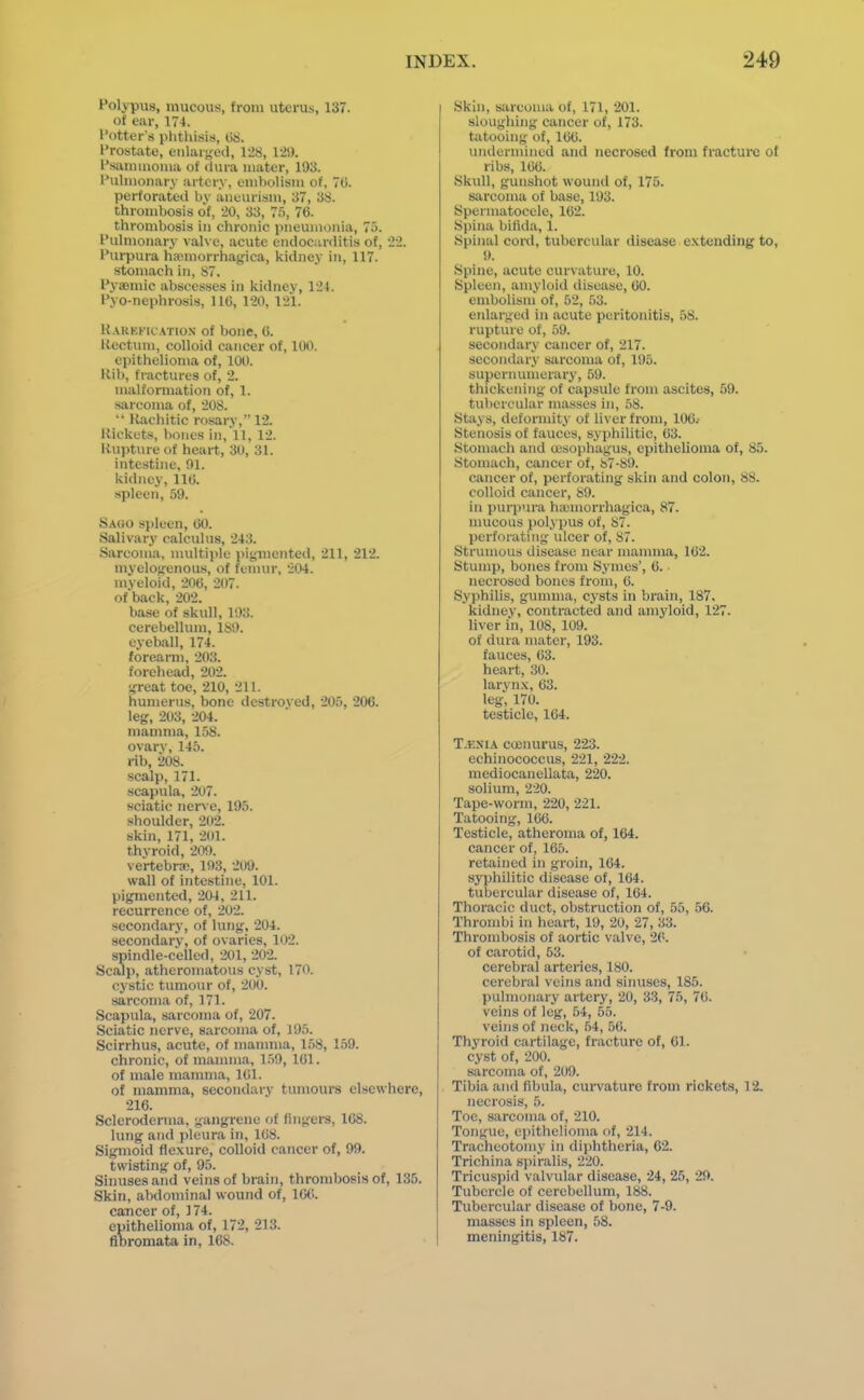 Polypus, mucous, from uterus, 137. of ear, 174. I'otter's plitliisi.s, 08. Prostate, enlarged, 128, 12!). I'siunmoma of dura mater, 193. Pulmonary artery, embolism of, 70. perforated by aneurism, 37, 38. thrombosis o'f, 20, 33, 7.'), 76. thrombosis in chronic pneumonia, 75. Pulmonary valve, acute endocurditis of, 22. Purpura ha^morrhag-ica, kidney in, 117. stomach in, 87. Pyaeniic absces.ses in kidney, 124. Pyo-nephrosis, 116, 120, 121. K.\RKKR ATioN of bonc, 6. Ilectum, colloid cancer of, 100. epithelioma of, 100. Kib, fractures of, 2. malformation of, 1. sarcoma of, 208.  Rachitic rosary, 12. Rickets, lioncs in, 11, 12. Rupture of heart, 30, 31. intestine, 91. kidney, 110. spleen, 59. Sago spleen, 00. Salivary calculus, 243. Sarcoma, nudtiple pigmented, 211, 212. myelogenous, of femur, 204. myeloid, 200, 207. of back, 202. base of skull, 193. cerebelhun, 189. eyeball, 174. forearm, 203. forehead, 202. great toe, 210, 211. humerus, bone destroyed, 205, 206. leg, 203, 204. mamma, 1.58. ovarv, 145. rib, 208. •scalp, 171. scapula, 207. sciatic nerve, 195. shoulder, 202. skin, 171, 201. thvroid, 209. vertebra;, 193, 209. wall of intestine, 101. pigmented, 204, 211. recurrence of, 202. secondary, of lung, 204. secondary, of ovaries, 102. spindle-celled, 201, 202. Scalp, atheromatous cyst, 170. cystic tumour of, 200. sarcoma of, 171. Scapula, sarcoma of, 207. Sciatic nerve, sarcoma of, 195. Scirrhus, acute, of inannua, 158, 159. chronic, of manuna, 1.59, 101. of male mamma, IGl. of mamma, secondary tumours elsewhere, 216. Scleroderma, gangrene of fingers, 168. lung and pleura in, 108. Sigmoid flexure, colloid cancer of, 99. twisting of, 95. Sinuses and veins of brain, thrombosis of, 135. Skin, abdominal wound of, 10(!. cancer of, ] 74. epithelioma of, 172, 213. fibromata in, 168. Skin, sarcoma of, 171, 201. sloughing cancer of, 173. tatooing of, 100. unilermined and necrosed from fracture of ribs, 100. Skull, gunshot wound of, 175. sarcoma of base, 193. Spermatocele, 102. Spina bifida, 1. Spinal cord, tubercular disease e.vtending to, 9. Syiine, acute curvature, 10. Spleen, amyloid disease, 00. embolism of, 52, 53. enlarged in acute peritonitis, 58. rupture of, 59. secondary cancer of, 217. secondar^\- sarcoma of, 195. supernumerary, 59. thickening of capsule from ascites, 59. tubercular masses in, 58. Stays, deforniit.\' of li\er from, 100.- Stenosis of fauces, syphilitic, 03. Stomach and ujsophagus, epithelioma of, 85. Stomach, cancer of, 87-89. cancer of, perforating skin and colon, 88. colloid cancer, 89. in purpni'a ha;morrhagica, 87. nmcous polypus of, 87. perforating ulcer of, 87. Strumous disease near manuna, 102. Stump, bones from Sj'mes', 6. ■ necrosed bones from, 6. Syphilis, gununa, cysts in brain, 187. kidney, contracted and amyloid, 127. liver in, 108, 109. of dura mater, 193. fauces, 03. heart, 30. larvn.x, 63. leg-; 170. testicle, 104. T.F.siA cisnurus, 223. echinococcus, 221, 222. mediocanellata, 220. solium, 220. Tape-worm, 220, 221. Tatooing, 106. Testicle, atheroma of, 164. cancer of, 165. retained in groin, 104. syphilitic disease of, 164. tubercular disease of, 164. Thoracic duct, obstruction of, 55, 56. Thrombi in heart, 19, 20, 27, 33. Thrombosis of aortic valve, 20. of carotid, 53. cerebral arteries, 180. cerebral veins and sinuses, 185. pulmonary artery, 20, 33, 75, 70. veins of leg, 54, 55. veins of neck, .54, 50. Thyroid cartilage, fracture of, 61. cyst of, 200. sarcoma of, 209. Tibia and fibula, curvature from rickets, 12. necrosis, 5. Toe, sarcoma of, 210. Tongue, epithelioma of, 214. Tracheotomy in diphtheria, 62. Trichina siiiralis, 220. Tricuspid valvular disease, 24, 25, 29. Tubercle of cerebellum, 188. Tubercular disease of bone, 7-9. masses in spleen, 58. meningitis, 187.