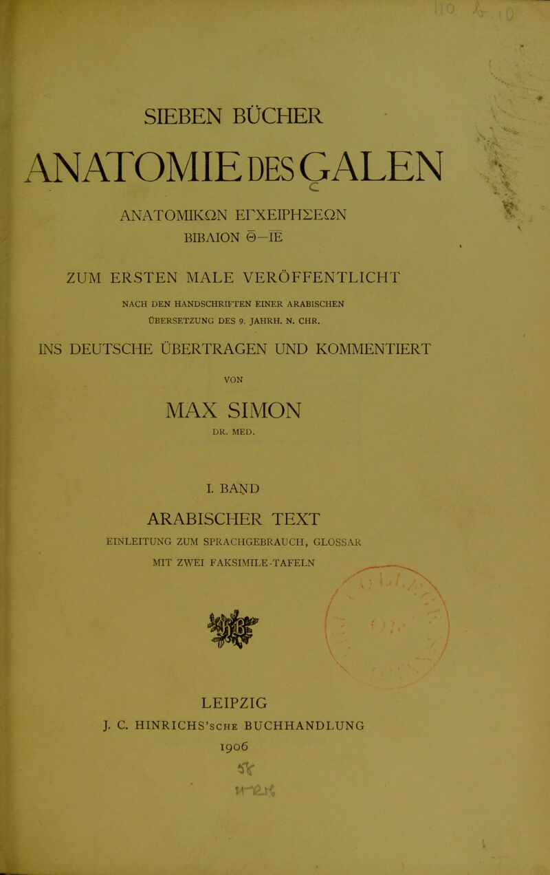 SIEBEN BÜCHER ANATOMIE DES GALEN c ANATOMIKON ErXEIPHXEON BIBAION 0-IE ZUM ERSTEN MALE VERÖFFENTLICHT NACH DEN HANDSCHRIFTEN EINER ARABISCHEN ÜBERSETZUNG DES 9. JAHRH. N. CHR. INS DEUTSCHE ÜBERTRAGEN UND KOMMENTIERT VON MAX SIMON DR. MED. I. BAIiTD ARABISCHER TEXT EINLEITUNG ZUM SPRACHGEBRAUCH, GLOSSAR MIT ZWEI FAKSIMILE-TAFELN / LEIPZIG J. C. HINRICHS'SCHE BUCHHANDLUNG 1906