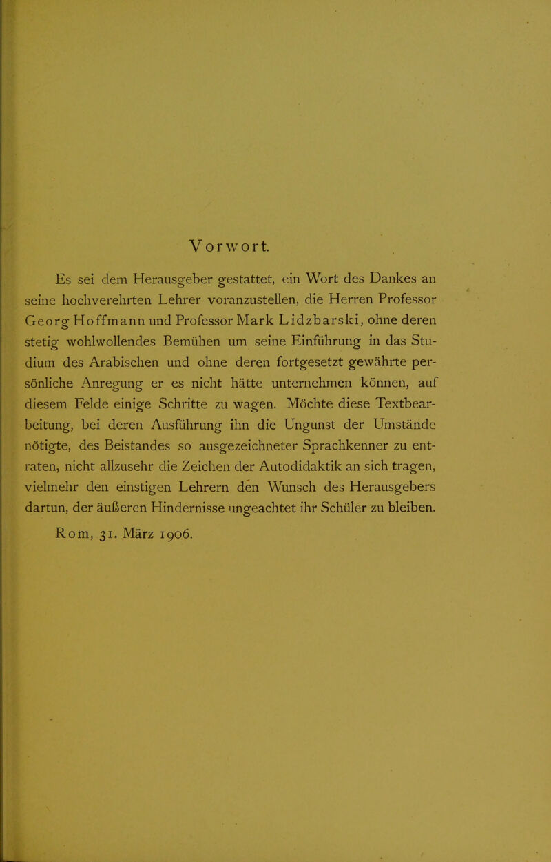 Vorwort. Es sei dem Herausgeber gestattet, ein Wort des Dankes an seine hochverehrten Lehrer voranzustellen, die Herren Professor Georg Hoffmann und Professor Mark Lidzbarski, ohne deren stetig wohlwollendes Bemühen um seine Einführung in das Stu- dium des Arabischen und ohne deren fortgesetzt gewährte per- sönliche Anregung er es nicht hätte unternehmen können, auf diesem Felde einige Schritte zu wagen. Möchte diese Textbear- beitung, bei deren Ausführung ihn die Ungunst der Umstände nötigte, des Beistandes so ausgezeichneter Sprachkenner zu ent- raten, nicht allzusehr die Zeichen der Autodidaktik an sich tragen, vielmehr den einstigen Lehrern den Wunsch des Herausgebers dartun, der äußeren Hindernisse ungeachtet ihr Schüler zu bleiben. Rom, 31. März 1906.