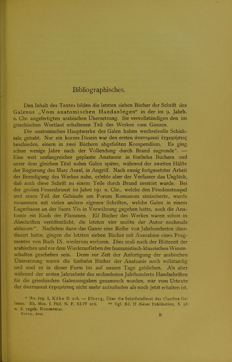 Bibliographisches. Den Inhalt des Textes bilden die letzten sieben Bücher der Schrift des Galenus ,,Vom anatomischen Handanlegen in der im 9. Jahrh. n. Chr. angefertigten arabischen Übersetzung. Sie vervollständigen den im griechischen Wortlaut erhaltenen Teil des Werkes zum Ganzen. Die anatomischen Hauptwerke des Galen haben wechselvolle Schick- sale gehabt. Nur ein kurzes Dasein war den ersten dvaTO)uiKai eYXeipnöGi? beschieden, einem in zwei Büchern abgefaßten Kompendium. Es ging schon wenige Jahre nach der Vollendung durch Brand zugrunde*. — Eine weit umfangreicher geplante Anatomie in fünfzehn Büchern und unter dem gleichen Titel nahm Galen später, während der zweiten Hälfte der Regierung des Marc Aurel, in Angriff. Nach emsig fortgesetzter Arbeit der Beendigung des Werkes nahe, erlebte aber der Verfasser das Unglück, daß auch diese Schrift zu einem Teile durch Brand zerstört wurde. Bei der großen Feuersbrunst im Jahre 191 n. Chr., welche den Friedenstempel und einen Teil der Gebäude am Forum Romanum einäscherte, wurde zusammen mit vielen andern eigenen'Schriften, welche Galen in einem Lagerhause an der Sacra Via in Verwahrung gegeben hatte, auch die Ana- tomie ein Raub der Flammen. Elf Bücher des Werkes waren schon in Abschriften veröffentlicht, die letzten vier mußte der Autor nochmals abfassen *^ Nachdem dann das Ganze eine Reihe von Jahrhunderten über- dauert hatte, gingen die letzten sieben Bücher mit Ausnahme eines Frag- mentes von Buch IX. wiederum verloren. Dies muß nach der Blütezeit der arabischen und vor dem Wiederaufleben der humanistisch-klassischen Wissen- schaften geschehen sein. Denn zur Zeit der Anfertigung der arabischen Ubersetzung waren die fünfzehn Bücher der Anatomie noch vollständig und sind es in dieser Form bis auf unsere Tage geblieben. Als aber während der ersten Jahrzehnte des sechzehnten Jahrhunderts Handschriften für die griechischen Galenausgaben gesammelt wurden, war vom Urtexte der dvaTO)iiKai erx^ipn^^eK; nicht mehr aufzufinden als noch jetzt erhalten ist. * 'Av. 4yX- I, Kühn II 216. — Ilberg, Über die Schriftstellerei des Claudius Ga- lenus. Rh. Mus. f. Phil. N. F. XLIV 216. ** Vgl. Bd. II dieser Publikation, S. 98 u. d. zugeh. Kommentar. Galen, Arab. ß