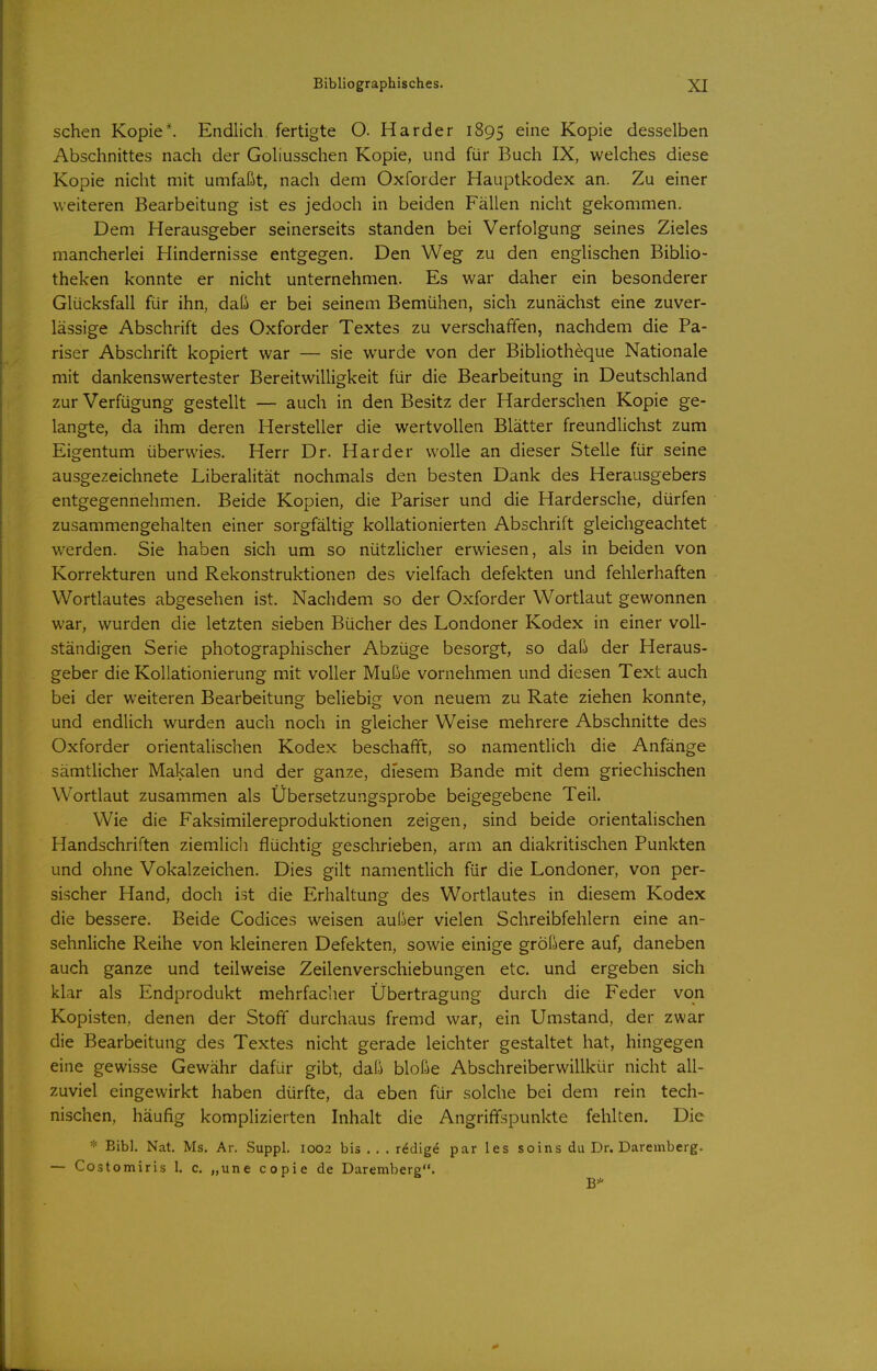 sehen Kopie*. Endlich fertigte O. Härder 1895 ^^^^ Kopie desselben Abschnittes nach der Goliusschen Kopie, und für Buch IX, welches diese Kopie nicht mit umfaßt, nach dem Oxforder Hauptkodex an. Zu einer weiteren Bearbeitung ist es jedoch in beiden Fällen nicht gekommen. Dem Herausgeber seinerseits standen bei Verfolgung seines Zieles mancherlei Hindernisse entgegen. Den Weg zu den englischen Biblio- theken konnte er nicht unternehmen. Es war daher ein besonderer Glücksfall für ihn, daß er bei seinem Bemühen, sich zunächst eine zuver- lässige Abschrift des Oxforder Textes zu verschaffen, nachdem die Pa- riser Abschrift kopiert war — sie wurde von der Bibliotheque Nationale mit dankenswertester Bereitwilligkeit für die Bearbeitung in Deutschland zur Verfügung gestellt — auch in den Besitz der Harderschen Kopie ge- langte, da ihm deren Hersteller die wertvollen Blätter freundlichst zum Eigentum überwies. Herr Dr. Härder wolle an dieser Stelle für seine ausgezeichnete Liberalität nochmals den besten Dank des Herausgebers entgegennehmen. Beide Kopien, die Pariser und die Hardersche, dürfen zusammengehalten einer sorgfältig kollationierten Abschrift gleichgeachtet werden. Sie haben sich um so nützlicher erwiesen, als in beiden von Korrekturen und Rekonstruktionen des vielfach defekten und fehlerhaften Wortlautes abgesehen ist. Nachdem so der Oxforder Wortlaut gewonnen war, wurden die letzten sieben Bücher des Londoner Kodex in einer voll- ständigen Serie photographischer Abzüge besorgt, so daß der Heraus- geber die Kollationierung mit voller Muße vornehmen und diesen Text auch bei der weiteren Bearbeitung beliebig von neuem zu Rate ziehen konnte, und endlich wurden auch noch in gleicher Weise mehrere Abschnitte des Oxforder orientalischen Kodex beschafft, so namentlich die Anfänge sämtlicher Makalen und der ganze, diesem Bande mit dem griechischen Wortlaut zusammen als Übersetzungsprobe beigegebene Teil. Wie die Faksimilereproduktionen zeigen, sind beide orientahschen Handschriften ziemlich flüchtig geschrieben, arm an diakritischen Punkten und ohne Vokalzeichen. Dies gilt namentlich für die Londoner, von per- sischer Hand, doch ist die Erhaltung des Wortlautes in diesem Kodex die bessere. Beide Codices weisen außer vielen Schreibfehlern eine an- sehnliche Reihe von kleineren Defekten, sowie einige größere auf, daneben auch ganze und teilweise Zeilenverschiebungen etc. und ergeben sich klar als Endprodukt mehrfacher Übertragung durch die Feder von Kopisten, denen der Stoff durchaus fremd war, ein Umstand, der zwar die Bearbeitung des Textes nicht gerade leichter gestaltet hat, hingegen eine gewisse Gewähr dafür gibt, daß bloße Abschreiberwillkür nicht all- zuviel eingewirkt haben dürfte, da eben für solche bei dem rein tech- nischen, häufig komplizierten Inhalt die Angriffspunkte fehlten. Die * Eibl. Nat. Ms. Ar. Suppl. 1002 bis . . . redige par les soins du Dr. Darembcrg. — Costomiris 1. c. „une copie de Darembcrg. B*