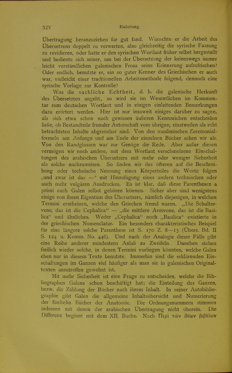 Übertragung heranzuziehen für gut fand. Wünschte er die Arbeit des Übersetzens doppelt zu verwerten, also gleichzeitig die syrische Fassung zu revidieren, oder hatte er den syrischen Wortlaut früher selbst hergestellt und bediente sich seiner, um bei der Übersetzung der keineswegs immer leicht verständlichen galenischen Prosa seine Erinnerung aufzufrischen? Oder endlich, benutzte er, ein so guter Kenner des Griechischen er auch war, vielleicht einer traditionellen Arbeitsmethode folgend, dennoch eine syrische Vorlage zur Kontrolle? Was die sachliche Echtheit, d. h. die galenische Herkunft des Übersetzten angeht, so wird sie im Wesentlichen im Kommen- tar zum deutschen Wortlaut und in einigen einleitenden Bemerkungen dazu erörtert werden. Hier ist nur insoweit einiges darüber zu sagen, als sich etwa schon nach gewissen äußeren Kennzeichen entscheiden ließe, ob Bestandteile fremder Autorschaft vom übrigen, einstweilen als echt betrachteten Inhalte abgrenzbar sind. Von den muslimischen Zeremonial- formeln am Anfange und am Ende der einzelnen Bücher sehen wir ab. Von den Randglossen war zur Genüge die Rede. Aber außer diesen vermögen wir noch andere, mit dem Wortlaut versciimolzene Einschal- tungen des arabischen Übersetzers mit mehr oder weniger Sicherheit als solche nachzuweisen. So finden wir des öfteren auf die Beschrei- bung oder technische Nennung eines Körperteiles die Worte folgen „und zwar ist das — mit Hinzufügung eines andern technischen oder auch mehr vulgären Ausdruckes. Es ist klar, daß diese Parenthesen a priori auch Galen selbst gehören können. Sicher aber sind wenigstens einige von ihnen Eigentum des Übersetzers, nämlich diejenigen, in welchen Termini erscheinen, welche den Griechen fremd waren. ,,Die Schulter- vene, das ist die Cephalica — „die mittlere Armvene, das ist die Basi- lica und ähnliches. Weder ,,Cephalica noch ,,Basilica existierte in der griechischen Nomenclatur. Ein besonders charakteristisches Beispiel für eine längere solche Parenthese ist S. 170 Z. 8—13 (Übers. Bd. II S. 124 u. Komm. No. 446). Und nach der Analogie dieser Fälle gibt eine Reihe anderer mindestens Anlaß zu Zweifeln. Daneben stehen freilich wieder solche, in denen Termini vorliegen könnten, welche Galen eben nur in diesem Texte benutzte. Immerhin sind die erklärenden Ein- schaltungen im Ganzen viel häufiger als man sie in galenischen Original- texten anzutreffen gewohnt ist. Mit mehr Sicherheit ist eine Frage zu entscheiden, welche die Bib- liographen Galens schon beschäftigt hat: die Einteilung des Ganzen, bezw. die Zählung der Bücher nach ihrem Inhalt. In seiner Autobiblio- graphie gibt Galen die allgemeine Inhaltsübersicht und Numerierung der fünfzehn Bücher der Anatomie. Die Ordnungsnummern stimmen indessen mit denen der arabischen Übertragung nicht überein. Die Differenz beginnt mit dem XII. Buche. Nach TTepi tüuv ibiuuv ßißXi'uüV