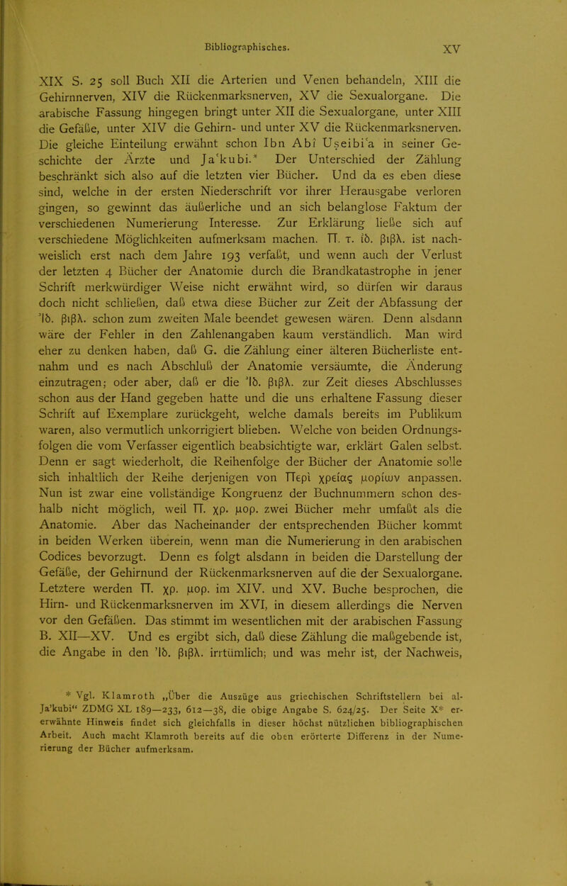 XIX S. 25 soll Buch XII die Arterien und Venen behandeln, XIII die Gehirnnerven, XIV die Rückenmarksnerven, XV die Sexualorgane. Die arabische Fassung hingegen bringt unter XII die Sexualorgane, unter XIII die Gefälle, unter XIV die Gehirn- und unter XV die Rückenmarksnerven. Die gleiche Einteilung erwähnt schon Ibn Abi TJseibia in seiner Ge- schichte der Ärzte und Ja'kubi.* Der Unterschied der Zählung beschränkt sich also auf die letzten vier Bücher. Und da es eben diese sind, welche in der ersten Niederschrift vor ihrer Herausgabe verloren gingen, so gewinnt das äußerliche und an sich belanglose Faktum der verschiedenen Numerierung Interesse. Zur Erklärung ließe sich auf verschiedene Möglichkeiten aufmerksam machen. TT. t. ib. ßißX. ist nach- weisHch erst nach dem Jahre 193 verfaßt, und wenn auch der Verlust der letzten 4 Bücher der Anatomie durch die Brandkatastrophe in jener Schrift merkwürdiger Weise nicht erwähnt wird, so dürfen wir daraus doch nicht schHeßen, daß etwa diese Bücher zur Zeit der Abfassung der 'lö. ßißX. schon zum zweiten Male beendet gewesen wären. Denn alsdann wäre der Fehler in den Zahlenangaben kaum verständlich. Man wird eher zu denken haben, daß G. die Zählung einer älteren Bücherliste ent- nahm und es nach Abschluß der Anatomie versäumte, die Änderung einzutragen: oder aber, daß er die 15. ßißX. zur Zeit dieses Abschlusses schon aus der Hand gegeben hatte und die uns erhaltene Fassung dieser Schrift auf Exemplare zurückgeht, welche damals bereits im Publikum waren, also vermutlich unkorrigiert blieben. Welche von beiden Ordnungs- folgen die vom Verfasser eigentlich beabsichtigte war, erklärt Galen selbst. Denn er sagt wiederholt, die Reihenfolge der Bücher der Anatomie solle sich inhaltlich der Reihe derjenigen von TTepi XP^ici? luopiujv anpassen. Nun ist zwar eine vollständige Kongruenz der Buchnummern schon des- halb nicht möglich, weil TT. XP- MOp. zwei Bücher mehr umfaßt als die Anatomie. Aber das Nacheinander der entsprechenden Bücher kommt in beiden Werken überein, wenn man die Numerierung in den arabischen Codices bevorzugt. Denn es folgt alsdann in beiden die Darstellung der Gefäße, der Gehirnund der Rückenmarksnerven auf die der Sexualorgane. Letztere werden TT. XP- Mop. im XIV. und XV. Buche besprochen, die Hirn- und Rückenmarksnerven im XVI, in diesem allerdings die Nerven vor den Gefäßen. Das stimmt im wesentlichen mit der arabischen Fassung B. XII—XV. Und es ergibt sich, daß diese Zählung die maßgebende ist, die Angabe in den 'lö. ßißX. irrtümlich; und was mehr ist, der Nachweis, * Vgl. Klamroth „Uber die Auszüge aus griechischen Schriftstellern bei al- Ja'kubi ZDMG XL 189—233, 612—38, die obige Angabe S. 624/25. Der Seite X=i= er- erwähnte Hinweis findet sich gleichfalls in dieser höchst nützlichen bibliographischen Arbeit. Auch macht Klamroth bereits auf die oben erörterte Differenz in der Nume- rierung der Bücher aufmerksam.