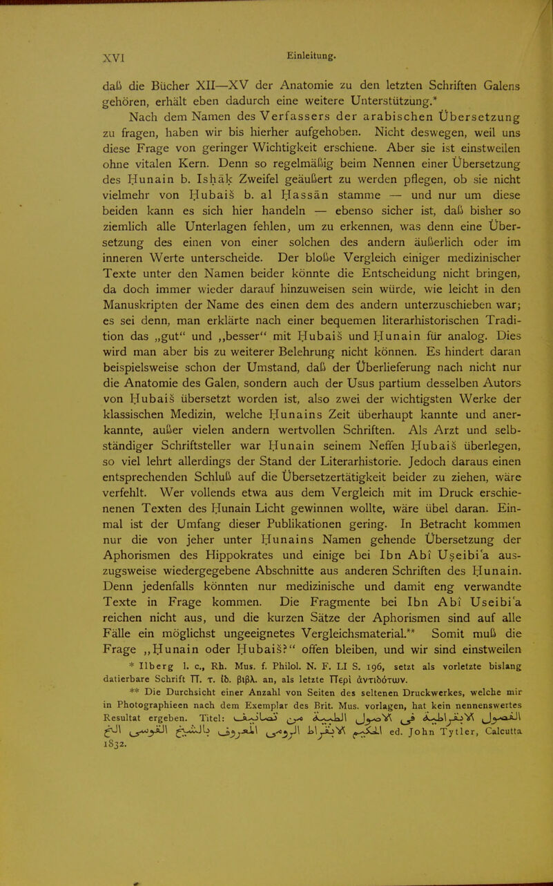 daü die Bücher XII—XV der Anatomie zu den letzten Schriften Galens gehören, erhält eben dadurch eine weitere Unterstützung.* Nach dem Namen des Verfassers der arabischen Übersetzung zu fragen, haben wir bis hierher aufgehoben. Nicht deswegen, weil uns diese Frage von geringer Wichtigkeit erschiene. Aber sie ist einstweilen ohne vitalen Kern. Denn so regelmäßig beim Nennen einer Übersetzung des IJunain b. Ishäk Zweifel geäußert zu werden pflegen, ob sie nicht vielmehr von Hubaiä b. al IJassän stamme — und nur um diese beiden kann es sich hier handeln — ebenso sicher ist, daß bisher so ziemhch alle Unterlagen fehlen^ um zu erkennen, was denn eine Über- setzung des einen von einer solchen des andern äußerlich oder im inneren Werte unterscheide. Der bloße Vergleich einiger medizinischer Texte unter den Namen beider könnte die Entscheidung nicht bringen, da doch immer wieder darauf hinzuweisen sein würde, wie leicht in den Manuskripten der Name des einen dem des andern unterzuschieben war; es sei denn, man erklärte nach einer bequemen literarhistorischen Tradi- tion das „gut und ,,besser mit IJubais und Hunain für analog. Dies wird man aber bis zu weiterer Belehrung nicht können. Es hindert daran beispielsweise schon der Umstand, daß der Überlieferung nach nicht nur die Anatomie des Galen, sondern auch der Usus partium desselben Autors von Hubais übersetzt worden ist, also zwei der wichtigsten Werke der klassischen Medizin, welche liunains Zeit überhaupt kannte und aner- kannte, außer vielen andern wertvollen Schriften. Als Arzt und selb- ständiger Schriftsteller war Hunain seinem Neffen Dubais überlegen, so viel lehrt allerdings der Stand der Literarhistorie. Jedoch daraus einen entsprechenden Schluß auf die Übersetzertätigkeit beider zu ziehen, wäre verfehlt. Wer vollends etwa aus dem Vergleich mit im Druck erschie- nenen Texten des Piunain Licht gewinnen wollte, wäre übel daran. Ein- mal ist der Umfang dieser Publikationen gering. In Betracht kommen nur die von jeher unter Ilunains Namen gehende Übersetzung der Aphorismen des Hippokrates und einige bei Ibn Abi Useibi a aus- zugsweise wiedergegebene Abschnitte aus anderen Schriften des Hunain. Denn jedenfalls könnten nur medizinische und damit eng verwandte Texte in Frage kommen. Die Fragmente bei Ibn Abi Useibi a reichen nicht aus, und die kurzen Sätze der Aphorismen sind auf alle Fälle ein möglichst ungeeignetes Vergleichsmaterial.** Somit muß die Frage ,,IIunain oder liubais? offen bleiben, und wir sind einstweilen * Uberg 1. c, Rh. Mus. f. Philol. N. F. LI S. 196, setzt als vorletzte bislang datierbare Schrift TT. T. ib. ßlßX. an, als letzte TTepi dvTibÖTtuv. ** Die Durchsicht einer Anzahl von Seiten des seltenen Druckwerkes, welche mir in Photographieen nach dem Exemplar des Brit. Mus. vorlagen, hat kein nennenswertes Resultat ergeben. Titel: «^.oUaJ ^..^yJJl ^J^^Yi ^ «iLsJai^^-ä-iV^ ^y<xiJ\ ^\ ^^^\ ^>*i«.Jb LlyoV^ |0-;Xi.\ ed. John Tytler, Calcutta 1832.