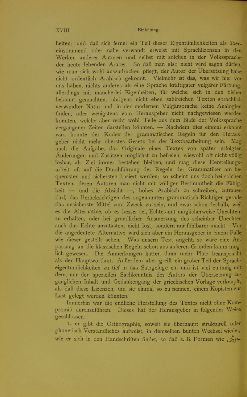 heiten; und daß sich ferner ein Teil dieser Eigentümlichkeiten als über- einstimmend oder nahe verwandt erweist mit SprachHzenzen in den Werken anderer Autoren und selbst mit solchen in der Volkssprache der heute lebenden Araber. So daß man also nicht wird sagen dürfen, wie man sich wohl auszudrücken pflegt, der Autor der Ubersetzung habe nicht ordentlich Arabisch gekonnt. Vielmehr ist das, was wir hier vor uns haben, nichts anderes als eine Sprache kräftigster vulgärer Färbung, allerdings mit mancherlei Eigenheiten, für welche sich in den bisher bekannt gemachten, übrigens nicht eben zahlreichen Texten sprachlich verwandter Natur und in der modernen Vulgärsprache keine Analogien finden, oder wenigstens vom Herausgeber nicht nachgewiesen werden konnten, welche aber recht wohl Teile aus dem Bilde der Volkssprache vergangener Zeiten darstellen könnten. — Nachdem dies einmal erkannt war, konnte der Kodex der grammatischen Regeln für den Heraus- geber nicht mehr oberstes Gesetz bei der Textbearbeitung sein. Mag auch die Aufgabe, das Originale eines Textes von später erfolgten Änderungen und Zusätzen möglichst zu befreien, wiewohl oft nicht völlig lösbar, als Ziel immer bestehen bleiben, und mag diese Herstellungs- arbeit oft auf die Durchführung der Regeln der Grammatiker am be- quemsten und sichersten basiert werden; so scheint uns doch bei solchen Texten, deren Autoren man nicht mit völliger Bestimmtheit die Fähig- keit — und die Absicht —, hohes Arabisch zu schreiben, zutrauen darf, das Berücksichtigen des sogenannten grammatisch Richtigen gerade das unsicherste Mittel zum Zweck zu sein, und zwar schon deshalb, weil es die Alternative, ob es besser sei. Echtes mit möglicherweise Unechtem zu erhalten, oder bei gründlicher Ausmerzung des scheinbar Unechten auch das Echte anzutasten, nicht löst, sondern nur fühlbarer macht. Vor die angedeutete Alternative wird sich aber ein Herausgeber in einem Falle wie dieser gestellt sehen. Was unsern Text angeht, so wäre eine An- passung an die klassischen Regeln schon aus äußeren Gründen kaum mög- lich gewesen. Die Anmerkungen hätten dann mehr Platz beansprucht als der Hauptwortlaut. Außerdem aber greift ein großer Teil der Sprach- eigentümlichkeiten zu tief in das Satzgefüge ein und ist viel zu innig mit dem, nur der speziellen Sachkenntnis des Autors der Übersetzung zu- gänglichen Inhalt und Gedankengang der griechischen Vorlage verknüpft, als daß diese Lizenzen, um sie einmal so zu nennen, einem Kopisten zur Last gelegt werden könnten. Immerhin war die endliche Herstellung des Textes nicht ohne Kom- promiß durchzuführen. Dieses hat der Herausgeber in folgender Weise geschlossen: I. er gibt die Orthographie, soweit sie überhaupt strukturell oder phonetisch Verständliches aufweist, in demselben bunten Wechsel wieder, wie er sich in den Handschriften findet, so daß z. B. Formen wie ^Si'fr