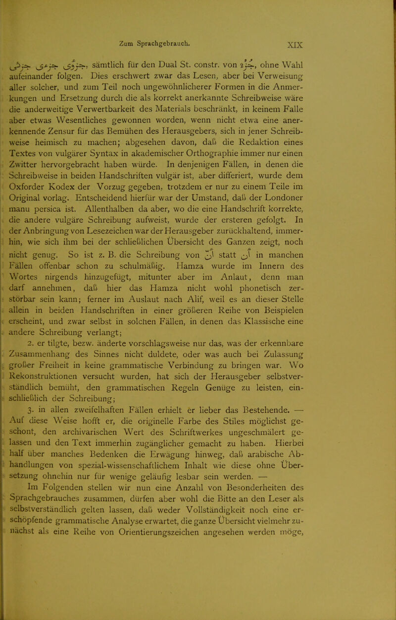 ^■^j=^ v33r^' sämtlich für den Dual St. constr. von sj4-> ohne Wahl aufeinander folgen. Dies erschwert zwar das Lesen^ aber bei Verweisung aller solcher, und zum Teil noch ungewöhnlicherer Formen in die Anmer- kungen und Ersetzung durch die als korrekt anerkannte Schreibweise wäre die anderweitige Verwertbarkeit des Materials beschränkt, in keinem Falle aber etwas Wesentliches gewonnen worden, wenn nicht etwa eine aner- kennende Zensur für das Bemühen des Herausgebers, sich in jener Schreib- weise heimisch zu machen; abgesehen davon, daß die Redaktion eines Textes von vulgärer Syntax in akademischer Orthographie immer nur einen Zwitter hervorgebracht haben würde. In denjenigen Fällen, in denen die Schreibweise in beiden Handschriften vulgär ist, aber differiert, wurde dem Oxforder Kodex der Vorzug gegeben, trotzdem er nur zu einem Teile im Original vorlag. Entscheidend hierfür war der Umstand, daß der Londoner manu persica ist. Allenthalben da aber, wo die eine Handschrift korrekte, die andere vulgäre Schreibung aufweist, wurde der ersteren gefolgt. In der Anbringung von Lesezeichen war der Herausgeber zurückhaltend, immer- hin, wie sich ihm bei der schließlichen Übersicht des Ganzen zeigt, noch nicht genug. So ist z. B. die Schreibung von ^1 statt ^\ in manchen Fällen offenbar schon zu schulmäßig. Hamza wurde im Innern des Wortes nirgends hinzugefügt, mitunter aber im Anlaut, denn man darf annehmen, daß hier das Hamza nicht wohl phonetisch zer- störbar sein kann; ferner im Auslaut nach Alif, weil es an dieser Stelle allein in beiden Handschriften in einer größeren Reihe von Beispielen erscheint, und zwar selbst in solchen Fällen, in denen das Klassische eine andere Schreibung verlangt; 2. er tilgte, bezw. änderte vorschlagsweise nur das, was der erkennbare Zusammenhang des Sinnes nicht duldete, oder was auch bei Zulassung großer Freiheit in keine grammatische Verbindung zu bringen war. Wo Rekonstruktionen versucht wurden, hat sich der Herausgeber selbstver- ständlich bemüht, den grammatischen Regeln Genüge zu leisten, ein- schließlich der Schreibung; 3. in allen zweifelhaften Fällen erhielt er lieber das Bestehende. — Auf diese Weise hofft er, die originelle Farbe des Stiles mögHchst ge- schont, den archivarischen Wert des Schriftwerkes ungeschmälert ge- lassen und den Text immerhin zugänglicher gemacht zu haben. Hierbei half über manches Bedenken die Erwägung hinweg, daß arabische Ab- handlungen von spezial-wissenschaftlichem Inhalt wie diese ohne Über- setzung ohnehin nur für wenige geläufig lesbar sein werden. — Im Folgenden stellen wir nun eine Anzahl von Besonderheiten des Sprachgebrauches zusammen, dürfen aber wohl die Bitte an den Leser als selbstverständlich gelten lassen, daß weder Vollständigkeit noch eine er- schöpfende grammatische Analyse erwartet, die ganze Übersicht viehnehr zu- nächst als eine Reihe von Orientierungszeichen angesehen werden möge.