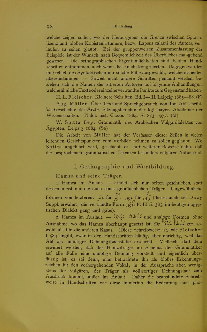 welche zeigen sollen, wo der Herausgeber die Grenze zwischen Sprach- lizenz und bloßen Kopistenirrtümern, bezw. Lapsus calami des Autors, ver- laufen zu sehen glaubt. Bei der gruppenweisen Zusammenfassung der Beispiele ist der Wunsch nach Bequemlichkeit des Überblickes maßgebend gewesen. Die orthographischen Eigentümlichkeiten sind beiden Hand- schriften entnommen, auch wenn diese nicht kongruierten. Dagegen wurden im Gebiet des Syntaktischen nur solche Fälle ausgewählt, welche in beiden übereinstimmen. — Soweit nicht andere Schriften genannt werden, be- ziehen sich die Namen der zitierten Autoren auf folgende Abhandlungen, welche ähnliche Texte oder einzelne verwandte Punkte zum Gegenstand haben: H. L. Fleischer, Kleinere Schriften, Bd. I—III, Leipzig 1885—88. (F> Aug. Müller, Über Text und Sprachgebrauch von Ibn Abi Useibi- 'a's Geschichte der Arzte, Sitzungsberichte der kgl. bayer. Akademie der Wissenschaften. Philol. hist. Classe. 1884. S. 853—977. (M) W. Spitta-Bey, Grammatik des Arabischen Vulgärdialektes von Ägypten, Leipzig 1884. (Sa) Die Arbeit von Müller hat der Verfasser dieser Zeilen in vielen leitenden Gesichtspunkten zum Vorbilde nehmen zu sollen geglaubt. Wo Spitta angeführt wird, geschieht es statt weiterer Beweise dafür, daß die besprochenen grammatischen Lizenzen besonders vulgärer Natur sind. I. Orthographie und Wortbildung. Hamza und seine Träger. I. Hamza im Anlaut. — Findet sich nur selten geschrieben, statt dessen meist nur die auch sonst gebräuchlichen Träger. Ungewöhnliche - * Formen von letzteren: für ^1, ^^»^ für (dieses auch bei Dozy Suppl. erwähnt; die verwandte Form F. III S. 385, im heutigen ägyp- tischen Dialekt gang und gäbe). 2. Hamza im Auslaut. — 1\jJLJo liJcjJt, und analoge Formen ohne Ausnahme, wo das Hamza überhaupt gesetzt ist, für Lix-U etc. so- wohl als für die anderen Kasus. (Diese Schreibweise ist, wie Fleischer I 584 angibt zwar in den Handschriften häufig, aber unrichtig, weil das Alif als unnötiger Dehnungsbuchstabe erscheint. Vielleicht darf dem erwidert werden, daß der Hamzaträger im Schema der Grammatiker auf alle Fälle eine unnötige Dehnung vorstellt und eigentlich über- flüssig ist, es sei denn, man betrachtete ihn als bloßes Erkennungs- zeichen für den vorhergehenden Vokal; in der Aussprache aber, wenig- stens der vulgären, der Träger als vollwertiger Dehnungslaut zum Ausdruck kommt, außer im Anlaut. Daher die beanstandete Schreib- weise in Handschriften wie diese immerhin die Bedeutung eines pho-