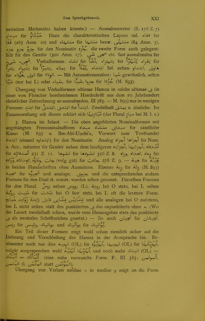 netischen Merkmales haben könnte.) — Ausnahmsweise (S. 176Z. 7) für ^\S.L^. Dazu die charakteristischen Lapsus cal. *LÄs für US (283 Anm. 10) und ^lyUJu für ly'JJU bezw. ^_^'.:JU (84 Anm. 3). s.;^ ^jÄ. für den Nominativ iß^, die zweite Form auch gelegent- lich für den Genitiv (300 Anm. 17). etc. fast ausnahmslos für •^i^ Verbalformen: .cLiJ^für Lio, -ti^.^. für ■«•^yiT'. für \^Äj, *ij-^X^. für •»^^. für U^, Inf. neben (J.^*-* für (J^J* für ^^^1. — Mit Accusativnunation: L.^ gewöhnlich, selten tjlio (nur bei L) oder ^Lu:», für l^lio, l^j^. für Isj^ (M. 893). Übergang von Verbalformen ultimae Hamza in solche ultimae ^ (in einer von Fleischer beschriebenen Handschrift aus dem 10. Jahrhundert christlicher Zeitrechnung so ausnahmslos, III 385. — M. 893) nur in wenigen Formen: lXJCjI für ^v>-^i, ^^'>^^ für Zweifelhaft ,J~^. u. ähnliche. Im Zusammenhang mit diesen erklärt sich L4^.>LX^ (der Plural j>U.< bei M. 1. c.) 3. Hamza im Inlaut. — Die oben angeführten Nominalformen mit angehängten Pronominalsuffixen 2^1^-^ jjLix^ (3^^-^* für sämtliche Kasus (M. 893 u. Ibn-Abi-Useibia, Vorwort zum Textbande) »IvXXil (einmal 2$^\>>.X^1) für den Nominativ. Analog ■&\'f^\ für Nom. u. Acc, mitunter für Genitiv neben dem häufigeren L^l^l, »Ls^x^l für <*6L9v>.^T 231 Z. II. lA^-tio für LAi^-uxi 316 Z. 8. 2sU^ für «ilj^, i^t^, OU^ (vulg. gät) für O^U*. 278 Z. 9. — für <i-iA in beiden Handschriften ohne Ausnahme. Ebenso i^i^ für (M. 893) <*..-^ für «j-^s;^ und analoge. und die entsprechenden andern Formen für den Dual st. constr. wurden schon genannt. Dieselben Formen für den Plural. J^^^ neben (L), ^.^^ bei O stets, bei L selten i)o^^, für CUX^ bei O fast stets, bei L oft die letztere Form. 5^,UJ» <->>^J^J ^^.1) (J^.^* cyr'.'-*^ i>^-^-^ und alle analogen bei O meistens, bei L nicht selten statt des punktierten ^ das unpunktierte ohne (Wo die Lesart zweifelhaft schien, wurde vom Herausgeber stets das punktierte 1^ als neutrales Schriftzeichen gesetzt.) — So auch c;)^^^^ für ^ix^s?, für <-^'^y. und ^^^^y. für . Ein Teil dieser Formen zeigt wohl schon ziemlich sicher auf die Dehnung und Verschleifung des Hamza in der Aussprache hin. Be- stimmter noch tun dies (OL) für ^-jC», U=p<:V> (OL) für U^J^Zji^, vulgär ausgesprochen wohl ^-^^iO> ^Cr-^^, und noch mehr ^ilXol (OL) = viULol = ^'Lo\ (eine nahe verwandte Form F. III 385: i^v-^'^l, ^'^\ (1. statt j;^_^l). Ubergang von Verben mediae * in mediae 3 zeigt an die Form