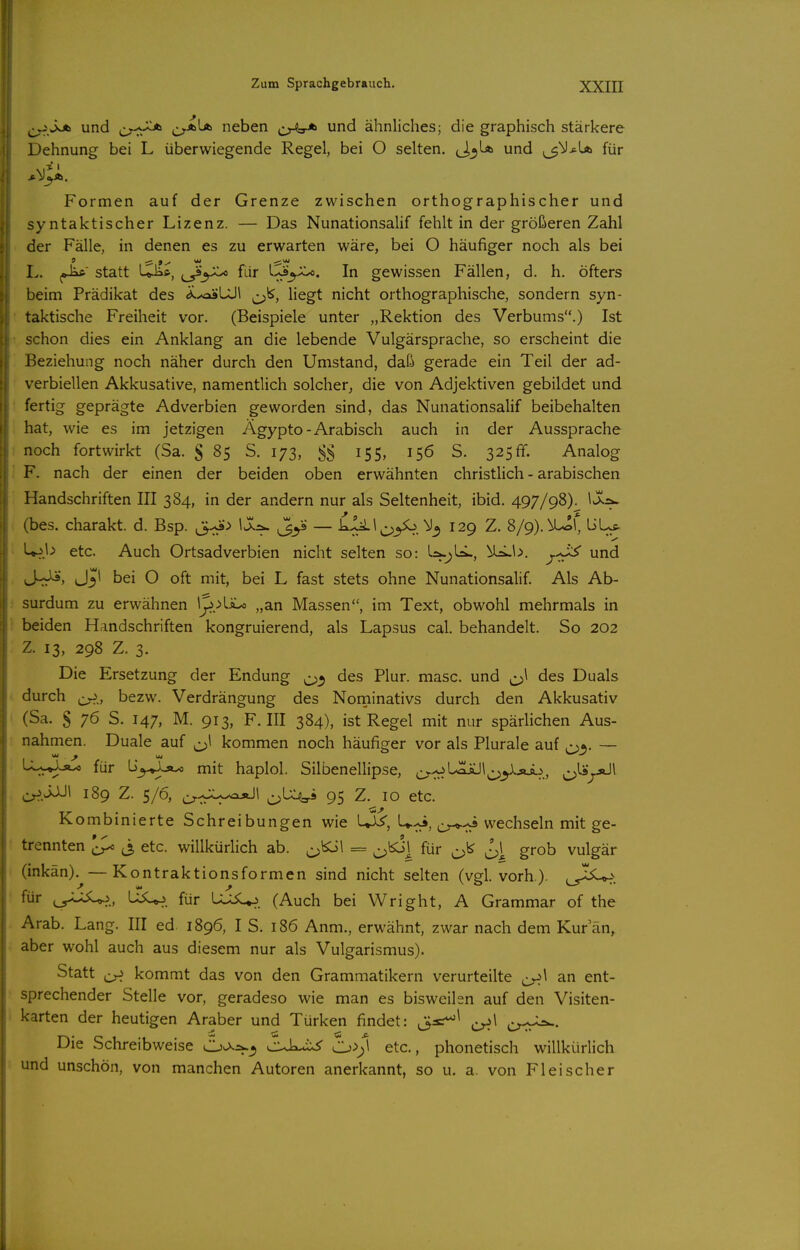 ^^v^Jsjb und crj^ cr^^ neben und ähnliches; die graphisch stärkere Dehnung bei L überwiegende Regel, bei O selten. ci^U» und ^^Ij^La für Formen auf der Grenze zwischen orthographischer und syntaktischer Lizenz. — Das Nunationsalif fehlt in der größeren Zahl der Fälle, in denen es zu erwarten wäre, bei O häufiger noch als bei L. ,Jaft statt Qi*, für l-^^jh^. In gewissen Fällen, d. h. öfters beim Prädikat des <*.^*LJ1 liegt nicht orthographische, sondern syn- taktische Freiheit vor. (Beispiele unter „Rektion des Verbums.) Ist schon dies ein Anklang an die lebende Vulgärsprache, so erscheint die Beziehung noch näher durch den Umstand, daß gerade ein Teil der ad- verbiellen Akkusative, namentlich solcher, die von Adjektiven gebildet und fertig geprägte Adverbien geworden sind, das Nunationsalif beibehalten hat, wie es im jetzigen Ägypto - Arabisch auch in der Aussprache noch fortwirkt (Sa. § 85 S. 173, 155, 156 S. 325 ff. Analog F. nach der einen der beiden oben erwähnten christlich - arabischen Handschriften III 384, in der andern nur als Seltenheit, ibid. 497/98)^ ^^^^ (bes. charakt. d. Bsp. ,3-J>^ — kIii.l^-,yo, 129 Z. 8/9).^!, üL^ Up.l^ etc. Auch Ortsadverbien nicht selten so: UrLb, und J-^J^', J3I bei O oft mit, bei L fast stets ohne Nunationsalif. Als Ab- surdum zu erwähnen „an Massen, im Text, obwohl mehrmals in beiden Handschriften kongruierend, als Lapsus cal. behandelt. So 202 Z. 13, 298 Z. 3. Die Ersetzung der Endung des Plur. masc. und ^\ des Duals durch bezw. Verdrängung des Norninativs durch den Akkusativ (Sa. S 76 S. 147, M. 913, F.III 384), ist Regel mit nur spärlichen Aus- nahmen. Duale auf ^^^1 kommen noch häufiger vor als Plurale auf 05. — -^^-»^-si^ für iiy^y^ mit haplol. Silbenellipse, ^^^oL^l^y^Äi^, c>^f^'^ c^M 189 Z. 5/6, cr-c^V^* 95 Z- 10 etc. Kombinierte Schreibungen wie LJ^, U^, o-*-:^ wechseln mit ge- 9 9 trennten ^ ^3 etc. willkürlich ab. = ^l5o] für ^\ grob vulgär (inkän).^—Kontraktionsformen sind nicht selten (vgl. vorh). i^^I^. für USU-?. für LU^. (Auch bei Wright, A Grammar of the Arab. Lang. III ed 1896, IS. 186 Anm., erwähnt, zwar nach dem Kur an, aber wohl auch aus diesem nur als Vulgarismus). Statt kommt das von den Grammatikern verurteilte ^\ an ent- sprechender Stelle vor, geradeso wie man es bisweihn auf den Visiten- karten der heutigen Araber und Türken findet: ,Usr^^ cy--^. Die Schreibweise O^^^ cuL^ Cj>)\ etc., phonetisch willkürlich und unschön, von manchen Autoren anerkannt, so u. a. von Fleischer