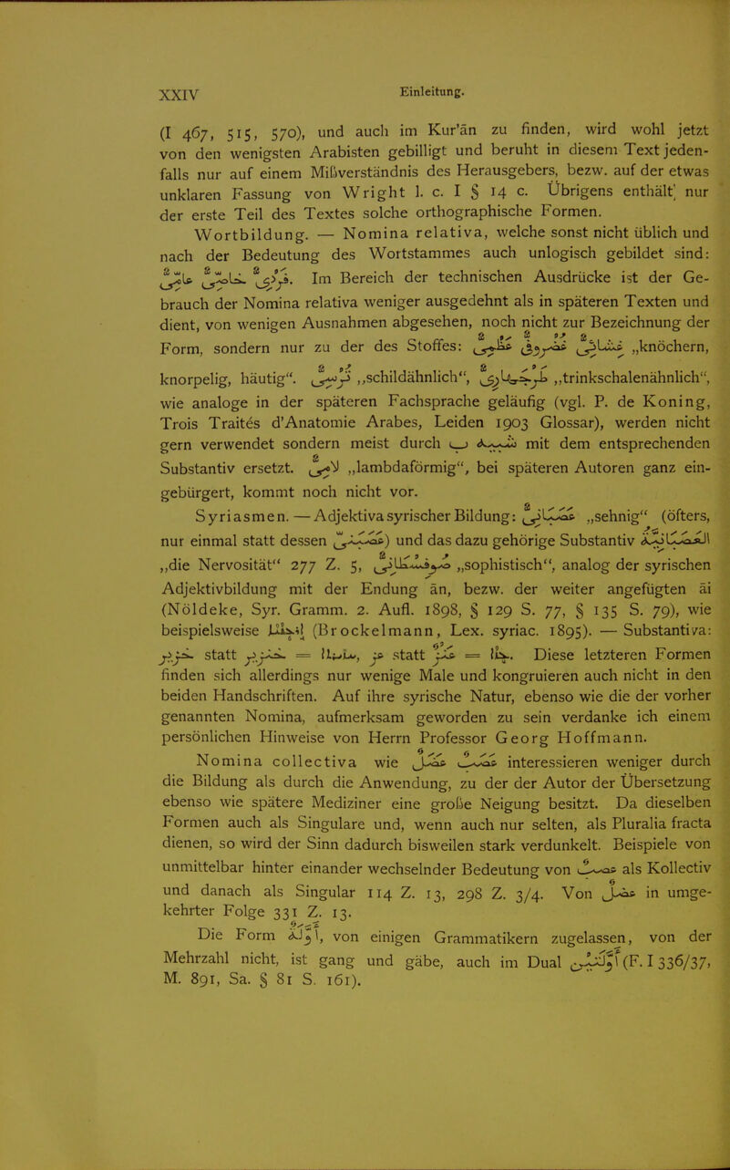 (I 467, 515, 570), und auch im Kur'än zu finden, wird wohl jetzt von den wenigsten Arabisten gebilligt und beruht in diesem Text jeden- falls nur auf einem Mißverständnis des Herausgebers, bezw. auf der etwas unklaren Fassung von Wright 1. c. I S H c- Übrigens enthält] nur der erste Teil des Textes solche orthographische Formen. Wortbildung. — Nomina relativa, welche sonst nicht üblich und nach der Bedeutung des Wortstammes auch unlogisch gebildet sind: ^Is. i^^U- ^^>ji. Im Bereich der technischen Ausdrücke ist der Ge- brauch der Nomina relativa weniger ausgedehnt als in späteren Texten und dient, von wenigen Ausnahmen abgesehen, noch nicht zur Bezeichnung der Form, sondern nur zu der des Stoffes: ö^x^ ^'^ „knöchern, knorpelig, häutig, „schildähnlich, ^^\jt^L.^ ,,trinkschalenähnlich, wie analoge in der späteren Fachsprache geläufig (vgl. P. de Koning, Trois Traites d'Anatomie Arabes, Leiden 1903 Glossar), werden nicht gern verwendet sondern meist durch mit dem entsprechenden s Substantiv ersetzt. „lambdaförmig, bei späteren Autoren ganz ein- gebürgert, kommt noch nicht vor. Syriasmen.—Adjektiva syrischer Bildung: ^_^LX>^ „sehnig (öfters, nur einmal statt dessen ^x^i^) und das dazu gehörige Substantiv äXjUJLoäJI ,,die Nervosität 277 Z. 5, ^li^^^ „sophistisch, analog der syrischen Adjektivbildung mit der Endung än, bezw. der weiter angefügten äi (Nöldeke, Syr. Gramm. 2. Aufl. 1898, 5 129 S. 77, § 135 S. 79), wie beispielsweise (Brockelmann, Lex. syriac. 1895). —Substantiya: f„y^ statt y.j-^ = ll^u*, ^ statt ys. = li:^. Diese letzteren Formen finden sich allerdings nur wenige Male und kongruieren auch nicht in den beiden Handschriften. Auf ihre syrische Natur, ebenso wie die der vorher genannten Nomina, aufmerksam geworden zu sein verdanke ich einem persönlichen Hinweise von Herrn Professor Georg Hoff mann. Nomina coUectiva wie yl^Sas, interessieren weniger durch die Bildung als durch die Anwendung, zu der der Autor der Übersetzung ebenso wie spätere Mediziner eine große Neigung besitzt. Da dieselben Formen auch als Singulare und, wenn auch nur selten, als Pluralia fracta dienen, so wird der Sinn dadurch bisweilen stark verdunkelt. Beispiele von unmittelbar hinter einander wechselnder Bedeutunsf von 'l^^ als KoUectiv und danach als Singular 114 Z. 13, 298 Z. 3/4. Von JLoft in umge- kehrter Folge 331 Z. 13. Die Form ^J«,!, von einigen Grammatikern zugelassen, von der Mehrzahl nicht, ist gang und gäbe, auch im Dual ^^iij|r(F. 1336/37» M. 891, Sa. § 81 S. 161).