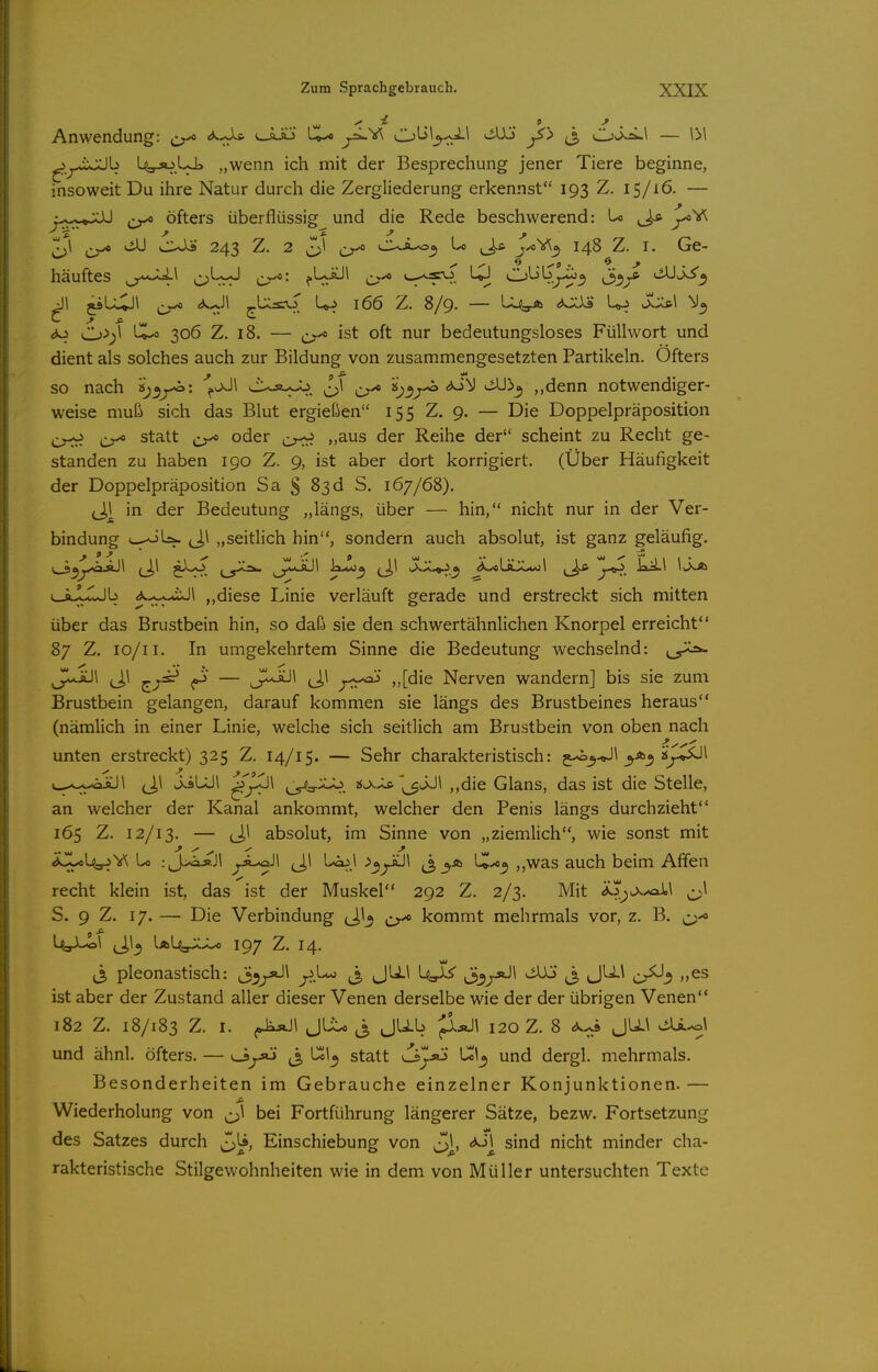 Anwendung: <^*Ja l-aJö l©^ ^^».^ (^L>\^.^1 t^Uj ^j, C->vi^i^\ — IM ^^j..*ivXlb UgjoUL „wenn ich mit der Besprechung jener Tiere beginne, insoweit Du ihre Natur durch die Zergliederung erkennst 193 Z, 15/16. — j-^^M^XÜ ^ öfters überflüssig und die Rede beschwerend: U ^ j!^V^ >iJJ culs 243 Z. 2 cui.^^ Lo jyoY^Of 148 Z. I. Ge- häuftes Cr^' f^-*^^ Cr* ^! O'-il^J-ij'^ i33j* ^SS^ <3o O 306 Z. 18. — ^ ist oft nur bedeutungsloses Füllwort und dient als solches auch zur Bildung von zusammengesetzten Partikeln. Öfters so nach Cr* ^3^^^ ^^3 ,,denn notwendiger- weise muß sich das Blut ergießen 155 Z. 9. — Die Doppelpräposition ^ statt j;^^ oder „aus der Reihe der scheint zu Recht ge- standen zu haben 190 Z. 9, ist aber dort korrigiert. (Über Häufigkeit der Doppelpräposition Sa § 83d S. 167/68). (J,| in der Bedeutung „längs, über — hin, nicht nur in der Ver- bindung v^^Iä- „seitlich hin, sondern auch absolut, ist ganz geläufig. \^^Jx»S\ (J,l ji-O j^_5^^ (J*-^^ la-u)^ ^1 0<.lL^^ ^L*ÜlXx*:1 ]cjL\ ^_jjjljb ^.-;,*-uJl „diese Linie verläuft gerade und erstreckt sich mitten über das Brustbein hin, so daß sie den schwertähnlichen Knorpel erreicht 87 Z. lo/ii. In umgekehrtem Sinne die Bedeutung wechselnd: 0^ JIaaJI J,1 ^^si** ^ — ci^ /-r^' Nerven wandern] bis sie zum Brustbein gelangen, darauf kommen sie längs des Brustbeines heraus (nämlich in einer Linie, welche sich seitlich am Brustbein von oben nach unten erstreckt) 325 Z. 14/15. — Sehr charakteristisch: 5^3^! 't>^^\ v-.--;^-oiü\ (J,\ w^sLÜl 2^'>^ ^3^^ „die Glans, das ist die Stelle, an welcher der Kanal ankommt, welcher den Penis längs durchzieht 165 Z. 12/13. — (Jl absolut, im Sinne von „ziemlich, wie sonst mit a^L^V^ L> : J>aj?.Jl ^Ä-öJl (J,^ bciil -^^y^^ (3 ,,was auch beim Affen recht klein ist, das ist der Muskel 292 Z. 2/3. Mit i^^^^^ail ^\ S. 9 Z. 17. — Die Verbindung ^^/o kommt mehrmals vor, z. B. ^J^'0 UaJ-ol ^Jl^ Ia143.X>U 197 Z. 14. (3 pleonastisch: S^j^^ j^.^ ti. S J'^^ c^3 ist aber der Zustand aller dieser Venen derselbe wie der der übrigen Venen 182 Z. 18/183 Z. I. JLto JUb JIäJI 120 Z. 8 JU.\ viU^l und ähnl. öfters. — <J>jjtj j, statt vi^jö L^i^ und dergl. mehrmals. Besonderheiten im Gebrauche einzelner Konjunktionen. — Wiederholung von ^^^1 bei Fortführung längerer Sätze, bezw. Fortsetzung des Satzes durch Einschiebung von ^j, <*J] sind nicht minder cha- rakteristische Stilgewohnheiten wie in dem von Müller untersuchten Texte