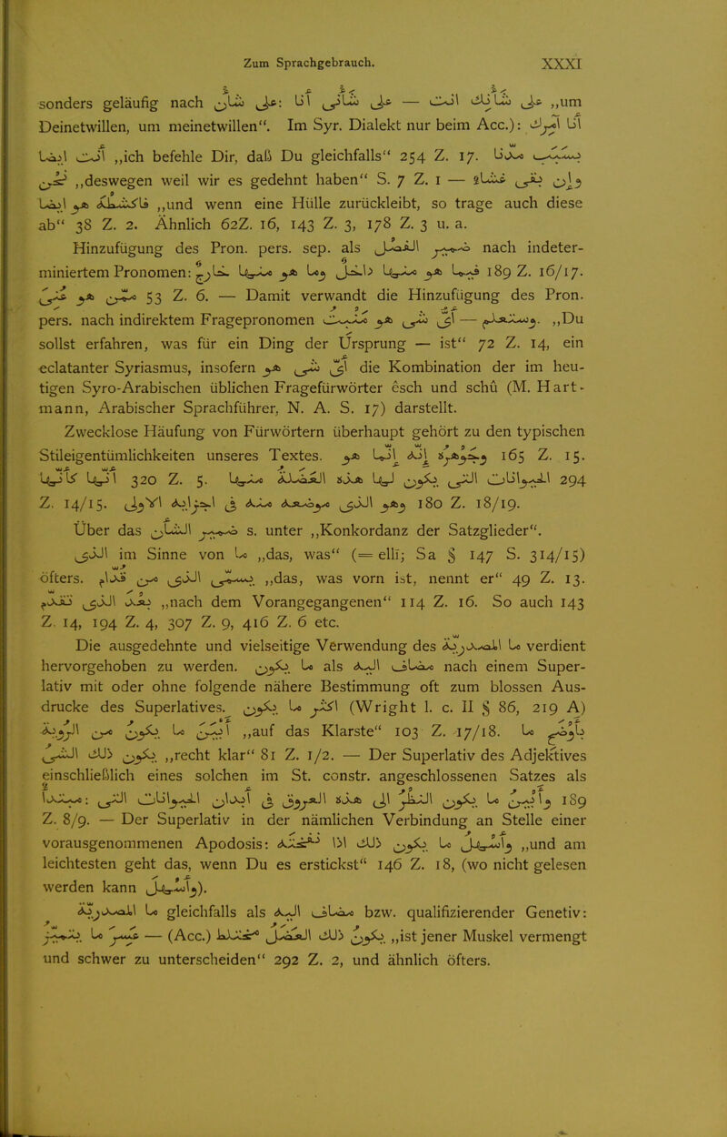 sonders geläufig nach J^: L>\ ,^1^ ^ — CX>\ liAJUi ^J^ ,,um Deinetwillen, um meinetwillen. Im Syr. Dialekt nur beim Acc): vi3^\ li\ L^^.l ojl „ich befehle Dir, daß Du gleichfalls 254 Z. 17. üJL« c^lo ^^Ä* ,,deswegen weil wir es gedehnt haben S. 7 Z. i — (_y^ y^\^o^ Leo! yb <iCkxis5'U ,,und wenn eine Hülle zurückleibt, so trage auch diese ab 38 Z. 2. Ähnlich 62Z. 16, 143 Z. 3, 178 Z. 3 u. a. Hinzufügung des Fron, pers, sep. als J-^iJl nach indeter- miniertem Pronomen: ^;>l^ Ua-^ to^ J^^-> Us-^ Jr-* U.-;^ 189 Z. 16/17. ^^^J^ 53 Z. 6. — Damit verwandt die Hinzufügung des Fron, pers. nach indirektem Fragepronomen ^\ — f^::^^. „Du sollst erfahren, was für ein Ding der Ursprung — ist 72 Z. 14, ein eclatanter Syriasmus, insofern ^1 die Kombination der im heu- tigen Syro-Arabischen üblichen Fragefürwörter esch und schü (M. Hart- mann, Arabischer Sprachführer, N. A. S. 17) darstellt. Zwecklose Häufung von Fürwörtern überhaupt gehört zu den typischen Stileigentümlichkeiten unseres Textes, Up! <^Jl^ 2$^*^=».^ 165 Z. 15, Z. 14/15. (J^Vl <*ojj.c^l (3 <*<^ ao»-^^ (3J.J\ 3.A0, 180 Z. 18/19. Uber das ^LuJl ^^-«-^ s. unter ,,Konkordanz der Satzglieder. ^^JJl im Sinne von U „das, was (= elli; Sa § 147 S. 314/15) öfters. ^ 1.5^*-^. ,,das, was vorn ist, nennt er 49 Z. 13. ^OvÄj ^JJl „nach dem Vorangegangenen 114 Z. 16. So auch 143 Z. 14, 194 Z. 4, 307 Z. 9, 416 Z. 6 etc. Die ausgedehnte und vielseitige Verwendung des Lo verdient hervorgehoben zu werden, o^^- ^ ^^^ uiUax» nach einem Super- lativ mit oder ohne folgende nähere Bestimmung oft zum blossen Aus- drucke des Superlatives. c>^l y-^'^ (Wright 1. c. II § 86, 219 A) 'd^^^yW ^ c>3^- crrr?^ Klarste 103 Z. 17/18. U f^'^- ^> ^yo. „recht klar 81 Z. 1/2. — Der Superlativ des Adjektives einschließlich eines solchen im St. constr. angeschlossenen Satzes als \c>JU^: ,^^\ (3 i33/*'^ (J>^ ^jii^Jl ^:;y^. 1-* Cf^.^^ ^89 Z. 8/9. — Der Superlativ in der nämlichen Verbindung an Stelle einer vorausgenommenen Apodosis: d^s^^ \>\ <iU> ^ j4s-^^3 „und am leichtesten geht das, wenn Du es erstickst 146 Z. 18, (wo nicht gelesen werden kann J^yx*;!^). ^^wx^l Lo gleichfalls als i^U»-« bzw. qualifizierender Genetiv: jy^^. ^ — (Acc.) kX;Car* J.,vij»Jl ^yo. „ist jener Muskel vermengt und schwer zu unterscheiden 292 Z. 2, und ähnlich öfters.