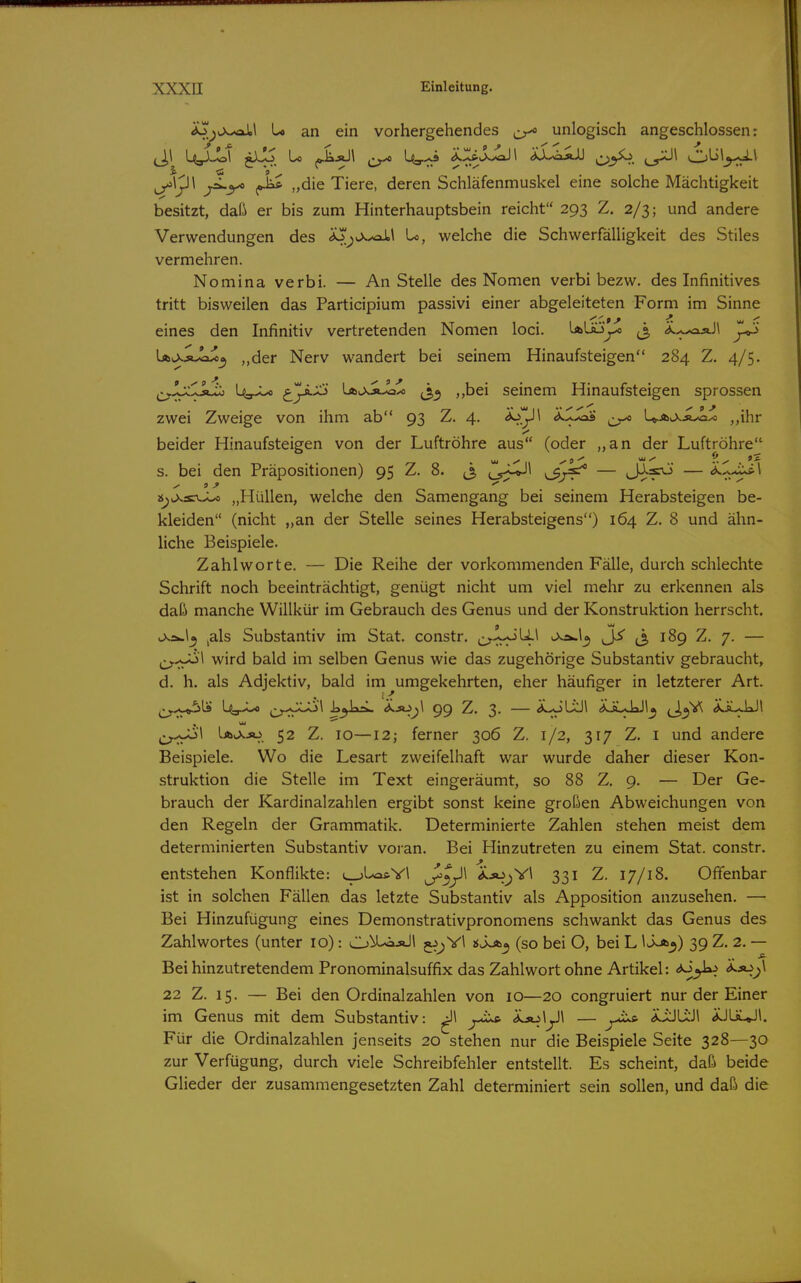ao^iXxaJLl U an ein vorhergehendes unlogisch angeschlossen: „die Tiere, deren Schläfenmuskel eine solche Mächtigkeit besitzt, daß er bis zum Hinterhauptsbein reicht 293 Z. 2/3; und andere Verwendungen des <io^vX^\ U, welche die Schwerfälligkeit des Stiles vermehren. Nomina verbi. — An Stelle des Nomen verbi bezw. des Infinitives tritt bisweilen das Participium passivi einer abgeleiteten Form im Sinne eines den Infinitiv vertretenden Nomen loci. LäUj^ ^3 ^..-..wxsJi ^ UlXäv^^ „der Nerv wandert bei seinem Hinaufsteigen 284 Z. 4/5. ^^^Jj^^^Jj-ij U^J^ djr^'^ Läh>>ä.^^ j,^ ,,bei seinem Hinaufsteigen sprossen zwei Zweige von ihm ab 93 Z. 4. Äj^^I <*J-<aÄ er* U.Au>.ä^I^ ,,ihr beider Hinaufsteigen von der Luftröhre aus (oder ,,an der Luftröhre s. bei den Präpositionen) 95 Z. 8. j, j^^^^ — J:^?^ — ^-^r^^ »^j>.scv^ „Hüllen, welche den Samengang bei seinem Herabsteigen be- kleiden (nicht „an der Stelle seines Herabsteigens) 164 Z. 8 und ähn- liche Beispiele. Zahlworte, — Die Reihe der vorkommenden Fälle, durch schlechte Schrift noch beeinträchtigt, genügt nicht um viel mehr zu erkennen als daß manche Willkür im Gebrauch des Genus und der Konstruktion herrscht. 9 o^\o^ jals Substantiv im Stat. constr. i>.ä.1^ ^ J, 189 Z. 7. — wird bald im selben Genus wie das zugehörige Substantiv gebraucht, d. h. als Adjektiv, bald im umgekehrten, eher häufiger in letzterer Art. '.^ .... i>j)k-L <*''*^_;^ 99 Z. 3. — (i^ÜJl <*JLJJ1^ «kiLUJl j^^^'l Ia^jo 52 Z. 10—12; ferner 306 Z. 1/2, 317 Z. i und andere Beispiele. Wo die Lesart zweifelhaft war wurde daher dieser Kon- struktion die Stelle im Text eingeräumt, so 88 Z, 9. — Der Ge- brauch der Kardinalzahlen ergibt sonst keine großen Abweichungen von den Regeln der Grammatik. Determinierte Zahlen stehen meist dem determinierten Substantiv voran. Bei Hinzutreten zu einem Stat. constr. entstehen Konflikte: L_.>Las.Vl ^^^\ Ä.jojYl 331 Z. 17/18. Offenbar ist in solchen Fällen das letzte Substantiv als Apposition anzusehen. — Bei Hinzufügung eines Demonstrativpronomens schwankt das Genus des Zahlwortes (unter 10): O^^L^äJ! jj^YI «Job^ (so bei O, bei L IJ-a^) 39 Z. 2. — Bei hinzutretendem Pronominalsuffix das Zahlwort ohne Artikel: <*^^ ^^.)^ 22 Z. 15. — Bei den Ordinalzahlen von 10—20 congruiert nur der Einer im Genus mit dem Substantiv: ^ .ijoiyi — yius. iiJLiJl jULiLJl. Für die Ordinalzahlen jenseits 20 stehen nur die Beispiele Seite 328—30 zur Verfügung, durch viele Schreibfehler entstellt. Es scheint, daß beide Glieder der zusammengesetzten Zahl determiniert sein sollen, und daß die