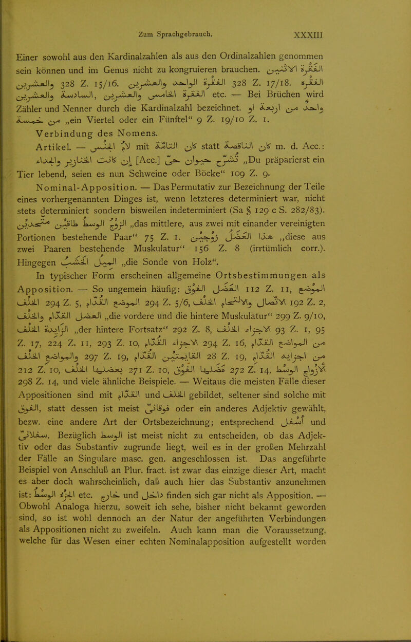 Einer sowohl aus den Kardinalzahlen als aus den Ordinalzahlen genommen sein können und im Genus nicht zu kongruieren brauchen, c^-r^^^ 2yiiJ\ 328 z. 15/16. ^^.^^-iixjji^ vXÄ.y\ kyLiJi 328 z. 17/18. j$^iiJi ^^^^..^ioJI^ dLo;)L*Jl, ^^^^-uxäJI^ ^_y«^U.\ kyLaJl etc. — Bei Brüchen wird Zähler und Nenner durch die Kardinalzahl bezeichnet. ijo^i Viertel oder ein Fünftel 9 Z. 19/10 Z. i. Verbindung des Nomens. Artikel. — J^J mit i^UJl statt Ä.-osLJ\ m. d. Acc: *\v>4\^ ß.j}^^ o\ [Acc] ^^2w präparierst ein Tier lebend, seien es nun Schweine oder Böcke 109 Z. 9. Nominal-Apposition. — DasPermutativ zur Bezeichnung der Teile eines vorhergenannten Dinges ist, wenn letzteres determiniert war, nicht stets determiniert sondern bisweilen indeterminiert (Sa § 129 c S. 282/83). ^^y>.sP^^ cr^^ k*o^l ^3^1 „das mittlere, aus zwei mit einander vereinigten Portionen bestehende Paar 75 Z. i. c^^l) J.^iJ\ ,,diese aus zwei Paaren bestehende Muskulatur 156 Z. 8 (irrtümlich corr.). Hingegen «—^^^ixil J-^v*-'^ Sonde von Holz. In typischer Form erscheinen allgemeine Ortsbestimmungen als Apposition. — So ungemein häufig: ^J-<»äJ\ 112 Z. 11, j-oX^Jl \J^\ 294 Z. 5, ^iXsül ^^^\ 294 Z. 5/6, ^Is.-^-'v^^ JL/fioV^ 192 Z. 2, e-ali^^ ^iXtül J^jJ\ „die vordere und die hintere Muskulatur 299 Z. 9/10, „der hintere Fortsatz 292 Z. 8, ^ilil *^r^V^ 93 Z. i, 95 Z. 17, 224 Z. II, 293 Z. 10, ^\jÜlJ\ *liis^v; 294 Z. 16, ^1XäJ\ ^^x> 297 Z. 19, ^\ux!iJ\ ^2_^.;!:u.3üü\ 28 Z. 19, ^iXaJl <*<^J^\ 212 Z. 10, uäLlI l.<3l.^iJO 271 Z. 10, li^iJ^ 1^3^-^ 272 Z. 14, jrbi^ 298 Z. 14, und viele ähnliche Beispiele. — Weitaus die meisten Fälle dieser Appositionen sind mit ^oSy\ und lJlLü gebildet, seltener sind solche mit ^^\, statt dessen ist meist Z^^^ ^^^^ anderes Adjektiv gewählt, bezw. eine andere Art der Ortsbezeichnung; entsprechend J^-l\ und ^]y\La.AA}. Bezüglich k<t*j^\ ist meist nicht zu entscheiden, ob das Adjek- tiv oder das Substantiv zugrunde liegt, weil es in der großen Mehrzahl der Fälle an Singulare masc. gen. angeschlossen ist. Das angeführte Beispiel von Anschluß an Plur. fract. ist zwar das einzige dieser Art, macht es aber doch wahrscheinlich, daß auch hier das Substantiv anzunehmen ist: kIo^\ i'yLX etc. ^)^'^ und finden sich gar nicht als Apposition. — Obwohl Analoga hierzu, soweit ich sehe, bisher nicht bekannt geworden sind, so ist wohl dennoch an der Natur der angeführten Verbindungen als Appositionen nicht zu zweifeln. Auch kann man die Voraussetzung, welche für das Wesen einer echten Nominalapposition aufgestellt worden