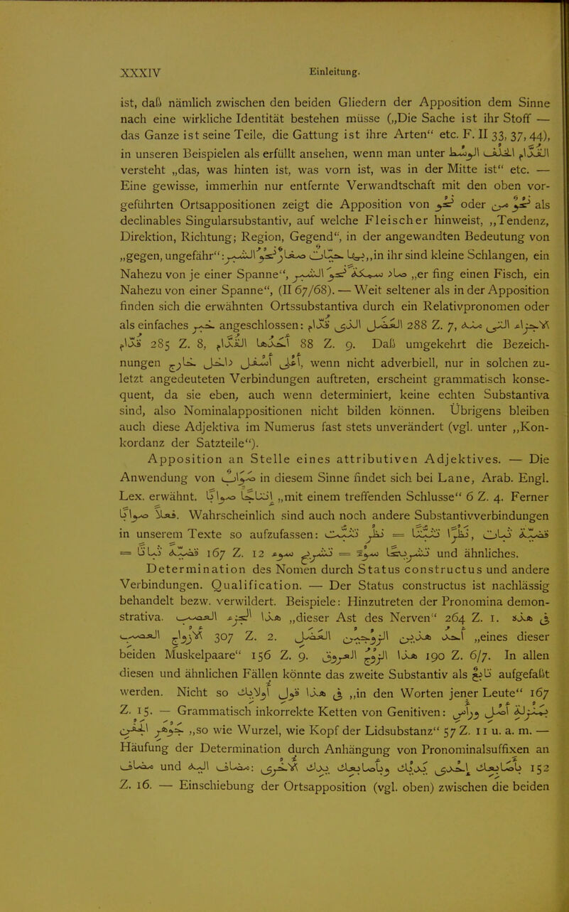 ist, daß nämlich zwischen den beiden Gliedern der Apposition dem Sinne nach eine wirkliche Identität bestehen müsse („Die Sache ist ihr Stoff — das Ganze ist seine Teile, die Gattung ist ihre Arten etc. F. II 33, 37,44), in unseren Beispielen als erfüllt ansehen, wenn man unter k**j^l ^\ jJül versteht „das, was hinten ist, was vorn ist, was in der Mitte ist etc. — Eine gewisse, immerhin nur entfernte Verwandtschaft mit den oben vor- geführten Ortsappositionen zeigt die Apposition von oder als declinables Singularsubstantiv, auf welche Fleischer hinweist, ,»Tendenz, Direktion, Richtung; Region, Gegend*', in der angewandten Bedeutung von „gegen, ungefähr: o^s.^j)l^ ^^-cr^ U3-?,,in ihr sind kleine Schlangen, ein Nahezu von je einer Spanne, ^j.x-«iJI ^sr* >Lo „er fing einen Fisch, ein Nahezu von einer Spanne, (II 67/68). — Weit seltener als in der Apposition finden sich die erwähnten Ortssubstantiva durch ein Relativpronomen oder als einfaches angeschlossen: »3^^ J--iiÄJl 288 Z. 7, ,_yXJ\ ^^j^^ 285 Z. 8, \jt>j^\ 88 Z. 9. Daß umgekehrt die Bezeich- nungen ^j)^ J^^-> J-»-«'^ (J*^, wenn nicht adverbiell, nur in solchen zu- letzt angedeuteten Verbindungen auftreten, erscheint grammatisch konse- quent, da sie eben, auch wenn determiniert, keine echten Substantiva sind, also Nominalappositionen nicht bilden können. Übrigens bleiben auch diese Adjektiva im Numerus fast stets unverändert (vgl. unter ,,Kon- kordanz der Satzteile). Apposition an Stelle eines attributiven Adjektives. — Die Anwendung von in diesem Sinne findet sich bei Lane, Arab. Engl. Lex. erwähnt. LiUil „mit einem treffenden Schlüsse 6 Z. 4. Ferner b \^ \ls»i. Wahrscheinlich sind auch noch andere Substantivverbindungen in unserem Texte so aufzufassen: cuXilJ ^ii = ixl^ ^j^, CJ^ ^-r^ = ÖUj 167 Z. 12 ^-X^ ^ ^^'^ ^^^.j^ und ähnliches. Determination des Nomen durch Status constructus und andere Verbindungen. Qualification. — Der Status constructus ist nachlässig behandelt bezw. verwildert. Beispiele: Hinzutreten der Pronomina demon- strativa. l-^^^oäJI j^l^^ „dieser Ast des Nerven 264 Z. i. «i.* ^^ '^f'^^ ^^S^ ^- 2- J-^-^^ c?■rr^3j-'^ o^.^ „eines dieser beiden Muskelpaare 156 Z. 9. ^^^»Jl ^^jll 1^ 190 Z. 6/7. In allen diesen und ähnlichen Fällen könnte das zweite Substantiv als j^b aufgefaßt werden. Nicht so ^.M^i Jys Ua \ „in den Worten jener Leute 167 Z. 15. — Grammatisch inkorrekte Ketten von Genitiven: ^\^^ J-^l t^x^- »SO wie Wurzel, wie Kopf der Lidsubstanz 57 Z. 11 u. a. m, — Häufung der Determination durch Anhängung von Pronominalsuffixen an ^Louo und <*^1 i^U»^: ^^V^ viJjo (.ilsoLob^ »3^1 <Asoü^b 152 Z. 16. — Einschiebung der Ortsapposition (vgl. oben) zwischen die beiden