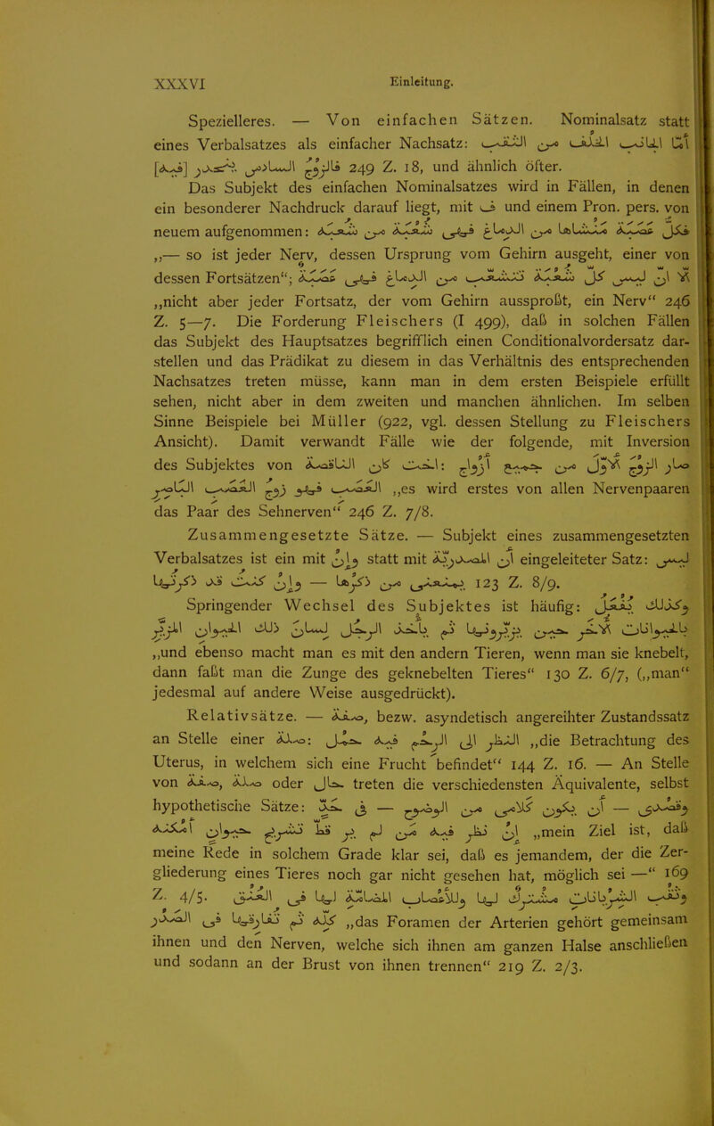 II Spezielleres. — Von einfachen Sätzen. Nominalsatz statt eines Verbalsatzes als einfacher Nachsatz: i_-Ji-J\ t^JJ-ü ^-^LaLi Cil ^0^3=^- jy>>UcJl ^^j^ 249 Z. 18, und ähnlich öfter. I Das Subjekt des einfachen Nominalsatzes wird in Fällen, in denen ein besonderer Nachdruck darauf Hegt, mit ^ und einem Fron. pers. von neuem aufgenommen: <)Sj>^ dJCA^ ^.5^ t}^^^ er* '^'-JÜJ« Ä.XJa* — so ist jeder Nerv, dessen Ursprung vom Gehirn ausgeht, einer von dessen Fortsätzen; 't^SJ^ t^^^^^ (»^,^XJx.x1> .XXä^ nicht aber jeder Fortsatz, der vom Gehirn aussproßt, ein Nerv 246 Z. 5—7. Die Forderung Fleischers (I 499), daß in solchen Fällen das Subjekt des Hauptsatzes begrifflich einen Conditionalvordersatz dar- i stellen und das Prädikat zu diesem in das Verhältnis des entsprechenden Nachsatzes treten müsse, kann man in dem ersten Beispiele erfüllt t sehen, nicht aber in dem zweiten und manchen ähnlichen. Im selben Sinne Beispiele bei Müller (922, vgl. dessen Stellung zu Fleischers Ansicht), Damit verwandt Fälle wie der folgende, mit Inversion des Subjektes von <»^UJ1 ^lo^jl j--.^ J^*^ ^s)^^ y^\SJ\ c.,-v>.aäJ1 -.0,) ^_^^äJ1 ,,es wird erstes von allen Nervenpaaren das Paar des Sehnerven 246 Z. 7/8. Zusammengesetzte Sätze. — Subjekt eines zusammengesetzten Verbalsatzes ist ein mit statt mit ^sjwoil eingeleiteter Satz: U^/> ^3 Wyi'i ^ ^SC^ 123 Z. 8/9. Springender Wechsel des Subjektes ist häufig: J-ÄÄi ^J^^ ^^^P^ C)'-***-^ J^y^ f^' ^''^if.-'f.. C-rr*- „und ebenso macht man es mit den andern Tieren, wenn man sie knebelt, dann faßt man die Zunge des geknebelten Tieres 130 Z. 6/7, („man jedesmal auf andere Weise ausgedrückt). Relativsätze. — IS.^, bezw. asyndetisch angereihter Zustandssatz an Stelle einer 'dX^: J^a. ^Lyi J,! ^kxJ\ „die Betrachtung des Uterus, in welchem sich eine Frucht'befindet'' 144 Z. 16. — An Stelle von 'dS.^y iX^ oder JLsw treten die verschiedensten Äquivalente, selbst hypothetische Sätze: ^ j, — ^^^\ ^ c>^- — ^3^-^^ ^^S^\ ^-r^ 7?. er* ^1^ „mein Ziel ist, daß meine Rede in solchem Grade klar sei, daß es jemandem, der die Zer- gliederung eines Tieres noch gar nicht gesehen hat, möglich sei — 169 Z. 4/5. ^ L^j ^UX\ ^__,La^\U_j 1^ J^lLc CJJb'j^\ ^^'^ i_5^ Ua-s^üo ^ d3s „das Foramen der Arterien gehört gemeinsam ihnen und den Nerven, welche sich ihnen am ganzen Halse anschließen und sodann an der Brust von ihnen trennen 219 Z. 2/3.