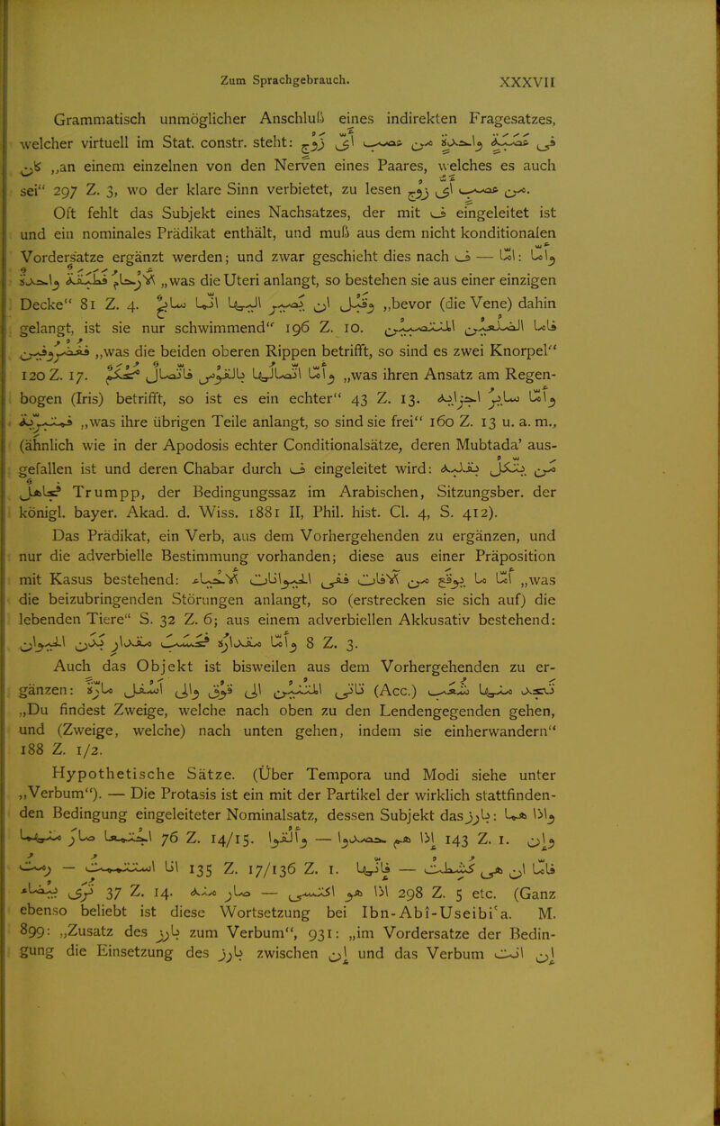 Grammatisch unmöglicher Anschluli eines indirekten Fragesatzes, welcher virtuell im Stat. constr. steht: ^'^j ^\ • y^ ,,an einem einzelnen von den Nerven eines Paares, welches es auch sei 297 Z. 3, wo der klare Sinn verbietet, zu lesen ^o,j ^\ ^^-^.^aft Oft fehlt das Subjekt eines Nachsatzes, der mit vJ> eingeleitet ist und ein nominales Prädikat enthält, und muß aus dem nicht konditionalen Vordersatze ergänzt werden; und zwar geschieht dies nach l_s — Ul: 'ij^\o^ ÄJUkä „was die Uteri anlangt, so bestehen sie aus einer einzigen Decke 81 Z. 4. Up\ Uo-^Jl r.^:-^^ ^ jJ^») „bevor (die Vene) dahin ;jelangt, ist sie nur schwimmend 196 Z. 10. j^-^t-^-^oX-Ü»! ^-y.^c»A--aJl Uli ^v.^^yiuü ,,was die beiden oberen Rippen betrifft, so sind es zwei Knorper* 120 Z. 17. JUajli ^y^b UgJUajl Ul^ „was ihren Ansatz am Regen- bogen (Iris) betrifft, so ist es ein echter 43 Z. 13. «^jj^^ y.Uo Ul^ iSy^^S^ „was ihre übrigen Teile anlangt, so sind sie frei 160 Z. 13 u. a. m., (ähnlich wie in der Apodosis echter Conditionalsätze, deren Mubtada' aus- ff w ^ gefallen ist und deren Chabar durch eingeleitet wird: (^^Jo JiU^. Jjblx? Trumpp, der Bedingungssaz im Arabischen, Sitzungsber. der königl. bayer. Akad. d. Wiss. 1881 II, Phil. hist. Gl. 4, S. 412). Das Prädikat, ein Verb, aus dem Vorhergehenden zu ergänzen, und nur die adverbielle Bestimmung vorhanden; diese aus einer Präposition iTiit Kasus bestehend: *Uä.V^ Obl^il OliV^ O'* ^ '^'^^ „was die beizubringenden Störungen anlangt, so (erstrecken sie sich auf) die lebenden Tiere S. 32 Z. 6; aus einem adverbiellen Akkusativ bestehend: O^^-fr^^ <J^' ^^^-^^ '^l^Jij'^ !J^\^xiU Col^ 8 Z. 3. Auch das Objekt ist bisweilen aus dem Vorhergehenden zu er- gänzen: i$JU jJjJol (J,!^ (J,l ^^lx:U,l j^'lö (Acc.) k^aX^ „Du findest Zweige, w^elche nach oben zu den Lendengegenden gehen, und (Zweige, welche) nach unten gehen, indem sie einherwandern 188 Z. 1/2. Hypothetische Sätze. (Über Tempora und Modi siehe unter „Verbum). — Die Protasis ist ein mit der Partikel der wirklich stattfinden- den Bedingung eingeleiteter Nominalsatz, dessen Subjekt dasj^b: Uä \>\^ U4a-U JUa La..„j;4-^ 7^ Z. 14/15. l^üJl^ — I^v>..olä- \M 143 Z. I. CXo^ — bl 135 Z. 17/136 Z. I. Ma-ili — C^kixJ ^ ^1 Uli 37 Z. 14. — ^^':s\ ^A IM 298 Z. 5 elc. (Ganz ebenso beliebt ist diese Wortsetzung bei Ibn-Abi-Useibi'a. M. 899: „Zusatz des ^^b zum Verbum, 931: „im Vordersatze der Bedin- gung die Einsetzung des j;b zwischen ^\ und das Verbum c^l ^]