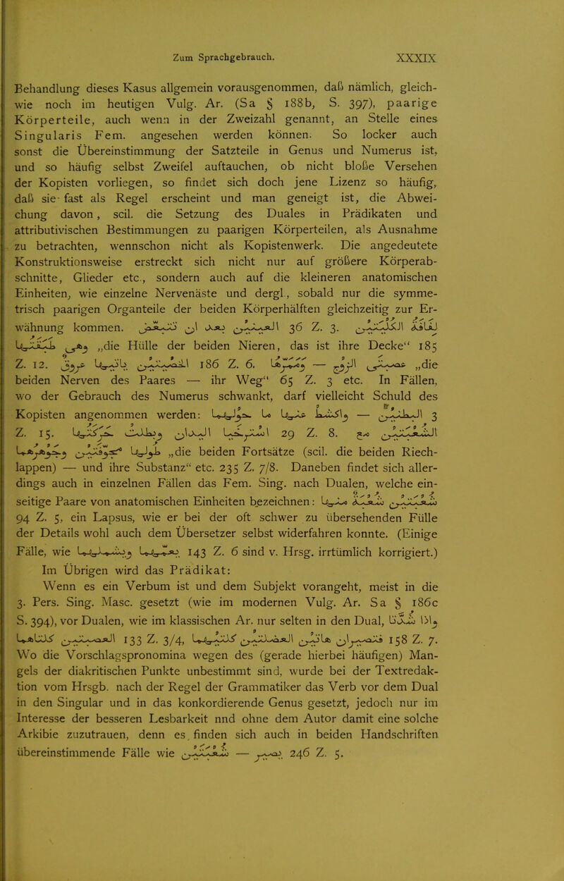 Behandlung dieses Kasus allgemein vorausgenommen, daß nämlich, gleich- wie noch im heutigen Vulg. Ar. (Sa S iS8b, S. 397), paarige Körperteile, auch wenn in der Zweizahl genannt, an Stelle eines Singularis Fem. angesehen werden können. So locker auch sonst die Übereinstimmung der Satzteile in Genus und Numerus ist, und so häufig selbst Zweifel auftauchen, ob nicht bloße Versehen der Kopisten vorliegen, so findet sich doch jene Lizenz so häufig, daß sie- fast als Regel erscheint und man geneigt ist, die Abwei- chung davon, seil, die Setzung des Duales in Prädikaten und attributivischen Bestimmungen zu paarigen Körperteilen, als Ausnahme zu betrachten, wennschon nicht als Kopistenwerk. Die angedeutete Konstruktionsweise erstreckt sich nicht nur auf größere Körperab- schnitte, Glieder etc., sondern auch auf die kleineren anatomischen Einheiten, wie einzelne Nervenäste und dergl, sobald nur die symme- trisch paarigen Organteile der beiden Körperhälften gleichzeitig zur Er- wähnung kommen. Jaji-Oj ^1 j.*^ 36 Z. 3. ^^^jCJi^Jl ^äliJ Uy^Üi--J> „die Hülle der beiden Nieren, das ist ihre Decke 185 Z. 12. Ut^*^. o-tt-^-rr^^ 186 Z. 6. LaJICx'^ — »die beiden Nerven des Paares — ihr Weg 65 Z. 3 etc. In Fällen, wo der Gebrauch des Numerus schwankt, darf vielleicht Schuld des Kopisten angenom.men werden: U^gJ^aw Lo l^,.^ kix^l^ — ^^.^yLk-.Jl 3 Z. 15. ^A^vS^ cu)Jx>^ C>^>^<^^ ^^j-^-^^ 29 Z. 8. 5^ ^^IxXäJJI U.Ayb^^ ^i^jjjojsr* UgJ^ „die beiden Fortsätze (seil, die beiden Riech- lappen) — und ihre Substanz etc. 235 Z. 7/8. Daneben findet sich aller- dings auch in einzelnen Fällen das Fem. Sing, nach Dualen, welche ein- 9 9 9 ^ seitige Paare von anatomischen Einheiten b.ezeichnen: U-r-L« ^Llkiö ^^^Ixlsiiö 94 Z. 5, ein Lapsus, wie er bei der oft schwer zu übersehenden Fülle der Details wohl auch dem Übersetzer selbst widerfahren konnte. (Einige Fälle, wie U^L^-tixj^ L^^jo 143 Z. 6 sind v. Hrsg. irrtümlich korrigiert.) Im Übrigen wird das Prädikat: Wenn es ein Verbum ist und dem Subjekt vorangeht, meist in die 3. Pers. Sing. Masc. gesetzt (wie im modernen Vulg. Ar. Sa § i86c S. 394), vor Dualen, wie im klassischen Ar. nur selten in den Dual, K^S^X>i 1>1^ 9 ' U-ftUi^ ^^>JU^ajJ\ 133 Z. 3/4, L^.-Jjy ^^-jja^ÄJl Cr^^ O^J-r^ Z. 7. Wo die Vorschlagspronomina wegen des (gerade hierbei häufigen) Man- gels der diakritischen Punkte unbestimmt sind, wurde bei der Textredak- tion vom Hrsgb. nach der Regel der Grammatiker das Verb vor dem Dual in den Singular und in das konkordierende Genus gesetzt, jedoch nur im Interesse der besseren Lesbarkeit nnd ohne dem Autor damit eine solche Arkibie zuzutrauen, denn es . finden sich auch in beiden Handschriften übereinstimmende Fälle wie ^^_yJj^Jl»^ — y^.. 246 Z. 5.