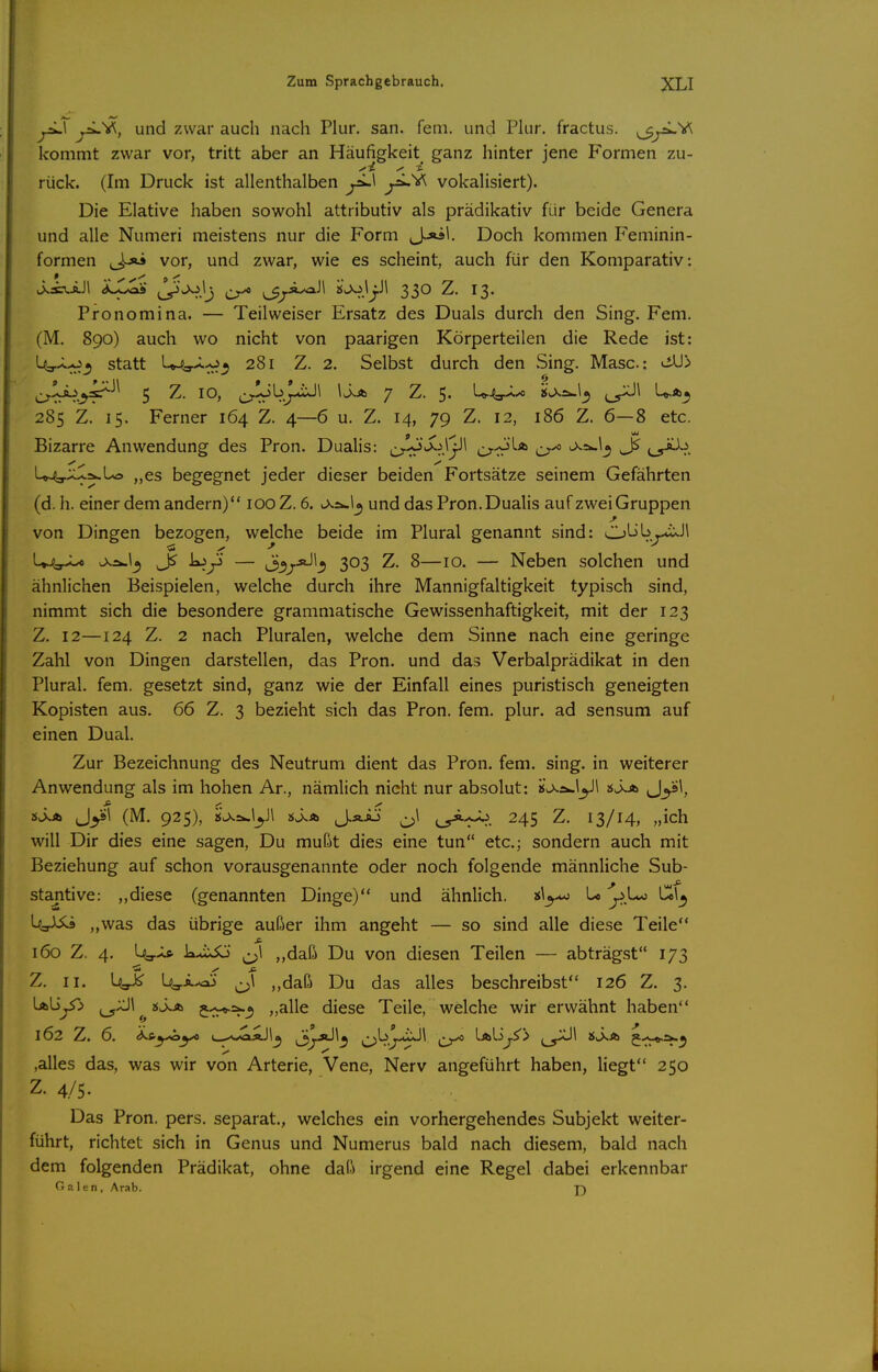 ^1 ^a-V^, und zwar auch nach Plur, san. fem. und Plur. fractus. ^j^^ kommt zwar vor, tritt aber an Häufigkeit ganz hinter jene Formen zu- rück. (Im Druck ist allenthalben yL\ vokalisiert). Die Elative haben sowohl attributiv als prädikativ für beide Genera und alle Numeri meistens nur die Form J.-«!. Doch kommen Feminin- formen (Jj>i vor, und zwar, wie es scheint, auch für den Komparativ: Pronomina. — Teilweiser Ersatz des Duals durch den Sing. Fem, (M. 890) auch wo nicht von paarigen Körperteilen die Rede ist: l4,.<Lo^ statt l^^^^^ 281 Z. 2. Selbst durch den Sing. Masc: viU> ^^jl^.^sir^^^ 5 Z. 10, ^^bJL*iJ\ IJjb 7 Z. 5. U-^-^-o ijLXa-l_5 ^_^\ U.*^ 285 Z. 15. Ferner 164 Z. 4—6 u. Z. 14, 79 Z. 12, 186 Z. 6—8 etc. Bizarre Anwendung des Pron. Dualis: ^^J^S^\'j\\ c^^^»^ ^=».1^ ^^^iLb. U^T^^l-^ „es begegnet jeder dieser beiden Fortsätze seinem Gefährten (d.h. einer dem andern) 100 Z. 6. und das Pron. Dualis auf zwei Gruppen von Dingen bezogen, welche beide im Plural genannt sind: Obb^-iixJl U^y^L^ js-üw!^ k>y — ^oi^jJl^ 303 Z. 8—10. — Neben solchen und ähnlichen Beispielen, welche durch ihre Mannigfaltigkeit typisch sind, nimmt sich die besondere grammatische Gewissenhaftigkeit, mit der 123 Z. 12—124 Z. 2 nach Pluralen, welche dem Sinne nach eine geringe Zahl von Dingen darstellen, das Pron. und das Verbalprädikat in den Plural, fem. gesetzt sind, ganz wie der Einfall eines puristisch geneigten Kopisten aus. 66 Z. 3 bezieht sich das Pron. fem. plur. ad sensum auf einen Dual. Zur Bezeichnung des Neutrum dient das Pron. fem. sing, in weiterer Anwendung als im hohen Ar., nämlich nicht nur absolut: i$u>^2w\^Jl «ij*» J^si, iSjb Jyl (M. 925), 2$J^^iyi si.A J.ÄAJ ^\ 245 Z. 13/14, „ich will Dir dies eine sagen, Du mußt dies eine tun etc.; sondern auch mit Beziehung auf schon vorausgenannte oder noch folgende männliche Sub- stantive: ,,diese (genannten Dinge) und ähnlich. bo ^Lo be\^ b=r^ „was das übrige außer ihm angeht — so sind alle diese Teile 160 Z. 4. b-r-l* k>iiJo ^\ ,,daß Du von diesen Teilen — abträgst 173 Z. II. Ug.^ b^i.^ ^\ „daß Du das alles beschreibst 126 Z. 3. ^L>^^ ^aJI^^jsJ^ 5-:^=^^ „alle diese Teile, welche wir erwähnt haben 162 Z. 6. (kty^yc i^^J^äJ!^ jj^jJ!^ i^b^.-4iJ\ [ibiij^') ,alles das, was wir von Arterie, Vene, Nerv angeführt haben, liegt 250 Z. 4/5. Das Pron. pers. separat., welches ein vorhergehendes Subjekt weiter- führt, richtet sich in Genus und Numerus bald nach diesem, bald nach dem folgenden Prädikat, ohne daß irgend eine Regel dabei erkennbar Galen, Arab. j)