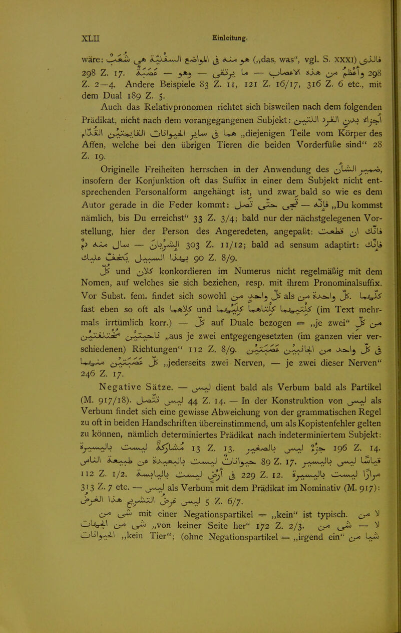 wäre: ^..JX^l j^l^l j, ^Ju yb (,,das, was, vgl. S. xxxi) ^JJl» 298 Z. 17. — cy^T^. ^ C-jl-^V^ Sjjb ^xo 298 Z. 2—4. Andere Beispiele 83 Z. 11, 121 Z. 16/17, 316 Z. 6 etc., mit dem Dual 189 Z. 5. Auch das Relativpronomen richtet sich bisweilen nach dem folgenden Prädikat, nicht nach dem vorangegangenen Subjekt: o-fr^^ ^t^^ ^^f^^ ^l^iül ^^.^JC^üül CjL>1^^^ ^j-^ (3 U.A „diejenigen Teile vom Körper des Affen, welche bei den übrigen Tieren die beiden Vorderfüße sind 28 Z. 19. Originelle Freiheiten herrschen in der Anwendung des ^LiJl insofern der Konjunktion oft das Suffix in einer dem Subjekt nicht ent- sprechenden Personalform angehängt ist, und zwar^bald so wie es dem Autor gerade in die Feder kommt: J-oj — <*Jj» „Du kommst nämlich, bis Du erreichst 33 Z. 3/4; bald nur der nächstgelegenen Vor- Stellung, hier der Person des Angeredeten, angepaßt: C-oiks ^\ viUli ^> <*^X/o JLo — J^b^-»iJ\ 303 Z. 11/12; bald ad sensum adaptirt: «^Jj iil^JlC. CiÄO J..^w<-«J1 \Sj>sr^ 90 Z. 8/9. und ^^^^ konkordieren im Numerus nicht regelmäßig mit dem Nomen, auf welches sie sich beziehen, resp. mit ihrem Pronominalsuffix. Vor Subst. fem. findet sich sowohl ,jr^ ^Is J5, fast eben so oft als Ua^I^ und U^jpX)^ UaIxI/ U^^J^ (im Text mehr- mals irrtümlich korr.) — auf Duale bezogen = ,,je zwei j^w« ^^xJ^^^ü „aus je zwei entgegengesetzten (im ganzen vier ver- schiedenen) Richtungen 112 Z. 8/9. ^^IjSJc^ ^ Jß ^ U4y^ ^^j^rXX.^ Jß ,,jederseits zwei Nerven, — je zwei dieser Nerven 246 Z. 17. Negative Sätze. — dient bald als Verbum bald als Partikel (M. 917/18). J-^' y^ 44 Z. 14. — In der Konstruktion von als Verbum findet sich eine gewisse Abweichung von der grammatischen Regel zu oft in beiden Handschriften übereinstimmend, um als Kopistenfehler gelten zu können, nämlich determiniertes Prädikat nach indeterminiertem Subjekt: iy--«--Jb cXi^s^J ÄiJUxi 13 Z. 13. ^.^^Ä^aJb y^ ^jÄ. 196 Z. 14. ,_y»UJl Ä.Av^.J» ^ i$j^>vJ»-Jb cX*w~J Obl_5.-A. 89 Z. 17. y^fM^\> y^ ^^r» 112 Z. 1/2. (^.AiolxJb c-v*i«-J jj=^i ^3 229 Z, 12. «^..-^.Jb CX^w^ ^3^y^ 3j3 Z. 7 etc. — ^^^J als Verbuni mit dem Prädikat im Nominativ (M. 917): \^ J>/ y^ 5 Z. 6/7. cr^ mit einer Negationspartikel == „kein ist typisch. 0^ cr^ .,von keiner Seite her 172 Z. 2/3. ^ — ^-1 »kein Tier; (ohne Negationspartikel = „irgend ein ^