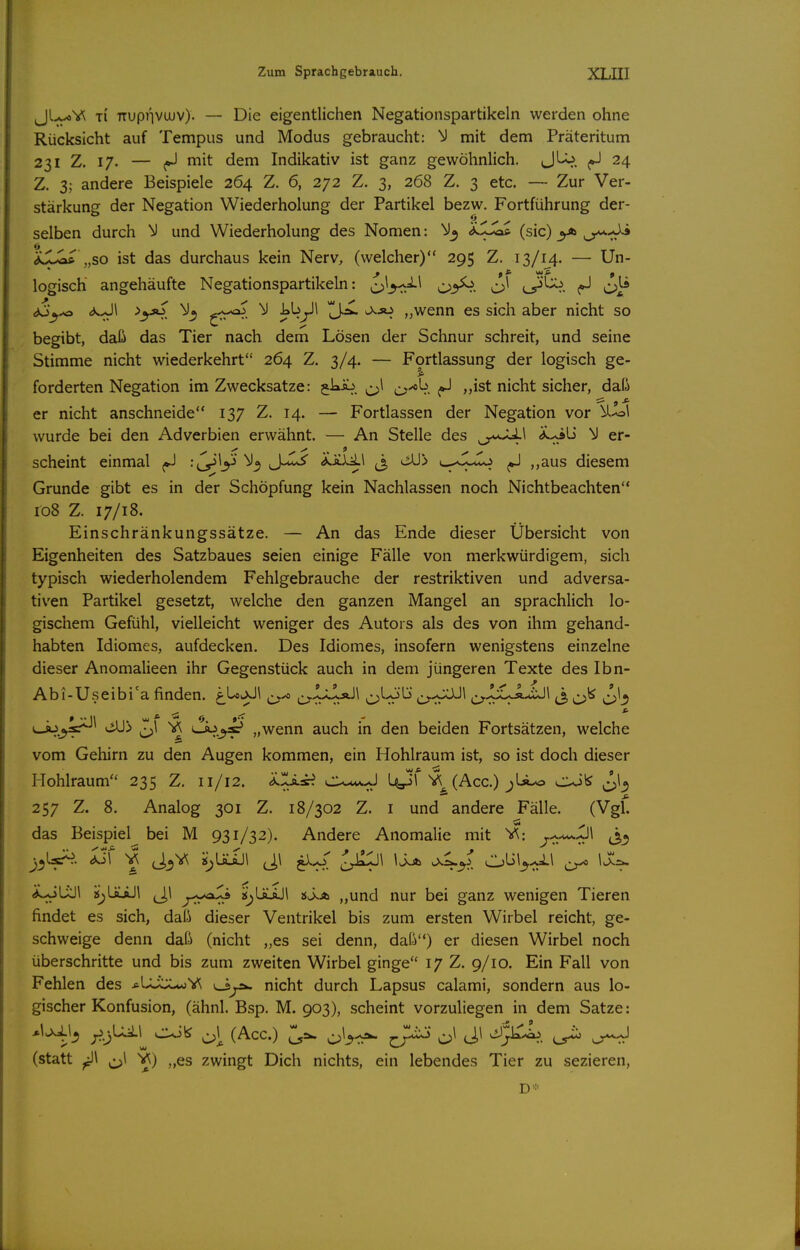 Jl-.^V^ Ti TTUpnvuJV). — Die eigentlichen Negationspartikeln werden ohne Rücksicht auf Tempus und Modus gebraucht: M mit dem Präteritum 231 Z. 17. — mit dem Indikativ ist ganz gewöhnlich. JLo. ^ 24 Z. 3; andere Beispiele 264 Z. 6, 272 Z. 3, 268 Z. 3 etc. — Zur Ver- stärkung der Negation Wiederholung der Partikel bezw. Fortführung der- 0 selben durch und Wiederholung des Nomen: 'iCSc^ (sie) <> „so ist das durchaus kein Nerv, (welcher) 295 Z. 13/14. — Un- logisch angehäufte Negationspartikeln: o^^-c'A^ i^'^. <3o_j^ <^s.^^ >y»^ i^y^ IJ>^ ^-«^ „wenn es sich aber nicht so begibt, daß das Tier nach dem Lösen der Schnur schreit, und seine Stimme nicht wiederkehrt 264 Z. 3/4. — Fortlassung der logisch ge- forderten Negation im Zwecksatze: gki^. ^^^1 cs'^^.. ^ ^ist nicht sicher, daß er nicht anschneide 137 Z. 14. — Fortlassen der Negation vor ^'ol wurde bei den Adverbien erwähnt. — An Stelle des o*^^ c** scheint einmal ^ -ty^y ^3 J-«^ <v.ÄXil J, üll!> «----j-^o ,,aus diesem Grunde gibt es in der Schöpfung kein Nachlassen noch Nichtbeachten 108 Z. 17/18. Einschränkungssätze. — An das Ende dieser Übersicht von Eigenheiten des Satzbaues seien einige Fälle von merkwürdigem, sich typisch wiederholendem Fehlgebrauche der restriktiven und adversa- tiven Partikel gesetzt, welche den ganzen Mangel an sprachlich lo- gischem Gefühl, vielleicht weniger des Autors als des von ihm gehand- habten Idiomes, aufdecken. Des Idiomes, insofern wenigstens einzelne dieser Anomalieen ihr Gegenstück auch in dem jüngeren Texte des Ibn- Abi-Useibi' a finden. ^Loo-Jl ^ ^L-ob* ^^,^JUÄ-.iJl ^ ^ L^^sr*- SS> ^1 Y\ <Jo_^ „wenn auch in den beiden Fortsätzen, welche vom Gehirn zu den Augen kommen, ein Hohlraum ist, so ist doch dieser Hohlraum 235 Z. 11/12. ^■i^-«^ ^^(Acc.) ^U-o ^^\c^ 257 Z. 8. Analog 301 Z. 18/302 Z. i und andere Fälle. (Vgf. das Beispiel bei M 931/32). Andere Anomalie mit V?: r^^-^-Jl^ (3^ *wJUiJl a^üüJi J,l y^yo^ Sv>.A „und nur bei ganz wenigen Tieren findet es sich, daß dieser Ventrikel bis zum ersten Wirbel reicht, ge- schweige denn daß (nicht „es sei denn, daß) er diesen Wirbel noch überschritte und bis zum zweiten Wirbel ginge 17 Z. 9/10. Ein Fall von Fehlen des jiLüx^oV^ nicht durch Lapsus calami, sondern aus lo- gischer Konfusion, (ähnl. Bsp. M. 903), scheint vorzuliegen in dem Satze: y.-)^^^ o\ (Acc.) 'l,-^ J^^^ ^\ Jl ^^J^, ^ (statt ^\ ^1 V^) „es zwingt Dich nichts, ein lebendes Tier zu sezieren,