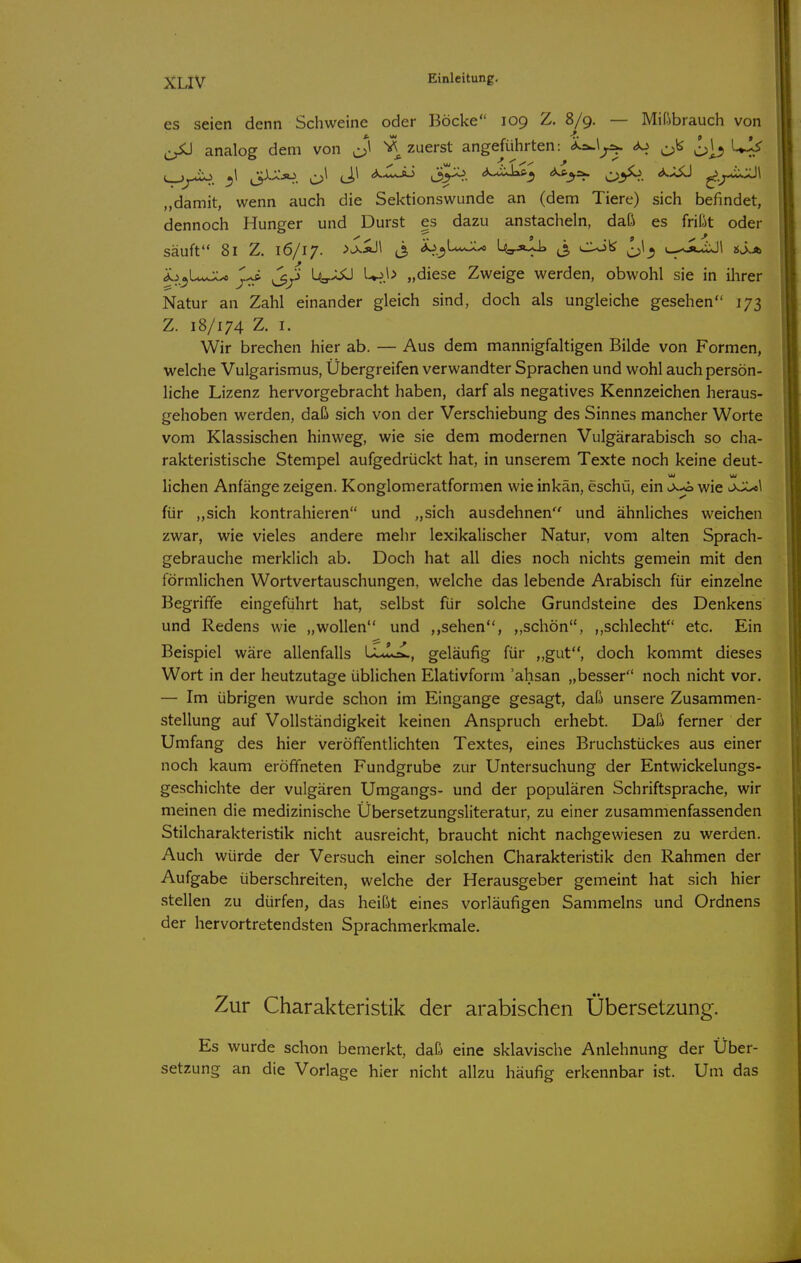 xuv es seien denn Schweine oder Böcke 109 Z. 8/9. — Mißbrauch von analog dem von zuerst angeführten: ^. c>ii ^ „damit, wenn auch die Sektionswunde an (dem Tiere) sich befindet, dennoch Hunger und Durst es dazu anstacheln, daß es frißt oder säuft 81 Z. 16/17. >^'^\ (3 ^.j) 1.^-0 Us-äIl ^^ CUil^ e^^i.iJl »J^a ^j^UvJCx jl^ L<a.XJÜ l^b „diese Zweige werden, obwohl sie in ihrer Natur an Zahl einander gleich sind, doch als ungleiche gesehen 173 Z. 18/174 Z. I. Wir brechen hier ab. — Aus dem mannigfaltigen Bilde von Formen, welche Vulgarismus, Übergreifen verwandter Sprachen und wohl auch persön- liche Lizenz hervorgebracht haben, darf als negatives Kennzeichen heraus- gehoben werden, daß sich von der Verschiebung des Sinnes mancher Worte vom Klassischen hinweg, wie sie dem modernen Vulgärarabisch so cha- rakteristische Stempel aufgedrückt hat, in unserem Texte noch keine deut- liehen Anfänge zeigen. Konglomeratformen wieinkan, eschü, ein u>w-«o wie für „sich kontrahieren und „sich ausdehnen und ähnliches weichen zwar, wie vieles andere mehr lexikalischer Natur, vom alten Sprach- gebrauche merklich ab. Doch hat all dies noch nichts gemein mit den förmlichen Wortvertauschungen, welche das lebende Arabisch für einzelne Begriffe eingeführt hat, selbst für solche Grundsteine des Denkens und Redens wie „wollen und ,,sehen, „schön, ,,schlecht etc. Ein Beispiel wäre allenfalls Lu!o^, geläufig für „gut, doch kommt dieses Wort in der heutzutage üblichen Elativform 'ahsan „besser noch nicht vor. — Im übrigen wurde schon im Eingange gesagt, daß unsere Zusammen- stellung auf Vollständigkeit keinen Anspruch erhebt. Daß ferner der Umfang des hier veröffentlichten Textes, eines Bruchstückes aus einer noch kaum eröffneten Fundgrube zur Untersuchung der Entwickelungs- geschichte der vulgären Umgangs- und der populären Schriftsprache, wir meinen die medizinische Übersetzungsliteratur, zu einer zusammenfassenden Stilcharakteristik nicht ausreicht, braucht nicht nachgewiesen zu werden. Auch würde der Versuch einer solchen Charakteristik den Rahmen der Aufgabe überschreiten, welche der Herausgeber gemeint hat sich hier stellen zu dürfen, das heißt eines vorläufigen Sammeins und Ordnens der hervortretendsten Sprachmerkmale. Zur Charakteristik der arabischen Übersetzung. Es wurde schon bemerkt, daß eine sklavische Anlehnung der Über- setzung an die Vorlage hier nicht allzu häufig erkennbar ist. Um das