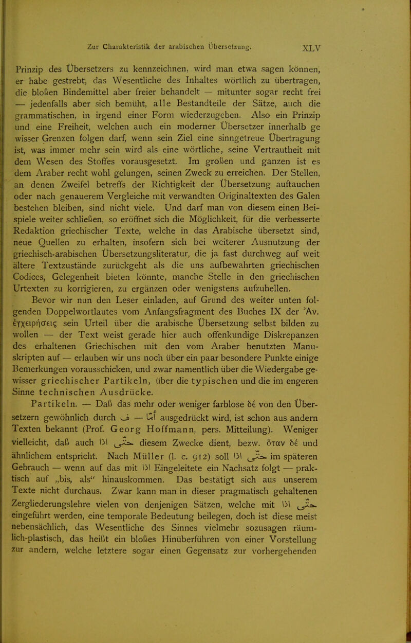 Prinzip des Übersetzers zu kennzeichnen, wird man etwa sagen können, er habe gestrebt, das Wesentliche des Inhaltes wörtlich zu übertragen, die bloßen Bindemittel aber freier behandelt — mitunter sogar recht frei — jedenfalls aber sich bemüht, alle Bestandteile der Sätze, auch die grammatischen, in irgend einer Form wiederzugeben. Also ein Prinzip und eine Freiheit, welchen auch ein moderner Übersetzer innerhalb ge wisser Grenzen folgen darf, wenn sein Ziel eine sinngetreue Übertragung ist, was immer mehr sein wird als eine wörtliche, seine Vertrautheit mit dem Wesen des Stoffes vorausgesetzt. Im großen und ganzen ist es dem Araber recht wohl gelungen, seinen Zweck zu erreichen. Der Stellen, an denen Zweifel betreffs der Richtigkeit der Übersetzung auftauchen oder nach genauerem Vergleiche mit verwandten Originaltexten des Galen bestehen bleiben, sind nicht viele. Und darf man von diesem einen Bei- spiele weiter schließen, so eröffnet sich die Möglichkeit, für die verbesserte Redaktion griechischer Texte, welche in das Arabische übersetzt sind, neue Quellen zu erhalten, insofern sich bei weiterer Ausnutzung der griechisch-arabischen Übersetzungsliteratur, die ja fast durchweg auf weit ältere Textzustände zurückgeht als die uns aufbewahrten griechischen Codices, Gelegenheit bieten könnte, manche Stelle in den griechischen Urtexten zu korrigieren, zu ergänzen oder wenigstens aufzuhellen. Bevor wir nun den Leser einladen, auf Grund des weiter unten fol- genden Doppelwortlautes vom Anfangsfragment des Buches IX der 'Av. eYX^ip^crti'S sein Urteil über die arabische Übersetzung selbst bilden zu wollen — der Text weist gerade hier auch offenkundige Diskrepanzen des erhaltenen Griechischen mit den vom Araber benutzten Manu- skripten auf — erlauben wir uns noch über ein paar besondere Punkte einige Bemerkungen vorausschicken, und zwar namentlich über die Wiedergabe ge- wisser griechischer Partikeln, über die typischen und die im engeren Sinne technischen Ausdrücke. Partikeln. — Daß das mehr oder weniger farblose öe von den Über- Setzern gewöhnlich durch <J — to\ ausgedrückt wird, ist schon aus andern Texten bekannt (Prof. Georg Hoffmann, pers. Mitteilung). Weniger vielleicht, daß auch \>\ ^^^^ diesem Zwecke dient, bezw. örav öe und ähnlichem entspricht. Nach Müller (1. c. 912) soll y>\ im späteren Gebrauch — wenn auf das mit \>\ Eingeleitete ein Nachsatz folgt — prak- tisch auf „bis, als hinauskommen. Das bestätigt sich aus unserem Texte nicht durchaus. Zwar kann man in dieser pragmatisch gehaltenen Zergliederungslehre vielen von denjenigen Sätzen, welche mit \>\ eingeführt werden, eine temporale Bedeutung beilegen, doch ist diese meist nebensächlich, das Wesentliche des Sinnes vielmehr sozusagen räum- lich-plastisch, das heißt ein bloßes Hinüberführen von einer Vorstellung zur andern, welche letztere sogar einen Gegensatz zur vorhergehenden