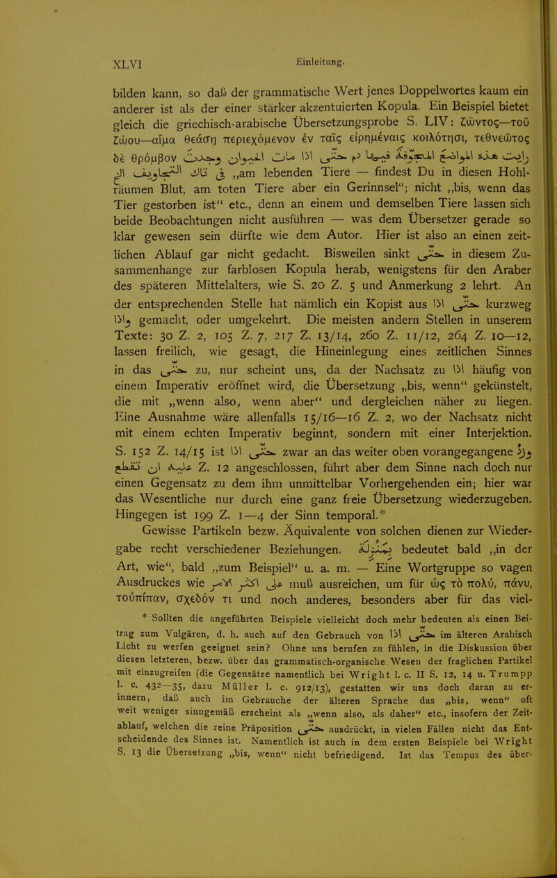 bilden kann, so daß der grammatische Wert jenes Doppelwortes kaum ein anderer ist als der einer stärker akzentuierten Kopula. Ein Beispiel bietet gleich die griechisch-arabische Übersetzungsprobe S. LIV: ZiajvTO?—toO 2:ujou—ai^a eedffr) Trepiexojuevov ev xaT? eipnMevai? KOiXoiriai, TeGvediToq öe epojaßov d'y:^'^ ^'^^ ?^ <*^3»iil j-^l^l jjJvA cuij^ ^1 L-ÄJ>.^Ls^-'^ Jb ^3 „am lebenden Tiere — findest Du in diesen Hohl- räumen Blut, am toten Tiere aber ein Gerinnsel; nicht ,,bis, wenn das Tier gestorben ist etc., denn an einem und demselben Tiere lassen sich beide Beobachtungen nicht ausführen — was dem Übersetzer gerade so klar gewesen sein dürfte wie dem Autor. Hier ist also an einen zeit- liehen Ablauf gar nicht gedacht. Bisweilen sinkt j^,^ in diesem Zu- sammenhange zur farblosen Kopula herab, wenigstens für den Araber des späteren Mittelalters, wie S. 20 Z. 5 und Anmerkung 2 lehrt. An der entsprechenden Stelle hat nämlich ein Kopist aus \>\ kurzweg \>lj gemacht, oder umgekehrt. Die meisten andern Stellen in unserem Texte: 30 Z. 2, 105 Z. 7, 217 Z. 13/14, 260 Z. 11/12, 264 Z. 10—12, lassen freilich, wie gesagt, die Hineinlegung eines zeitlichen Sinnes in das t^^^ zu, nur scheint uns, da der Nachsatz zu IM häufig von einem Imperativ eröffnet wird, die Übersetzung „bis, wenn gekünstelt, die mit „wenn also, wenn aber und dergleichen näher zu liegen. Eine Ausnahme wäre allenfalls 15/16—16 Z. 2, wo der Nachsatz nicht mit einem echten Imperativ beginnt, sondern mit einer Interjektion. S. 152 Z. 14/15 ist zwar an das weiter oben vorangegangene jkju ^1 Z. 12 angeschlossen, führt aber dem Sinne nach doch nur einen Gegensatz zu dem ihm unmittelbar Vorhergehenden ein; hier war das Wesentliche nur durch eine ganz freie Übersetzung wiederzugeben. Hingegen ist 199 Z. 1—4 der Sinn temporal.* Gewisse Partikeln bezw. Äquivalente von solchen dienen zur Wieder- gäbe recht verschiedener Beziehungen. XJj^ bedeutet bald ,,in der Art, wie, bald „zum Beispiel u. a. m. — Eine Wortgruppe so vagen Ausdruckes wie ^ muß ausreichen, um für ib? xö ttoXij, iravu, TOiiTTmav, (Txeöov ti und noch anderes, besonders aber für das viel- * Sollten die angeführten Beispiele vielleicht doch mehr bedeuten als einen Bei- trag zum Vulgären, d. h. auch auf den Gebrauch von IM im älteren Arabisch Licht zu werfen geeignet sein? Ohne uns berufen zu fühlen, in die Diskussion über diesen letzteren, bezw. über das grammatisch-organische Wesen der fraglichen Partikel mit einzugreifen (die Gegensätze namentlich bei Wright 1. c. II S. 12, 14 u. Trumpp 1. c. 432—35, dazu Müller 1. c. 912/13), gestatten wir uns doch daran zu er- innern, daß auch im Gebrauche der älteren Sprache das „bis, wenn oft weit weniger sinngemäß erscheint als „wenn also, als daher etc., insofern der Zeit- ablauf, welchen die reine Präposition ausdrückt, in vielen Fällen nicht das Ent- scheidende des Sinnes ist. Namentlich ist auch in dem ersten Beispiele bei Wright S. 13 die Übersetzung „bis, wenn nicht befriedigend. Ist das Tempus des über-