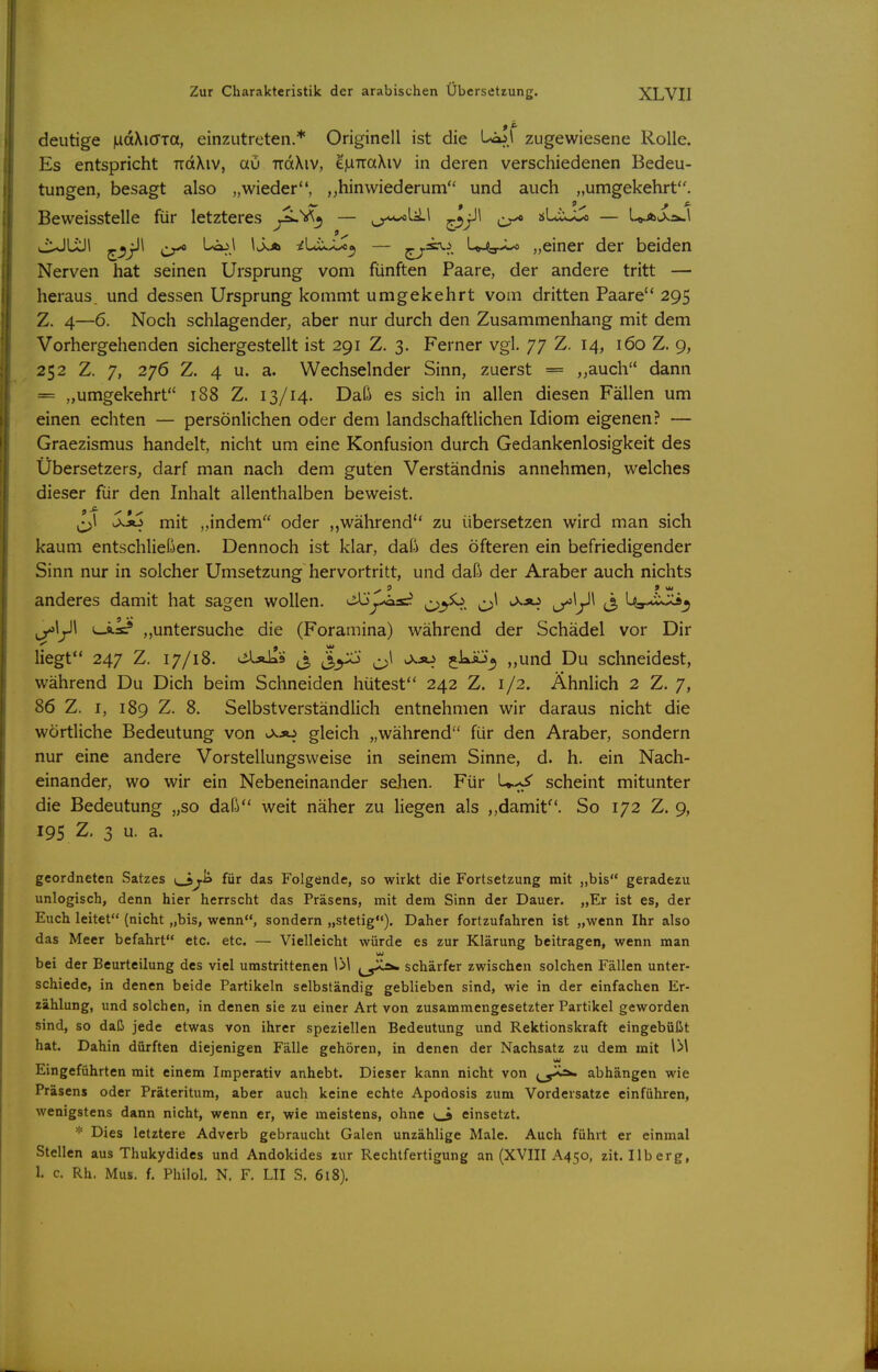 deutige luaXicTTa, einzutreten.* Originell ist die l-^.i zugewiesene Rolle. Es entspricht ttcxXiv, au TtdXiv, ej^TraXiv in deren verschiedenen Bedeu- tungen, besagt also „wieder, „hinwiederum und auch „umgekehrt. Beweisstelle für letzteres y^*^^ — ^'^\ ^ sLix-U — U.Au>>.ä-\ viuJÜJl ^^jll ^ Ljo.l IJ^A iUisJj^^ — ^^V. U-^-*-^ „einer der beiden Nerven hat seinen Ursprung vom fünften Paare, der andere tritt — heraus, und dessen Ursprung kommt umgekehrt vom dritten Paare 295 Z. 4—6. Noch schlagender, aber nur durch den Zusammenhang mit dem Vorhergehenden sichergestellt ist 291 Z. 3. Ferner vgl. 77 Z. 14, 160 Z. 9, 252 Z. 7, 276 Z. 4 u. a. Wechselnder Sinn, zuerst = „auch dann = „umgekehrt 188 Z. 13/14. Daß es sich in allen diesen Fällen um einen echten — persönlichen oder dem landschaftlichen Idiom eigenen? — Graezismus handelt, nicht um eine Konfusion durch Gedankenlosigkeit des Übersetzers, darf man nach dem guten Verständnis annehmen, welches dieser für den Inhalt allenthalben beweist. ^^l >1äS mit „indem oder während zu übersetzen wird man sich kaum entschließen. Dennoch ist klar, daß des öfteren ein befriedigender Sinn nur in solcher Umsetzung hervortritt, und daß der Araber auch nichts anderes damit hat sagen wollen. C>^^. l/'V^ «3 U»-*i>^^ ^\^\ i-i.a=? „untersuche die (Foramina) während der Schädel vor Dir liegt 247 Z. 17/18. üXäIIs ^ ^1 ,xso jkÄj^ „und Du schneidest, während Du Dich beim Schneiden hütest 242 Z. 1/2. Ähnlich 2 Z. 7, 86 Z. I, 189 Z. 8. Selbstverständlich entnehmen wir daraus nicht die wörtliche Bedeutung von v>.jo gleich „während für den Araber, sondern nur eine andere Vorstellungsweise in seinem Sinne, d. h. ein Nach- einander, wo wir ein Nebeneinander sehen. Für U-^ scheint mitunter die Bedeutung „so daß weit näher zu Hegen als ,,damit. So 172 Z. 9, 19s Z, 3 u. a. geordneten Satzes yi> für das Folgende, so wirkt die Fortsetzung mit „bis geradezu unlogisch, denn hier herrscht das Präsens, mit dem Sinn der Dauer. „Er ist es, der Euch leitet (nicht „bis, wenn, sondern „stetig*«). Daher fortzufahren ist „wenn Ihr also das Meer befahrt etc. etc. — Vielleicht würde es zur Klärung beitragen, wenn man bei der Beurteilung des viel umstrittenen IM ^^J^ schärfer zwischen solchen Fällen unter- schiede, in denen beide Partikeln selbständig geblieben sind, wie in der einfachen Er- zählung, und solchen, in denen sie zu einer Art von zusammengesetzter Partikel geworden sind, so daß jede etwas von ihrer speziellen Bedeutung und Rektionskraft eingebüßt hat. Dahin dürften diejenigen Fälle gehören, in denen der Nachsatz zu dem mit Eingeführten mit einem Imperativ anhebt. Dieser kann nicht von \^^^^ abhängen wie Präsens oder Präteritum, aber auch keine echte Apodosis zum Vordersatze einführen, wenigstens dann nicht, wenn er, wie meistens, ohne v_9 einsetzt. Dies letztere Adverb gebraucht Galen unzählige Male. Auch führt er einmal Stellen aus Thukydides und Andokides zur Rechtfertigung an (XVIII A450, zit. Ilberg, 1. c. Rh. Mus. f. Piniol. N. F. LH S. 618),