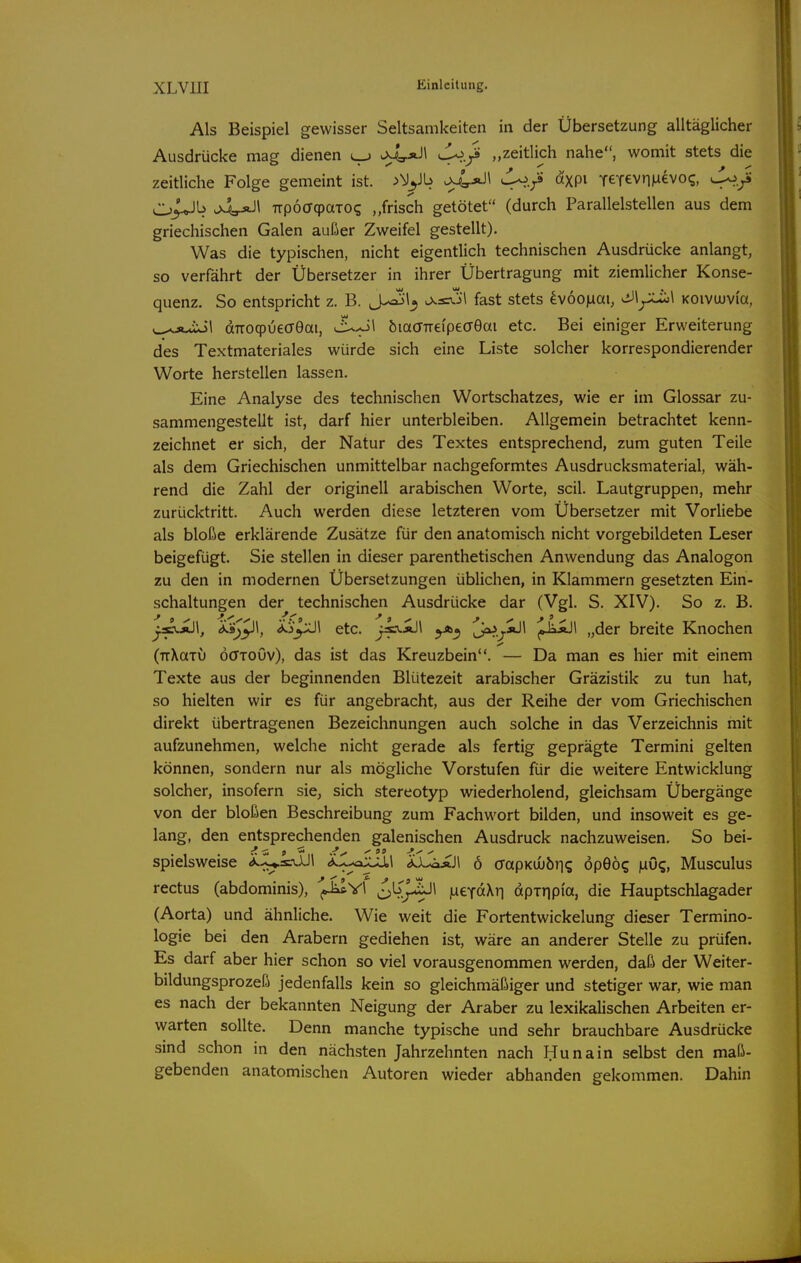Als Beispiel gewisser Seltsamkeiten in der Übersetzung alltäglicher Ausdrücke mag dienen J^.ß „zeitlich nahe, womit stets die zeitliche Folge gemeint ist. 4^-?' XPi TeTevriMevo?, Ji^.yi Cj^Jk -M:r*J* TTpöffcpaToq „fdsch getötet (durch Parallelstellen aus dem griechischen Galen außer Zweifel gestellt). Was die typischen, nicht eigentlich technischen Ausdrücke anlangt, so verfährt der Übersetzer in ihrer Übertragung mit ziemlicher Konse- quenz. So entspricht z. B. J^\^ fast stets 4v6o)iai, ^\^\ KOivwvi'a, w^Ä-uxil dTroqpuedGai, JL^\ öiaffTrei'peceÖai etc. Bei einiger Erweiterung des Textmateriales würde sich eine Liste solcher korrespondierender Worte herstellen lassen. Eine Analyse des technischen Wortschatzes, wie er im Glossar zu- sammengestellt ist, darf hier unterbleiben. Allgemein betrachtet kenn- zeichnet er sich, der Natur des Textes entsprechend, zum guten Teile als dem Griechischen unmittelbar nachgeformtes Ausdrucksmaterial, wäh- rend die Zahl der originell arabischen Worte, seil. Lautgruppen, mehr zurücktritt. Auch werden diese letzteren vom Übersetzer mit Vorliebe als bloße erklärende Zusätze für den anatomisch nicht vorgebildeten Leser beigefügt. Sie stellen in dieser parenthetischen Anwendung das Analogon zu den in modernen Übersetzungen üblichen, in Klammern gesetzten Ein- schaltungen der technischen Ausdrücke dar (Vgl. S. XIV). So z. B. ^•v.i)l, ^9;pl, etc. j^^^ u^..y^^ ,»^^1 „der breite Knochen (TrXaiij öffTOuv), das ist das Kreuzbein. — Da man es hier mit einem Texte aus der beginnenden Blütezeit arabischer Gräzistik zu tun hat, so hielten wir es für angebracht, aus der Reihe der vom Griechischen direkt übertragenen Bezeichnungen auch solche in das Verzeichnis mit aufzunehmen, welche nicht gerade als fertig geprägte Termini gelten können, sondern nur als mögliche Vorstufen für die weitere Entwicklung solcher, insofern sie, sich stereotyp wiederholend, gleichsam Übergänge von der bloßen Beschreibung zum Fachwort bilden, und insoweit es ge- lang, den eritsprechenden galenischen Ausdruck nachzuweisen. So bei- spielsweise Ä.X^a£a,l XL^Jl 6 ö-apKuuÖJig öpeö5 |uiO?, Musculus rectus (abdominis), '^^\ ol^jAJl luexaXri dpiripia, die Hauptschlagader (Aorta) und ähnliche. Wie weit die Fortentwickelung dieser Termino- logie bei den Arabern gediehen ist, wäre an anderer Stelle zu prüfen. Es darf aber hier schon so viel vorausgenommen werden, daß der Weiter- bildungsprozeß jedenfalls kein so gleichmäßiger und stetiger war, wie man es nach der bekannten Neigung der Araber zu lexikalischen Arbeiten er- warten sollte. Denn manche typische und sehr brauchbare Ausdrücke sind schon in den nächsten Jahrzehnten nach Hu na in selbst den maß- gebenden anatomischen Autoren wieder abhanden gekommen. Dahin