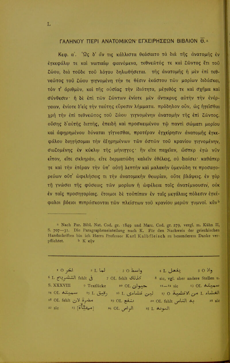 rAAHNOY nEPI ANATOMIKßN ErXElPHIEQN BIBAION 0.a Keqp. a'. 'Qq ö' dtv tk; KdXXi(TTa 0ed(TaiTO rd bid ins dvato^fis ev eYKe(pdXuj le Kai vatTiaitu (paivo^ieva, leeveujTos le Kai Juuvto? ^ti toO £u»ou, öid ToObe toö Xötou br]\ujQY\CeTai. ifi? dvaTOiafig f) |iev im xeG- veiuTOs TOÖ Ziujou YiTVO|iievr| Tr|V le 6ecriv eKdcriou tujv laopiujv bibdcTKei, Tov T dpi9)a6v, Kai Tfj«; oucria? iriv iöioiriTa, ixe-feQ6<; le Kai (TxnMCx Kai (Tuvöeaiv be erri tujv ^uuvtujv eviOTe ju^v avTiKpu? auTnv rr\v evep- YCiav, lviOT€ b'eig ti'iv TaÜTn? edpecnv XrmiaaTa. TrpobriXov ouv, wc; iriYeTcr0ai XPn Tf|v km TeGveujTO? toö ZIujou yi^voiaeviiv dvaTO|iriv Tf]<; im COuvToq. ouaris b'auxfiq biTTfj?, iTreibr) Kai TrpocTKeipevou to» TtavTi (Juj|aaTi laopiou Kai dqpriprmevou buvaTai YiTvecrGai, irpoTepav eYXCipnöiv dvaTOjifi«; Iyk€- qpdXou biriYn^Jo^ai ti^v eHr)pr||iievujv tOuv öaTOuv toö Kpavi'ou YiTVOjuevnv, (TuuCoiLievri? ev kukXuj Tr\<; |ar|ViYYO?' eiTe rraxeiav, ujcrrep ifd) vOv eiTTOv, eiie ffKXiipdv, eiVe bep)aaTUjb)i KaXeTv eOeXeiq, ou bioi'atr KaGdirep Y€ Kai Triv cTepav t?iv vn amr\ XeTTTrjv Kai iiiaXaKriv ujaeviiubri t€ TrpoaaYo- peuuuv out' ujqpeXiicrei? ti t^v dvaTO|iiiKriv Oeuupi'av, outc ßXdi|;ei(;. ev Ydp Tf) Yvuiffei Tfjg cpöffeiug tujv luopi'uuv ri lixpeXeia ToTq dvaTejavoucriv, ouk dv TaTq TTpocrriTOpiai?- eToi)aoi be TOuniTrav ev Tai? fueYdXai? TToXeaiv eYKe- q)aXoi ßöeioi mTTpddKOVTai tujv irXeiffTUJv toö Kpaviou inepujv y^MVOi. Kav* •1 Nach Par. Bibl. Nat. Cod. gr. 1849 und Marc. Cod. gr. 279, vergl, m. Kühn II, S. 707—31. Die Paragrapheneinteilung nach K. Für den Nachweis der griechischen Handschriften bin ich Herrn Professor Karl Kalbfleisch zu besonderem Danke ver- pflichtet, b K K^V X O ^\ 2 L UJ 3 0 k**)\^ 4 L J-»A^. 5 O 6 L ^\i^.*ijJ\ fehlt (3 7 OL fehlt viUJ.i' 8 sie, vgl. aber andere SteUen u. S. XXXVIII 9 Textlücke 1° Ol. ii—ia sie i3 OL <^Ji^^ 14 OL 15 L (3<^^ L ,3*LiXft 17 o iLyti^Y, ^ L x-LiXAJl 18 OL fehlt jy-h^ 19 OL 20 OL fehlt «s»^ sie 22 Sic 23 H OL 25 L <Jo^\