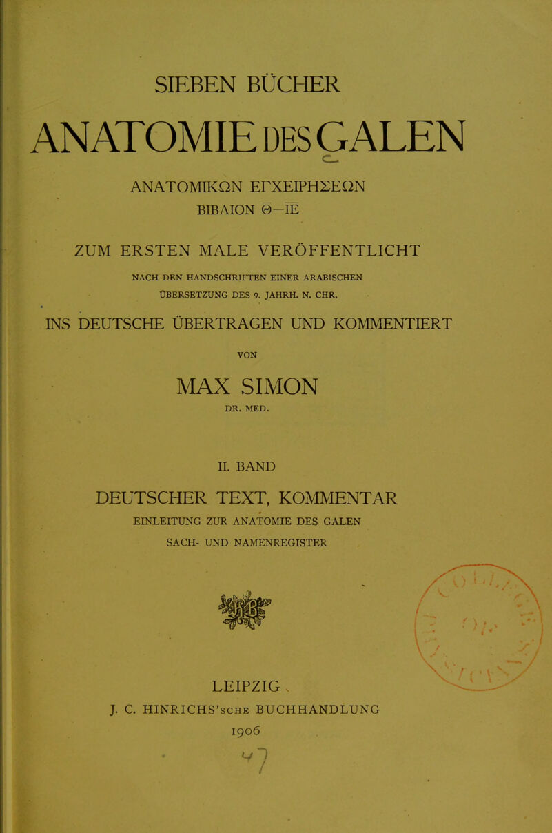 SIEBEN BÜCHER ANATOMIE DES GALEN ANATOMIKQN ErXEIPHXEON BIBAION 0-IE ZUM ERSTEN MALE VERÖFFENTLICHT NACH DEN HANDSCHRIFTEN EINER ARABISCHEN ÜBERSETZUNG DES 9. JAHRH. N. CHR. INS DEUTSCHE ÜBERTRAGEN UND KOMMENTIERT VON MAX SIMON DR. MED. II. BAND DEUTSCHER TEXT, KOMMENTAR EINLEITUNG ZUR ANATOMIE DES GALEN SACH- UND NAMENREGISTER LEIPZIG . J. C. HINRICHS'SCHE BUCHHANDLUNG 1906 7