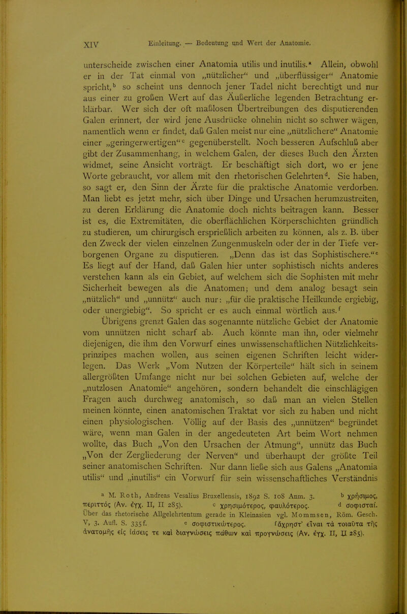 unterscheide zwischen einer Anatomia utilis und inutilis.* Allein, obwohl er in der Tat einmal von „nützlicher und „überflüssiger Anatomie spricht,'' so scheint uns dennoch jener Tadel nicht berechtigt und nur aus einer zu großen Wert auf das Äußerliche legenden Betrachtung er- klärbar. Wer sich der oft maßlosen Übertreibungen des disputierenden Galen erinnert, der wird jene Ausdrücke ohnehin nicht so schwer wägen, namentlich wenn er findet, daß Galen meist nur eine „nützlichere Anatomie einer „geringerwertigen gegenüberstellt. Noch besseren Aufschluß aber gibt der Zusammenhang, in welchem Galen, der dieses Buch den Ärzten widmet, seine Ansicht vorträgt. Er beschäftigt sich dort, wo er jene Worte gebraucht, vor allem mit den rhetorischen Gelehrten*^. Sie haben, so sagt er, den Sinn der Ärzte für die praktische Anatomie verdorben. Man liebt es jetzt mehr, sich über Dinge und Ursachen herumzustreiten, zu deren Erklärung die Anatomie doch nichts beitragen kann. Besser ist es, die Extremitäten, die oberflächlichen Körperschichten gründlich zu studieren, um chirurgisch ersprießlich arbeiten zu können, als z. B. über den Zweck der vielen einzelnen Zungenmuskeln oder der in der Tiefe ver- borgenen Organe zu disputieren. „Denn das ist das Sophistischere. Es liegt auf der Hand, daß Galen hier unter sophistisch nichts anderes verstehen kann als ein Gebiet, auf welchem sich die Sophisten mit mehr Sicherheit bewegen als die Anatomen; und dem analog besagt sein „nützlich und „unnütz auch nur: „für die praktische Heilkunde ergiebig, oder unergiebig. So spricht er es auch einmal wörtlich aus. Übrigens grenzt Galen das sogenannte nützliche Gebiet der Anatomie vom unnützen nicht scharf ab. Auch könnte man ihn, oder vielmehr diejenigen, die ihm den Vorwurf eines unwissenschaftlichen Nützlichkeits- prinzipes machen wollen, aus seinen eigenen Schriften leicht wider- legen. Das Werk „Vom Nutzen der Körperteile hält sich in seinem allergrößten Umfange nicht nur bei solchen Gebieten auf, welche der „nutzlosen Anatomie angehören, sondern behandelt die einschlägigen Fragen auch durchweg anatomisch, so daß man an vielen Stellen meinen könnte, einen anatomischen Traktat vor sich zu haben und nicht einen physiologischen. Völlig auf der Basis des „unnützen begründet wäre, wenn man Galen in der angedeuteten Art beim Wort nehmen wollte, das Buch „Von den Ursachen der Atmung, unnütz das Buch „Von der Zergliederung der Nerven und überhaupt der größte Teil seiner anatomischen Schriften. Nur dann ließe sich aus Galens „Anatomia utilis und „inutilis ein Vorwurf für sein wissenschaftliches Verständnis a M. Roth, Andreas Vesalius Bruxellensis, 1892 S. 108 Anm. 3. b xpr\a\}io(;, TrepiTTÖ? (Av. dYX- H, II 285). c xpr\a\ix6xepo<;, (pauXÖTepo?. ^ aoqpiaTai. Uber das rhetorische AUgelehrtentum gerade in Kleinasien vgl. Mommsen, Rom. Gesch. V, 3. Aufl. S. 335 f. e aoqpiöTiKUJTepoq. i&xpriOT' eivai rd xoiaöTa tFk dvaTonf|<; e(q {daei? xe Kai biOTViuaei? Tideiuv Kai upoYviJbaeiq (Av. ifx- H 285).