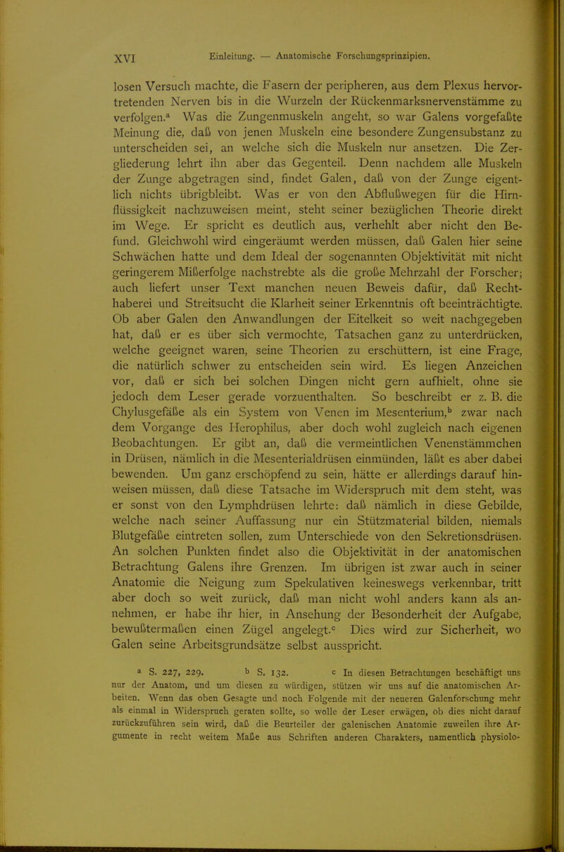 losen Versuch machte, die Fasern der peripheren, aus dem Plexus hervor- tretenden Nerven bis in die Wurzeln der Rückenmarksnervenstämme zu verfolgen.* Was die Zungenmuskeln angeht, so war Galens vorgefaßte Meinung die, daß von jenen Muskeln eine besondere Zungensubstanz zu unterscheiden sei, an welche sich die Muskeln nur ansetzen. Die Zer- gliederung lehrt ihn aber das Gegenteil. Denn nachdem alle Muskeln der Zunge abgetragen sind, findet Galen, daß von der Zunge eigent- lich nichts übrigbleibt. Was er von den Abflußwegen für die Hirn- flüssigkeit nachzuweisen meint, steht seiner bezüglichen Theorie direkt im Wege. Er spricht es deutlich aus, verhehlt aber nicht den Be- fund. Gleichwohl wird eingeräumt werden müssen, daß Galen hier seine Schwächen hatte und dem Ideal der sogenannten Objektivität mit nicht geringerem Mißerfolge nachstrebte als die große Mehrzahl der Forscher; auch liefert unser Text manchen neuen Beweis dafür, daß Recht- haberei und Streitsucht die Klarheit seiner Erkenntnis oft beeinträchtigte. Ob aber Galen den Anwandlungen der Eitelkeit so weit nachgegeben hat, daß er es über sich vermochte, Tatsachen ganz zu unterdrücken, welche geeignet waren, seine Theorien zu erschüttern, ist eine Frage, die natürlich schwer zu entscheiden sein wird. Es liegen Anzeichen vor, daß er sich bei solchen Dingen nicht gern aufhielt, ohne sie jedoch dem Leser gerade vorzuenthalten. So beschreibt er z. B. die Chylusgefäße als ein System von Venen im Mesenterium,'' zwar nach dem Vorgange des Herophilus, aber doch wohl zugleich nach eigenen Beobachtungen. Er gibt an, daß die vermeintlichen Venenstämmchen in Drüsen, nämlich in die Mesenterialdrüsen einmünden, läßt es aber dabei bewenden. Um ganz erschöpfend zu sein, hätte er allerdings darauf hin- weisen müssen, daß diese Tatsache im Widerspruch mit dem steht, was er sonst von den Lymphdrüsen lehrte: daß nämlich in diese Gebilde, welche nach seiner Auffassung nur ein Stützmaterial bilden, niemals Blutgefäße eintreten sollen, zum Unterschiede von den Sekretionsdrüsen. An solchen Punkten findet also die Objektivität in der anatomischen Betrachtung Galens ihre Grenzen. Im übrigen ist zwar auch in seiner Anatomie die Neigung zum Spekulativen keineswegs verkennbar, tritt aber doch so weit zurück, daß man nicht wohl anders kann als an- nehmen, er habe ihr hier, in Ansehung der Besonderheit der Aufgabe, bewußtermaßen einen Zügel angelegt.^ Dies wird zur Sicherheit, wo Galen seine Arbeitsgrundsätze selbst ausspricht. a S. 227, 229. b s. 132. c In diesen Betrachtungen beschäftigt uns nur der Anatom, und um diesen zu würdigen, stützen wir uns auf die anatomischen Ar- beiten. Wenn das oben Gesagte und noch Folgende mit der neueren Galenforschung mehr als einmal in Widerspruch geraten sollte, so wolle der Leser erwägen, ob dies nicht darauf zurückzuführen sein wird, daß die Beurteiler der galenischen Anatomie zuweilen ihre Ar- gumente in recht weitem Maße aus Schriften anderen Charakters, namentlich physiolo-