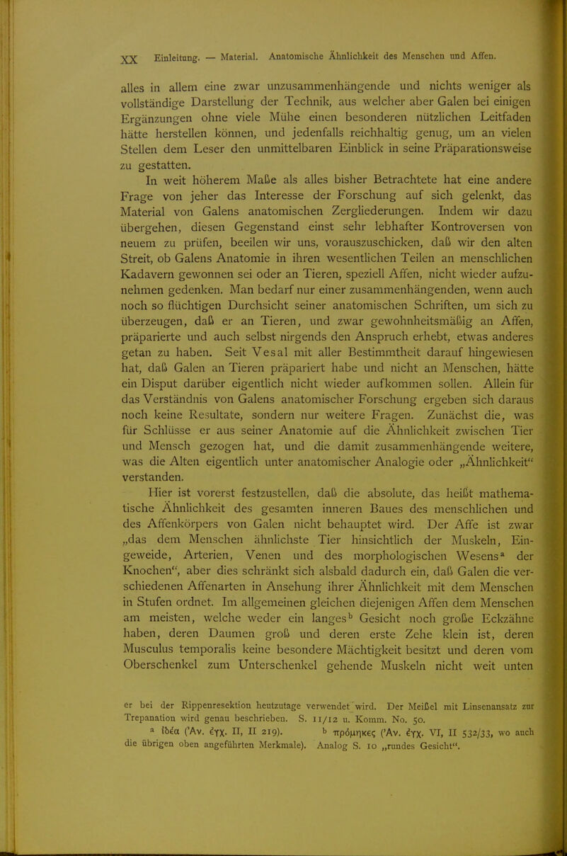 Einleitung. — Material. Anatomische Ähnlichkeit des Menschen und Affen. alles in allem eine zwar unzusammenhängende und nichts weniger als vollständige Darstellung der Technik, aus welcher aber Galen bei einigen Ergänzungen ohne viele Mühe einen besonderen nützlichen Leitfaden hätte herstellen können, und jedenfalls reichhaltig genug, um an vielen Stellen dem Leser den unmittelbaren Einblick in seine Präparationsweise zu gestatten. In weit höherem Maße als alles bisher Betrachtete hat eine andere Frage von jeher das Interesse der Forschung auf sich gelenkt, das Material von Galens anatomischen Zergliederungen. Indem wir dazu übergehen, diesen Gegenstand einst sehr lebhafter Kontroversen von neuem zu prüfen, beeilen wir uns, vorauszuschicken, daß wir den alten Streit, ob Galens Anatomie in ihren wesentlichen Teilen an menschlichen Kadavern gewonnen sei oder an Tieren, speziell Affen, nicht wieder aufzu- nehmen gedenken. Man bedarf nur einer zusammenhängenden, wenn auch noch so flüchtigen Durchsicht seiner anatomischen Schriften, um sich zu überzeugen, daß er an Tieren, und zwar gewohnheitsmäßig an Affen, präparierte und auch selbst nirgends den Anspruch erhebt, etwas anderes getan zu haben. Seit Vesal mit aller Bestimmtheit darauf hingewiesen hat, daß Galen an Tieren präpariert habe und nicht an Menschen, hätte ein Disput darüber eigentlich nicht wieder aufkommen sollen. Allein für das Verständnis von Galens anatomischer Forschung ergeben sich daraus noch keine Resultate, sondern nur weitere Fragen. Zunächst die, was für Schlüsse er aus seiner Anatomie auf die Ähnlichkeit zwischen Tier und Mensch gezogen hat, und die damit zusammenhängende weitere, was die Alten eigentlich unter anatomischer Analogie oder „Ähnlichkeit verstanden. Hier ist vorerst festzustellen, daß die absolute, das heißt mathema- tische Ähnlichkeit des gesamten inneren Baues des menschlichen und des Affenkörpers von Galen nicht behauptet wird. Der Affe ist zwar „das dem Menschen ähnlichste Tier hinsichtlich der Muskeln, Ein- geweide, Arterien, Venen und des morphologischen Wesens* der Knochen, aber dies schränkt sich alsbald dadurch ein, daß Galen die ver- schiedenen Affenarten in Ansehung ihrer Ähnlichkeit mit dem Menschen in Stufen ordnet. Im allgemeinen gleichen diejenigen Affen dem Menschen am meisten, welche weder ein langes'' Gesicht noch große Eckzähne haben, deren Daumen groß und deren erste Zehe klein ist, deren Musculus temporalis keine besondere Mächtigkeit besitzt und deren vom Oberschenkel zum Unterschenkel gehende Muskeln nicht weit unten er bei der Rippenresektion heutzutage verwendet wird. Der Meißel mit Linsenansatz zur Trepanation wird genau beschrieben. S. 11/12 u. Komm. No. 50. a ibia ('Av. iyx- H, II 219). b Trpö|nnKeq ('Av. ^yX- VI, II 532/33, wo auch die übrigen oben angeführten Merkmale). Analog S. 10 „rundes Gesicht.