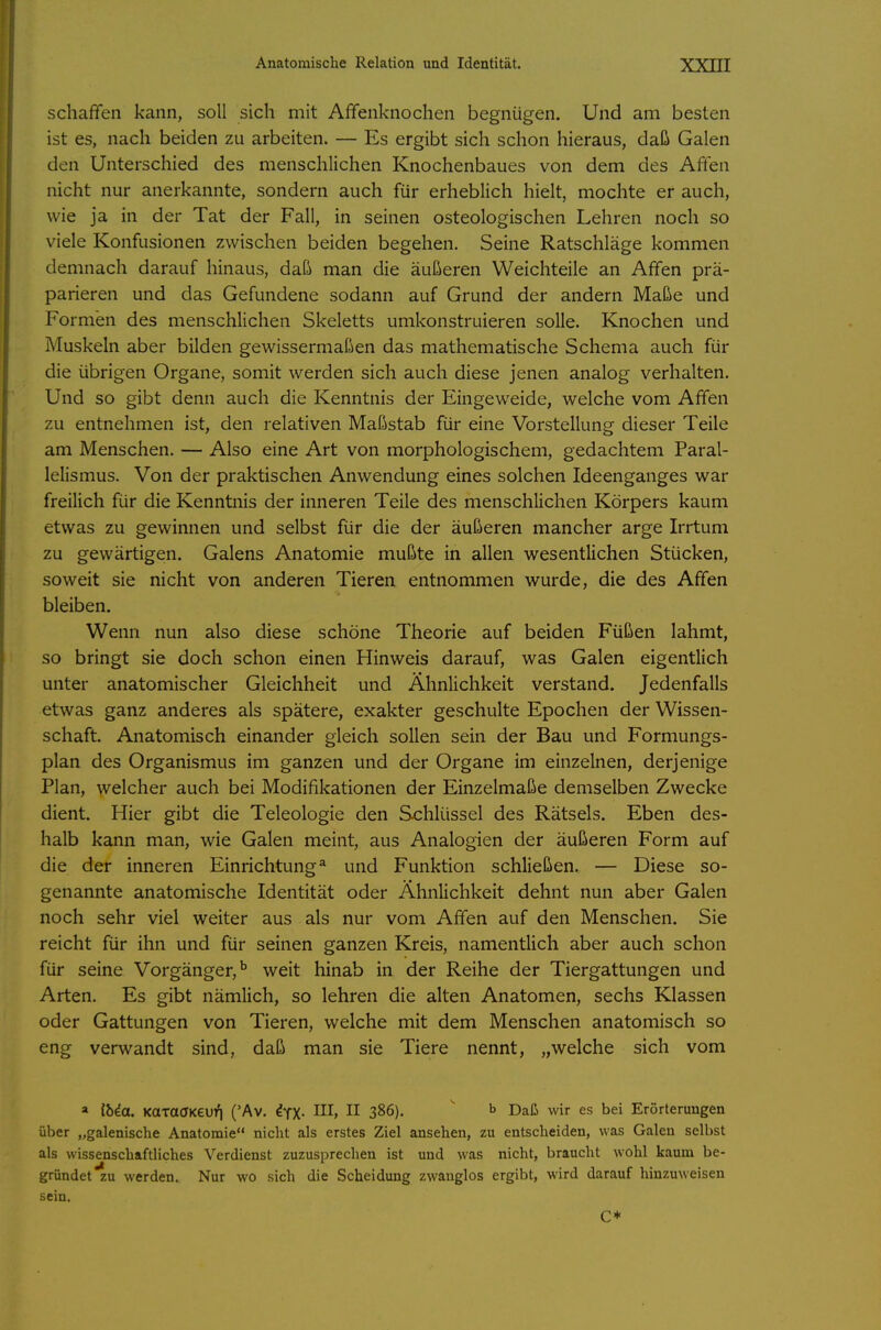 schaffen kann, soll sich mit Affenknochen begnügen. Und am besten ist es, nach beiden zu arbeiten. — Es ergibt sich schon hieraus, daß Galen den Unterschied des menschlichen Knochenbaues von dem des Affen nicht nur anerkannte, sondern auch für erheblich hielt, mochte er auch, wie ja in der Tat der Fall, in seinen osteologischen Lehren noch so viele Konfusionen zwischen beiden begehen. Seine Ratschläge kommen demnach darauf hinaus, daß man die äußeren Weichteile an Affen prä- parieren und das Gefundene sodann auf Grund der andern Maße und Formen des menschlichen Skeletts umkonstruieren solle. Knochen und Muskeln aber bilden gewissermaßen das mathematische Schema auch für die übrigen Organe, somit werden sich auch diese jenen analog verhalten. Und so gibt denn auch die Kenntnis der Eingeweide, welche vom Affen zu entnehmen ist, den relativen Maßstab für eine Vorstellung dieser Teile am Menschen. — Also eine Art von morphologischem, gedachtem Paral- lelismus. Von der praktischen Anwendung eines solchen Ideenganges war freilich für die Kenntnis der inneren Teile des menschlichen Körpers kaum etwas zu gewinnen und selbst für die der äußeren mancher arge Irrtum zu gewärtigen. Galens Anatomie mußte in allen wesentlichen Stücken, soweit sie nicht von anderen Tieren entnommen wurde, die des Affen bleiben. Wenn nun also diese schöne Theorie auf beiden Füßen lahmt, so bringt sie doch schon einen Hinweis darauf, was Galen eigentlich unter anatomischer Gleichheit und Ähnlichkeit verstand. Jedenfalls etwas ganz anderes als spätere, exakter geschulte Epochen der Wissen- schaft. Anatomisch einander gleich sollen sein der Bau und Formungs- plan des Organismus im ganzen und der Organe im einzelnen, derjenige Plan, welcher auch bei Modifikationen der Einzelmaße demselben Zwecke dient. Hier gibt die Teleologie den Schlüssel des Rätsels. Eben des- halb kann man, wie Galen meint, aus Analogien der äußeren Form auf die der inneren Einrichtung* und Funktion schließen. — Diese so- genannte anatomische Identität oder Ähnlichkeit dehnt nun aber Galen noch sehr viel weiter aus als nur vom Affen auf den Menschen. Sie reicht für ihn und für seinen ganzen Kreis, namentlich aber auch schon für seine Vorgänger,^ weit hinab in der Reihe der Tiergattungen und Arten. Es gibt nämlich, so lehren die alten Anatomen, sechs Klassen oder Gattungen von Tieren, welche mit dem Menschen anatomisch so eng verwandt sind, daß man sie Tiere nennt, „welche sich vom a ibia. KaraaKeui] ('Av. ^yX- II 386). b Daß wir es bei Erörterungen über „galenische Anatomie nicht als erstes Ziel ansehen, zu entscheiden, was Galen selbst als wissenschaftliches Verdienst zuzusprechen ist und was nicht, braucht wohl kaum be- gründet zu werden. Nur wo sich die Scheidung zwanglos ergibt, wird darauf hinzuweisen sein. C*