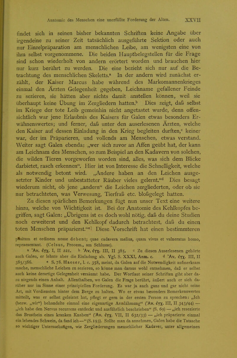 findet sich in seinen bisher bekannten Schriften keine Angabe über irgendeine zu seiner Zeit tatsächlich ausgeführte Sektion oder auch nur Einzelpräparation am menschlichen Leibe, am wenigsten eine von ihm selbst vorgenommene. Die beiden Hauptbelegstellen für die Frage sind schon wiederholt von andern erörtert worden und brauchen hier nur kurz berührt zu werden. Die eine bezieht sich nur auf die Be- trachtung des menschlichen Skeletts* In der andern wird zunächst er- zählt, der Kaiser Marcus habe während des Markomannenkrieges einmal den Ärzten Gelegenheit gegeben, Leichname gefallener Feinde zu sezieren, sie hätten aber nichts damit anstellen können, weil sie überhaupt keine Übung im Zergliedern hatten.^ Dies zeigt, daß selbst im Kriege der tote Leib gemeinhin nicht angetastet wurde, denn offen- sichtlich war jene Erlaubnis des Kaisers für Galen etwas besonders Er- wähnenswertes; und ferner, daß unter den auserlesenen Ärzten, welche den Kaiser auf dessen Einladung in den Krieg begleiten durften,*^ keiner war, der im Präparieren, und vollends am Menschen, etwas verstand. Weiter sagt Galen ebenda: „wer sich zuvor an Affen geübt hat, der kann am Leichnam des Menschen, so zum Beispiel an den Kadavern von solchen, die wilden Tieren vorgeworfen worden sind, alles, was sich dem Blicke darbietet, rasch erkennen. Hier ist von Interesse die Schnelligkeit, welche als notwendig betont wird. „Andere haben an den Leichen ausge- setzter Kinder und unbestatteter Räuber vieles gelernt.'^ Dies besagt wiederum nicht, ob jene „andern die Leichen zergliederten, oder ob sie nur betrachteten, was Verwesung, Tierfraß etc. bloßgelegt hatten. Zu diesen spärlichen Bemerkungen fügt nun unser Text eine weitere hinzu, welche von Wichtigkeit ist. Bei der Anatomie des Kehlkopfes be- griffen, sagt Galen: „Übrigens ist es doch wohl nötig, daß du deine Studien noch erweiterst und den Kehlkopf dadurch betrachtest, daß du einen toten Menschen präparierst.*^ Diese 'Vorschrift hat einen bestimmteren pfsitum et ordinem nosse debent; quae cadavera melius, quam vivus et vulneratus homo, repraesentant. (Celsus, Prooem., am Schlüsse). a 'Av. ifx. I, II 221. b 'Av. dyx- in, II 385. c Zu diesen Auserlesenen gehörte auch Galen, er lehnte aber die Einladung ab. Vgl. S. XXXI, Anm. c. d 'Av. ^YX« IHj H 385/386. e S. 78. Haeser, 1. c. 358, meint, da Galen auf die Notwendigkeit aufmerksam mache, menschliche Leichen zu sezieren, so könne man daraus wohl entnehmen, daß er selbst auch keine derartige Gelegenheit versäumt habe. Der Wortlaut seiner Schriften gibt aber da- zu nirgends einen Anhalt. Allenthalben, wo Galen die Frage berührt, äußert auch er sich da- rüber nur im Sinne einer prinzipiellen Forderung. Es war ja auch ganz und gar nicht seine Art, mit Verdiensten hinter dem Berge zu halten. Wo er etwas besonders Bemerkenswertes mitteilt, was er selbst geleistet hat, pflegt er gern in der ersten Person zu sprechen: „Ich (bezw. „wir) behandelte einmal eine eigenartige Armlähmung ('Av. IfX. III, II 343/44) — „ich habe den Nervus recurrens entdeckt und ausführlich beschrieben (S. 69) — „ich resezierte das Brustbein eines kranken Knaben ('Av. ^YX- VII, II 632/33) — „ich präparierte einmal ein lebendes Schwein, da fand ich—(S. 193). Sollte man da annehmen, Galen habe die Tatsache so wichtiger Untersuchungen, wie Zergliederungen menschlicher Kadaver, imter allgemeinen