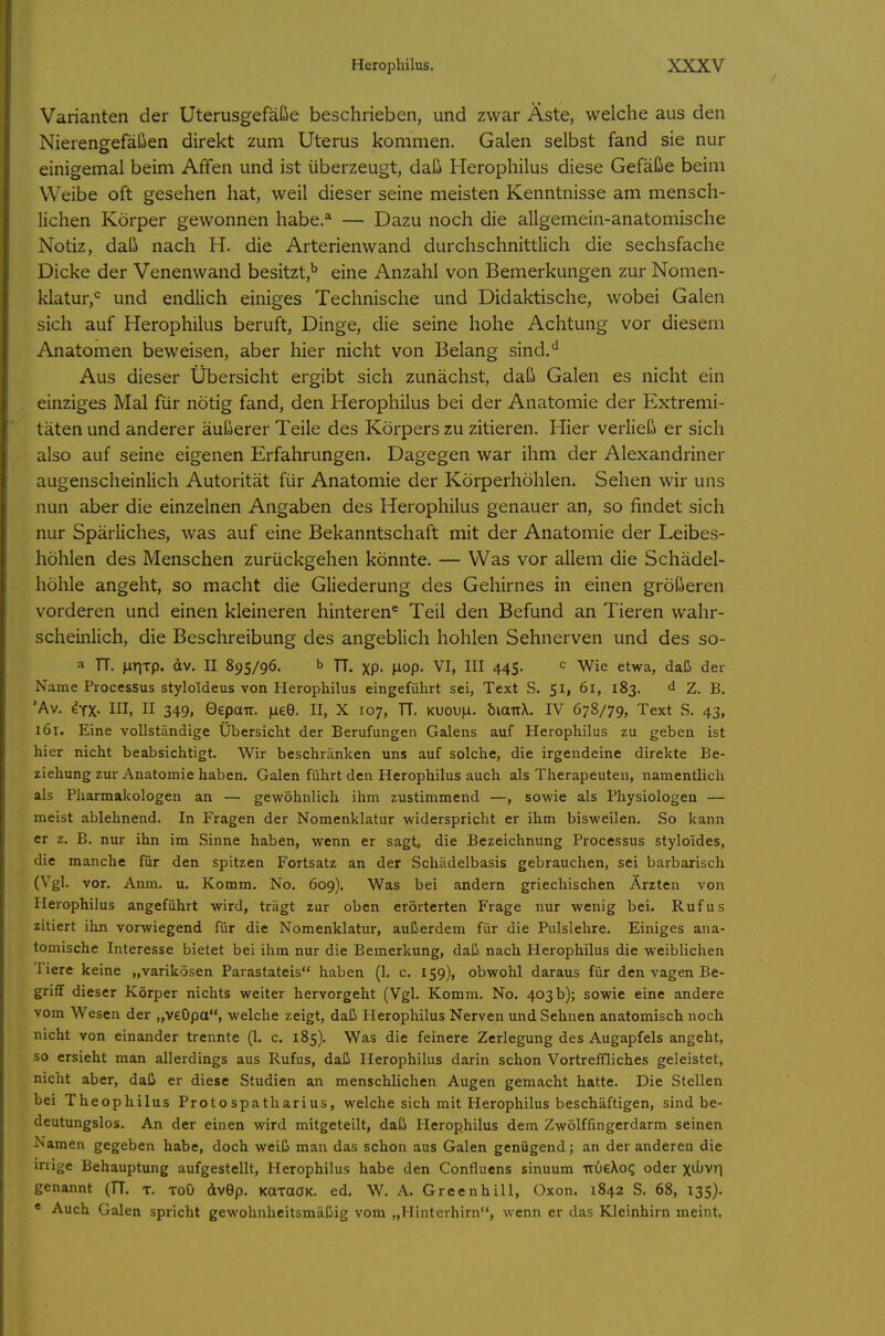 Varianten der Uterusgefäße beschrieben, und zwar Äste, welche aus den Nierengefäßen direkt zum Uterus kommen. Galen selbst fand sie nur einigemal beim Affen und ist überzeugt, daß Herophilus diese Gefäße beim Weibe oft gesehen hat, weil dieser seine meisten Kenntnisse am mensch- lichen Körper gewonnen habe.'' — Dazu noch die allgemein-anatomische Notiz, daß nach H. die Arterienwand durchschnittlich die sechsfache Dicke der Venenwand besitzt,'' eine Anzahl von Bemerkungen zur Nomen- klatur,<= und endlich einiges Technische und Didaktische, wobei Galen sich auf Herophilus beruft, Dinge, die seine hohe Achtung vor diesem Anatomen beweisen, aber hier nicht von Belang sind.^ Aus dieser Übersicht ergibt sich zunächst, daß Galen es nicht ein einziges Mal für nötig fand, den Herophilus bei der Anatomie der Extremi- täten und anderer äußerer Teile des Körpers zu zitieren. Hier verließ er sich also auf seine eigenen Erfahrungen. Dagegen war ihm der Alexandriner augenscheinlich Autorität für Anatomie der Körperhöhlen. Sehen wir uns nun aber die einzelnen Angaben des Herophilus genauer an, so findet sich nur Spärliches, was auf eine Bekanntschaft mit der Anatomie der Leibes- höhlen des Menschen zurückgehen könnte. — Was vor allem die Schädel- höhle angeht, so macht die Gliederung des Gehirnes in einen größeren vorderen und einen kleineren hinteren^ Teil den Befund an Tieren wahr- scheinlich, die Beschreibung des angeblich hohlen Sehnerven und des so- a TT. iiiriTp. dv. II 895/96. b n. xp- Mop. VI, III 445. c wie etwa, daß der Name Processus styloideus von Herophilus eingeführt sei, Text S. 51, 61, 183. ^ Z. B. 'Av. ^TX- III, II 349, Gepair. |Liee. II, X 107, TT. KUou|a. biauX. IV 678/79, Text S. 43, 161. Eine vollständige Übersicht der Berufungen Galens auf Herophilus zu geben ist hier nicht beabsichtigt. Wir beschränken uns auf solche, die irgendeine direkte Be- ziehung zur Anatomie haben. Galen führt den Herophilus auch als Therapeuten, namentlich als Pharmakologen an — gewöhnlich ihm zustimmend —, sowie als Physiologen — meist ablehnend. In Fragen der Nomenklatur widerspricht er ihm bisweilen. So kann er z. B. nur ihn im Sinne haben, wenn er sagt, die Bezeichnung Processus stylo'ides, die manche für den spitzen Fortsatz an der Schädelbasis gebrauchen, sei barbarisch (Vgl. vor. Anm. u. Komm. No. 609). Was bei andern griechischen Ärzten von Herophilus angeführt wird, trägt zur oben erörterten Frage nur wenig bei. Rufus zitiert ihn vorwiegend für die Nomenklatur, außerdem für die Pulslehre. Einiges ana- tomische Interesse bietet bei ihm nur die Bemerkung, daß nach Herophilus die weiblichen Tiere keine „varikösen Parastateis haben (1. c. 159), obwohl daraus für den vagen Be- griff dieser Körper nichts weiter hervorgeht (Vgl. Komm. No. 403 b); sowie eine andere vom Wesen der „veOpa, welche zeigt, daß Herophilus Nerven und Sehnen anatomisch noch nicht von einander trennte (1. c. 185). Was die feinere Zerlegung des Augapfels angeht, so ersieht man allerdings aus Rufus, daß Herophilus darin schon Vortreffliches geleistet, nicht aber, daß er diese Studien an menschlichen Augen gemacht hatte. Die Stellen bei Theophilus Protospatharius, welche sich mit Herophilus beschäftigen, sind be- deutungslos. An der einen wird mitgeteilt, daß Herophilus dem Zwölffingerdarm seinen Namen gegeben habe, doch weiß man das schon aus Galen genügend; an der anderen die irrige Behauptung aufgestellt, Herophilus habe den Conflucns sinuum iru€\oq oder xilivr) genannt (TT. t. toO dv0p. KttTaCK. ed. W. A. Greenhill, Oxon. 1842 S. 68, 135). * Auch Galen spricht gewohnheitsmäßig vom „Hinterhirn, wenn er das Kleinhirn meint.