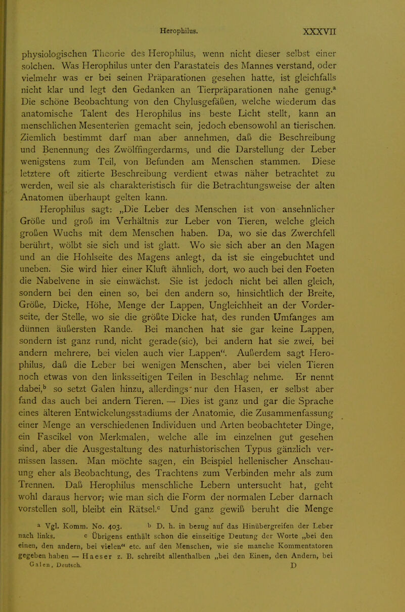 physiologischen Theorie des Herophilus, wenn nicht dieser selbst einer solchen. Was Herophilus unter den Parastateis des Mannes verstand, oder vielmehr was er bei seinen Präparationen gesehen hatte, ist gleichfalls nicht klar und legt den Gedanken an Tierpräparationen nahe genug.* Die schöne Beobachtung von den Chylusgefäßen, welche wiederum das anatomische Talent des Herophilus ins beste Licht stellt, kann an menschlichen Mesenterien gemacht sein, jedoch ebensowohl an tierischen. Ziemlich bestimmt darf man aber annehmen, daß die Beschreibung und Benennung des Zwölffingerdarms, und die Darstellung der Leber wenigstens zum Teil, von Befunden am Menschen stammen. Diese letztere oft zitierte Beschreibung verdient etwas näher betrachtet zu werden, weil sie als charakteristisch für die Betrachtungsweise der alten Anatomen überhaupt gelten kann. Herophilus sagt: „Die Leber des Menschen ist von ansehnlicher Größe und groß im Verhältnis zur Leber von Tieren, welche gleich großen Wuchs mit dem Menschen haben. Da, wo sie das Zwerchfell berührt, wölbt sie sich und ist glatt. Wo sie sich aber an den Magen und an die Hohlseite des Magens anlegt, da ist sie eingebuchtet und uneben. Sie wird hier einer Kluft ähnlich, dort, wo auch bei den Foeten die Nabelvene in sie einwächst. Sie ist jedoch nicht bei allen gleich, sondern bei den einen so, bei den andern so, hinsichtlich der Breite, Größe, Dicke, Höhe, Menge der Lappen, Ungleichheit an der Vorder- seite, der Stelle, wo sie die größte Dicke hat, des runden Umfanges am dünnen äußersten Rande. Bei manchen hat sie gar keine Lappen, sondern ist ganz rund, nicht gerade (sie), bei andern hat sie zwei, bei andern mehrere, bei vielen auch vier Lappen. Außerdem sagt Hero- philus, daß die Leber bei wenigen Menschen, aber bei vielen Tieren noch etwas von den linksseitigen Teilen in Beschlag nehme. Er nennt dabei,^ so setzt Galen hinzu, allerdings'nur den Hasen, er selbst aber fand das auch bei andern Tieren. — Dies ist ganz und gar die Sprache eines älteren Entwickclungsstadiums der Anatomie, die Zusammenfassung einer Menge an verschiedenen Individuen und Arten beobachteter Dinge, ein Fascikel von Merkmalen, welche alle im einzelnen gut gesehen sind, aber die Ausgestaltung des naturhistorischen Typus gänzlich ver- missen lassen. Man möchte sagen, ein Beispiel hellenischer Anschau- ung eher als Beobachtung, des Trachtens zum Verbinden mehr als zum Trennen. Daß Herophilus menschliche Lebern untersucht hat, geht wohl daraus hervor; wie man sich die Form der normalen Leber darnach vorstellen soll, bleibt ein Rätsel.^ Und ganz gewiß beruht die Menge ^ Vgl. Komm. No. 403. ^ D. h. in bezug auf das Hinübergreifen der Leber nach links. c Übrigens enthält schon die einseitige Deutung der Worte „bei den einen, den andern, bei vielen etc. auf den Menschen, wie sie manche Kommentatoren gegeben haben — IIa es er z. B. schreibt allenthalben „bei den Einen, den Andern, bei Galen, Deutsch. D