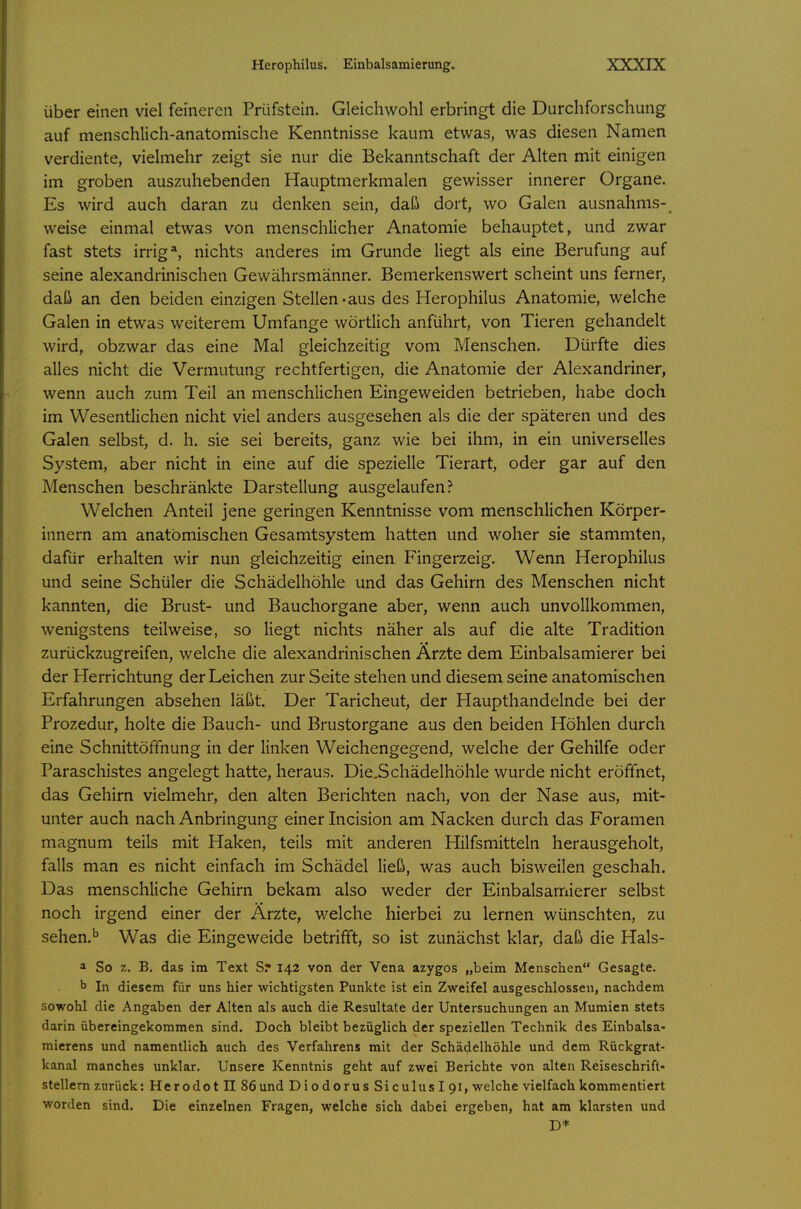 über einen viel feineren Prüfstein. Gleichwohl erbringt die Durchforschung auf menschlich-anatomische Kenntnisse kaum etwas, was diesen Namen verdiente, vielmehr zeigt sie nur die Bekanntschaft der Alten mit einigen im groben auszuhebenden Hauptmerkmalen gewisser innerer Organe. Es wird auch daran zu denken sein, daß dort, wo Galen ausnahms- weise einmal etwas von menschlicher Anatomie behauptet, und zwar fast stets irrig*, nichts anderes im Grunde liegt als eine Berufung auf seine alexandrinischen Gewährsmänner. Bemerkenswert scheint uns ferner, daß an den beiden einzigen Stellen-aus des Herophilus Anatomie, welche Galen in etwas weiterem Umfange wörtlich anführt, von Tieren gehandelt wird, obzwar das eine Mal gleichzeitig vom Menschen. Dürfte dies alles nicht die Vermutung rechtfertigen, die Anatomie der Alexandriner, wenn auch zum Teil an menschlichen Eingeweiden betrieben, habe doch im Wesentlichen nicht viel anders ausgesehen als die der späteren und des Galen selbst, d. h. sie sei bereits, ganz wie bei ihm, in ein universelles System, aber nicht in eine auf die spezielle Tierart, oder gar auf den Menschen beschränkte Darstellung ausgelaufen? Welchen Anteil jene geringen Kenntnisse vom menschlichen Körper- innern am anatomischen Gesamtsystem hatten und woher sie stammten, dafür erhalten wir nun gleichzeitig einen Fingerzeig. Wenn Herophilus und seine Schüler die Schädelhöhle und das Gehirn des Menschen nicht kannten, die Brust- und Bauchorgane aber, wenn auch unvollkommen, wenigstens teilweise, so liegt nichts näher als auf die alte Tradition zurückzugreifen, welche die alexandrinischen Ärzte dem Einbalsamierer bei der Herrichtung der Leichen zur Seite stehen und diesem seine anatomischen Erfahrungen absehen läßt. Der Taricheut, der Haupthandelnde bei der Prozedur, holte die Bauch- und Brustorgane aus den beiden Höhlen durch eine Schnittöffnung in der linken Weichengegend, welche der Gehilfe oder Paraschistes angelegt hatte, heraus. Die.Schädelhöhle wurde nicht eröffnet, das Gehirn vielmehr, den alten Berichten nach, von der Nase aus, mit- unter auch nach Anbringung einer Incision am Nacken durch das Foramen magnum teils mit Haken, teils mit anderen Hilfsmitteln herausgeholt, falls man es nicht einfach im Schädel ließ, was auch bisweilen geschah. Das menschliche Gehirn bekam also weder der Einbalsamierer selbst noch irgend einer der Ärzte, welche hierbei zu lernen wünschten, zu sehen.'' Was die Eingeweide betrifft, so ist zunächst klar, daß die Hals- a So z. B. das im Text S? 142 von der Vena azygos „beim Menschen Gesagte. b In diesem für uns hier wichtigsten Punkte ist ein Zweifel ausgeschlossen, nachdem sowohl die Angaben der Alten als auch die Resultate der Untersuchungen an Mumien stets darin übereingekommen sind. Doch bleibt bezüglich der speziellen Technik des Einbalsa- mierens und namentlich auch des Verfahrens mit der Schädelhöhle und dem Rückgrat- kanal manches unklar. Unsere Kenntnis geht auf zwei Berichte von alten Reiseschrift- stellern zurück: Herodotll 86und Diodorus Siculusipl, welche vielfach kommentiert worden sind. Die einzelnen Fragen, welche sich dabei ergeben, hat am klarsten und D*