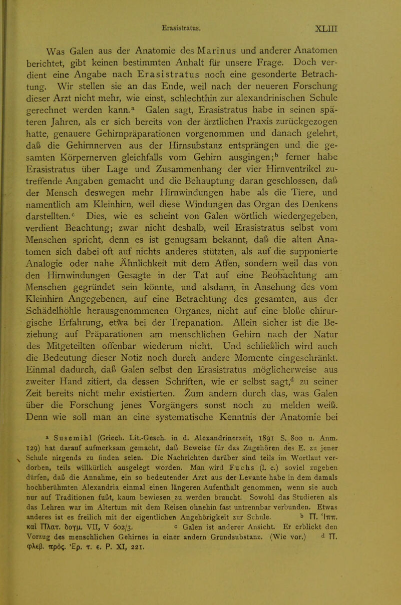 Was Galen aus der Anatomie des Marinus und anderer Anatomen berichtet, gibt keinen bestimmten Anhalt für unsere Frage. Doch ver- dient eine Angabe nach Erasistratus noch eine gesonderte Betrach- tung. Wir stellen sie an das Ende, weil nach der neueren Forschung dieser Arzt nicht mehr, wie einst, schlechthin zur alexandrinischen Schule gerechnet werden kann.* Galen sagt, Erasistratus habe in seinen spä- teren Jahren, als er sich bereits von der ärztlichen Praxis zurückgezogen hatte, genauere Gehirnpräparationen vorgenommen und danach gelehrt, daß die Gehirnnerven aus der Hirnsubstanz entsprängen und die ge- samten Körpernerven gleichfalls vom Gehirn ausgingen;^ ferner habe Erasistratus über Lage und Zusammenhang der vier Hirnventrikel zu- treffende Angaben gemacht und die Behauptung daran geschlossen, daß der Mensch deswegen mehr Hirnwindungen habe als die Tiere, und namentlich am ELleinhirn, weil diese Windungen das Organ des Denkens darstellten. Dies, wie es scheint von Galen wörtlich wiedergegeben, verdient Beachtung; zwar nicht deshalb, weil Erasistratus selbst vom Menschen spricht, denn es ist genugsam bekannt, daß die alten Ana- tomen sich dabei oft auf nichts anderes stützten, als auf die supponierte Analogie oder nahe Ähnlichkeit mit dem Affen, sondern weil das von den Hirnwindungen Gesagte in der Tat auf eine Beobachtung am Menschen gegründet sein könnte, und alsdann, in Ansehung des vom Kleinhirn Angegebenen, auf eine Betrachtung des gesamten, aus der Schädelhöhle herausgenommenen Organes, nicht auf eine bloße chirur- gische Erfahrung, et^a bei der Trepanation. Allein sicher ist die Be- ziehung auf Präparationen am menschlichen Gehirn nach der Natur des Mitgeteilten offenbar wiederum nicht. Und schließlich wird auch die Bedeutung dieser Notiz noch durch andere Momente eingeschränkt. Einmal dadurch, daß Galen selbst den Erasistratus möglicherweise aus zweiter Hand zitiert, da dessen Schriften, wie er selbst sagt,^ zu seiner Zeit bereits nicht mehr existierten. Zum andern durch das, was Galen über die Forschung jenes Vorgängers sonst noch zu melden weiß. Denn wie soll man an eine systematische Kenntnis der Anatomie bei a Susemihl (Griech. Lit.-Gesch. in d. Alexandrinerzeit, 1891 S. 800 u. Anm. 129) hat darauf aufmerksam gemacht, daß Beweise für das Zugehören des E. zu jener Schule nirgends zu finden seien. Die Nachrichten darüber sind teils im Wortlaut ver- dorben, teils willkürlich ausgelegt worden. Man wird Fuchs (1. c.) soviel zugeben dürfen, daß die Annahme, ein so bedeutender Arzt aus der Levante habe in dem damals hochberühmten Alexandria einmal einen längeren Aufenthalt genommen, wenn sie auch nur auf Traditionen fußt, kaum bewiesen zu werden braucht. Sowohl das Studieren als das Lehren war im Altertum mit dem Reisen ohnehin fast untrennbar verbunden. Etwas anderes ist es freilich mit der eigentlichen Angehörigkeit zur Schule. ^ TT. 'Itttt. Kai TTXttT. &OY|i. VII, V 602/3, Galen ist anderer Ansicht. Er erblickt den Vorzug des menschlichen Gehirnes in einer andern Grundsubstanz. (Wie vor.) TT. cpXcß, upö;. 'Ep. T. €. P. XI, 221.