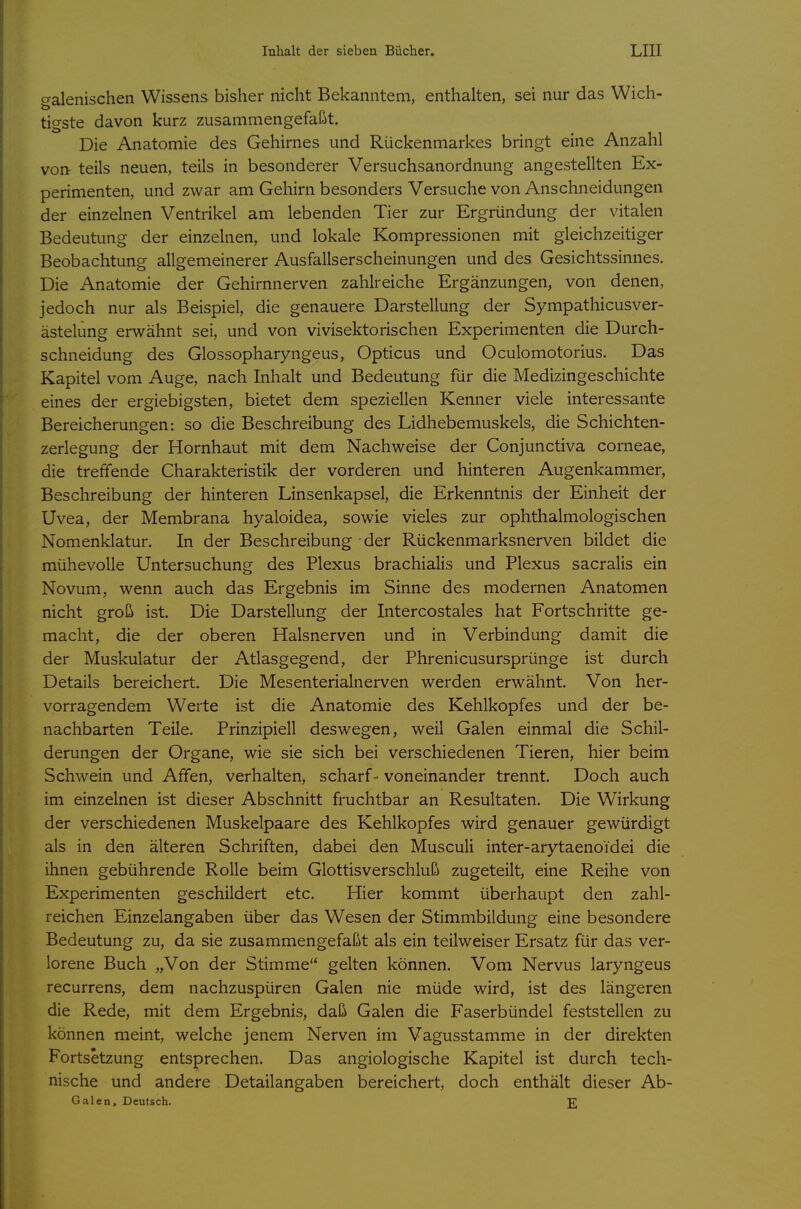 o-alenischen Wissens bisher nicht Bekanntem, enthalten, sei nur das Wich- tigste davon kurz zusammengefaßt. Die Anatomie des Gehirnes und Rückenmarkes bringt eine Anzahl von- teils neuen, teils in besonderer Versuchsanordnung angestellten Ex- perimenten, und zwar am Gehirn besonders Versuche von Anschneidungen der einzelnen Ventrikel am lebenden Tier zur Ergründung der vitalen Bedeutung der einzelnen, und lokale Kompressionen mit gleichzeitiger Beobachtung allgemeinerer Ausfallserscheinungen und des Gesichtssinnes. Die Anatomie der Gehirnnerven zahlreiche Ergänzungen, von denen, jedoch nur als Beispiel, die genauere Darstellung der Sympathicusver- ästelung erwähnt sei, und von vivisektorischen Experimenten die Durch- schneidung des Glossopharyngeus, Opticus und Oculomotorius. Das Kapitel vom Auge, nach Inhalt und Bedeutung für die Medizingeschichte eines der ergiebigsten, bietet dem speziellen Kenner viele interessante Bereicherungen: so die Beschreibung des Lidhebemuskels, die Schichten- zerlegung der Hornhaut mit dem Nachweise der Conjunctiva corneae, die treffende Charakteristik der vorderen und hinteren Augenkammer, Beschreibung der hinteren Linsenkapsel, die Erkenntnis der Einheit der Uvea, der Membrana hyaloidea, sowie vieles zur ophthalmologischen Nomenklatur. In der Beschreibung der Rückenmarksnerven bildet die mühevolle Untersuchung des Plexus brachialis und Plexus sacralis ein Novum, wenn auch das Ergebnis im Sinne des modernen Anatomen nicht groß ist. Die Darstellung der Intercostales hat Fortschritte ge- macht, die der oberen Halsnerven und in Verbindung damit die der Muskulatur der Atlasgegend, der Phrenicusursprünge ist durch Details bereichert. Die Mesenterialnerven werden erwähnt. Von her- vorragendem Werte ist die Anatomie des Kehlkopfes und der be- nachbarten Teile. Prinzipiell deswegen, weil Galen einmal die Schil- derungen der Organe, wie sie sich bei verschiedenen Tieren, hier beim Schwein und Affen, verhalten, scharf-voneinander trennt. Doch auch im einzelnen ist dieser Abschnitt fruchtbar an Resultaten. Die Wirkung der verschiedenen Muskelpaare des Kehlkopfes wird genauer gewürdigt als in den älteren Schriften, dabei den Musculi inter-arytaenoidei die ihnen gebührende Rolle beim Glottisverschluß zugeteilt, eine Reihe von Experimenten geschildert etc. Hier kommt überhaupt den zahl- reichen Einzelangaben über das Wesen der Stimmbildung eine besondere Bedeutung zu, da sie zusammengefaßt als ein teilweiser Ersatz für das ver- lorene Buch „Von der Stimme gelten können. Vom Nervus laryngeus recurrens, dem nachzuspüren Galen nie müde wird, ist des längeren die Rede, mit dem Ergebnis, daß Galen die Faserbündel feststellen zu können meint, welche jenem Nerven im Vagusstamme in der direkten Fortsetzung entsprechen. Das angiologische Kapitel ist durch tech- nische und andere Detailangaben bereichert, doch enthält dieser Ab- Galen, Deutsch. 2