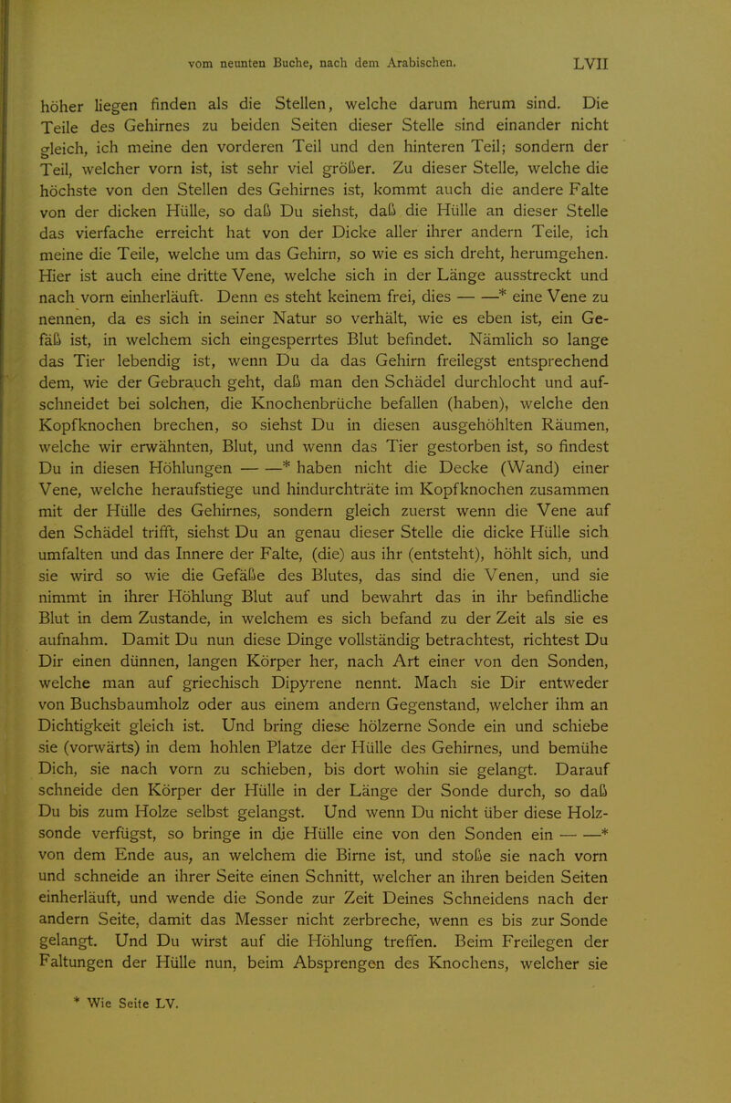 höher liegen finden als die Stellen, welche darum herum sind. Die Teile des Gehirnes zu beiden Seiten dieser Stelle sind einander nicht crleich, ich meine den vorderen Teil und den hinteren Teil; sondern der Teil, welcher vorn ist, ist sehr viel größer. Zu dieser Stelle, welche die höchste von den Stellen des Gehirnes ist, kommt auch die andere Falte von der dicken Hülle, so daß Du siehst, daß die Hülle an dieser Stelle das vierfache erreicht hat von der Dicke aller ihrer andern Teile, ich meine die Teile, welche um das Gehirn, so wie es sich dreht, herumgehen. Hier ist auch eine dritte Vene, welche sich in der Länge ausstreckt und nach vorn einherläuft. Denn es steht keinem frei, dies * eine Vene zu nennen, da es sich in seiner Natur so verhält, wie es eben ist, ein Ge- fäß ist, in welchem sich eingesperrtes Blut befindet. Nämlich so lange das Tier lebendig ist, wenn Du da das Gehirn freilegst entsprechend dem, wie der Gebrauch geht, daß man den Schädel durchlocht und auf- schneidet bei solchen, die Knochenbrüche befallen (haben), welche den Kopfknochen brechen, so siehst Du in diesen ausgehöhlten Räumen, welche wir erwähnten, Blut, und wenn das Tier gestorben ist, so findest Du in diesen Höhlungen * haben nicht die Decke (Wand) einer Vene, welche heraufstiege und hindurchträte im Kopfknochen zusammen mit der Hülle des Gehirnes, sondern gleich zuerst wenn die Vene auf den Schädel trifft, siehst Du an genau dieser Stelle die dicke Hülle sich umfalten und das Innere der Falte, (die) aus ihr (entsteht), höhlt sich, und sie wird so wie die Gefäße des Blutes, das sind die Venen, und sie nimmt in ihrer Höhlung Blut auf und bewahrt das in ihr befindliche Blut in dem Zustande, in welchem es sich befand zu der Zeit als sie es aufnahm. Damit Du nun diese Dinge vollständig betrachtest, richtest Du Dir einen dünnen, langen Körper her, nach Art einer von den Sonden, welche man auf griechisch Dipyrene nennt. Mach sie Dir entweder von Buchsbaumholz oder aus einem andern Gegenstand, welcher ihm an Dichtigkeit gleich ist. Und bring diese hölzerne Sonde ein und schiebe sie (vorwärts) in dem hohlen Platze der Hülle des Gehirnes, und bemühe Dich, sie nach vorn zu schieben, bis dort wohin sie gelangt. Darauf schneide den Körper der Hülle in der Länge der Sonde durch, so daß Du bis zum Holze selbst gelangst. Und wenn Du nicht über diese Holz- sonde verfügst, so bringe in die Hülle eine von den Sonden ein * von dem Ende aus, an welchem die Birne ist, und stoße sie nach vorn und schneide an ihrer Seite einen Schnitt, welcher an ihren beiden Seiten einherläuft, und wende die Sonde zur Zeit Deines Schneidens nach der andern Seite, damit das Messer nicht zerbreche, wenn es bis zur Sonde gelangt. Und Du wirst auf die Höhlung treffen. Beim Freilegen der Faltungen der Hülle nun, beim Absprengen des Knochens, welcher sie * Wie Seite LV.