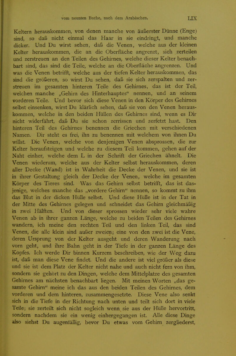 Keltern herauskommen, von denen manche von äußerster Dünne (Enge) sind, so daß nicht einmal das Haar in sie eindringt, und manche dicker. Und Du wirst sehen, daß die Venen, welche aus der kleinen Kelter herauskommen, die an die Oberfläche angrenzt, sich zerteilen und zerstreuen an den Teilen des Gehirnes, welche dieser Kelter benach- bart sind, das sind die Teile, welche an die Oberfläche angrenzen. Und was die Venen betrifft, welche aus der tiefen Kelter herauskommen, das sind die größeren, so wirst Du sehen, daß sie sich zerspalten und zer- streuen im gesamten hinteren Teile des Gehirnes, das ist der Teil, welchen manche „Gehirn des Hinterhauptes nennen, und an seinem vorderen Teile. Und bevor sich diese Venen in den Körper des Gehirnes selbst einsenken, wirst Du klärlich sehen, daß sie von den Venen heraus- kommen, welche in den beiden Hüllen des Gehirnes sind, wenn es Dir nicht widerfährt, daß Du sie schon zerrissen und zerfetzt hast. Den hinteren Teil des Gehirnes benennen die Griechen mit verschiedenen Namen. Dir steht es frei, ihn zu benennen mit welchem von ihnen Du willst. Die Venen, welche von denjenigen Venen absprossen, die zur Kelter heraufsteigen und welche zu diesem Teil kommen, gehen auf der Naht einher, welche dem L in der Schrift der Griechen ähnelt. Die Venen wiederum, welche aus der Kelter selbst herauskommen, deren aller Decke (Wand) ist in Wahrheit die Decke der Venen, und sie ist in ihrer Gestaltung gleich der Decke der Venen, welche im gesamten Körper des Tieres sind. Was das Gehirn selbst betrifft, das ist das- jenige, welches manche das „vordere Gehirn nennen, so kommt zu ihm das Blut in der dicken Hülle selbst. Und diese Hülle ist in der Tat in der Mitte des Gehirnes gelegen und schneidet das Gehirn gleichmäßig in zwei Hälften. Und von dieser sprossen wieder sehr viele wahre Venen ab in ihrer ganzen Länge, welche zu beiden Teilen des Gehirnes wandern, ich meine den rechten Teil und den linken Teil, das sind Venen, die alle klein sind außer zweien; eine von den zwei ist die Vene, deren Ursprung von der Kelter ausgeht und deren Wanderung nach vorn geht, und ihre Bahn geht in der Tiefe in der ganzen Länge des Kopfes. Ich werde Dir binnen Kurzem beschreiben, wie der Weg dazu ist, daß man diese Vene findet. Und die andere ist viel größer als diese und sie ist dem Platz der Kelter nicht nahe und auch nicht fern von ihm, sondern sie gehört zu den Dingen, welche dem Mittelplatze des gesamten Gehirnes am nächsten benachbart liegen. Mit meinen Worten „das ge- samte Gehirn meine ich das aus den beiden Teilen des Gehirnes, dem vorderen und dem hinteren, zusammengesetzte. Diese Vene also senkt sich in die Tiefe in der Richtung nach unten und teilt sich dort in viele Teile; sie zerteilt sich nicht sogleich wenn sie aus der Hülle hervortritt, sondern nachdem sie ein wenig einhergegangen ist. Alle diese Dinge also siehst Du augenfällig, bevor Du etwas vom Gehirn zergliederst.