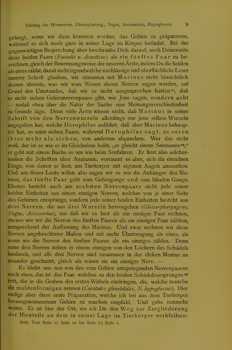 Zählung der Hirnnerven. Glossopharyng., Vagus, Accessorius, Hypoglossus. 9 gelangt, wenn wir dazu kommen werden, das Gehirn zu präparieren, während es sich noch ganz in seiner Lage im Körper befindet. Bei der gegenwärtigen Besprechung aber beschränke Dich darauf, auch Deinerseits diese beiden Paare {Facialis u. Acusticiis) als ein fünftes Paar zu be- zeichnen, gleich der Benennungs weise der neueren Arzte, indem Du die beiden als eines zählst, damit nicht irgendwelche nachlässige und oberflächliche Leser unserer Schrift glauben, wir stimmten mit Marinus nicht hinsichtlich dessen überein, was wir vom Wesen dieser Nerven sagen werden, auf Grund des Umstandes, daß wir es nicht ausgesprochen hätten daß es nicht sieben Gehirnnervenpaare gibt, wie Jene sagen, sondern acht — sodaß etwa über die Natur der Sache eine Meinungsverschiedenheit zu Grunde läge. Denn viele Arzte wissen nicht, daß Marinus in seiner Schrift von den Nervenwurzeln allerdings nur jene selben Wurzeln angegeben hat, welche Herophilus aufführt, daß aber Marinus behaup- tet hat, es seien sieben Paare, während Herophilus sagt, es seien ihrer mehr als sieben, von anderem abgesehen. Wer das nicht weiß, der ist so wie es im Gleichnisse heißt, „er gleicht einem Seemanne**, er geht mit einem Buche so um wie beim Seefahren. Er liest also solcher- maßen die Schriften über Anatomie, versäumt es aber, sich die einzelnen Dinge, von denen er liest, am Tierkörper mit eigenen Augen anzusehen. Und um dieser Leute willen also sagen wir so wie die Anhänger des Ma- rinus, das fünftePaar geht zum Gehörgange und zum blinden Gange. Ebenso besteht auch am sechsten Nervenpaare nicht jede seiner beiden Einheiten aus einem einzigen Nerven, welcher von je einer Seite des Gehirnes entspränge, sondern jede seiner beiden Einheiten besteht aus drei Nerven, die aus drei Wurzeln hervorgehen {Glosso-pharyngeus, Vagus, Accessorius), nur daß wir es hief als ein einziges Paar rechnen, ebenso wie wir die Nerven des fünften Paares als ein einziges Paar zählten, entsprechend der Auffassung des Marinus. Und zwar rechnen wir diese Nerven angebrachterer Maßen und mit mehr Überzeugung als eines, als wenn wir die Nerven des fünften Paares als ein einziges zählen. Denn seine drei Nerven ziehen in einem einzigen von den Löchern des Schädels hindurch, und alle drei Nerven sind zusammen in der dicken Meninx an einander geschnürt, gleich als wären sie ein einziger Nerv. — Es bleibt uns nun von den vom Gehirn entspringenden Nervenpaaren noch eines, das ist das Paar welches zu den beiden Schädelvorsprüngen *5 tritt, die in die Gruben des ersten Wirbels eindringen, die, welche manche die muldenförmigen nennen {Cavitates glenoidales, N. hypoglossus). Hier endige aber diese erste Präparation, welche ich bei aus dem Tierkörper herausgenommenem Gehirn zu machen empfahl. Und gehe nunmehr weiter. Es ist hier der Ort, wo ich Dir den Weg zur Zergliederung der Hirnteile an dem in seiner Lage im Tierkörper verbleiben-