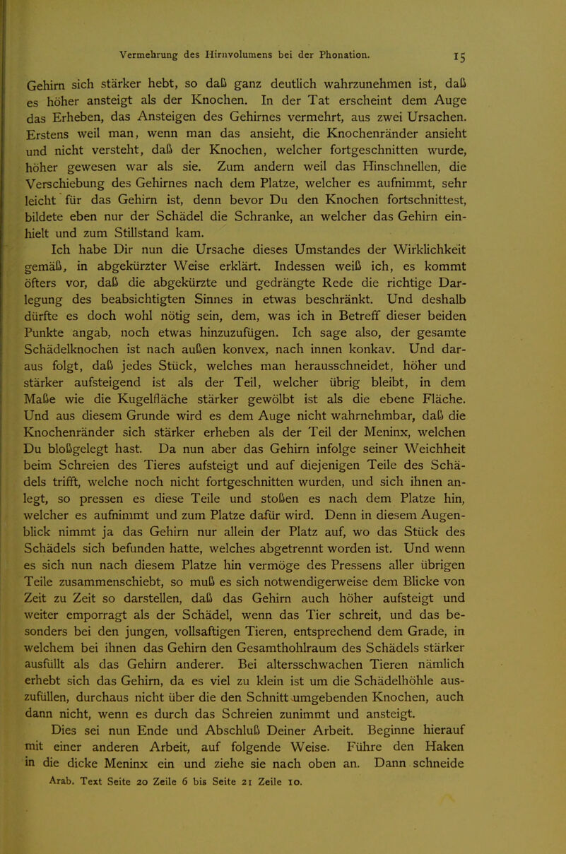 Gehirn sich stärker hebt, so daß ganz deutlich wahrzunehmen ist, daß es höher ansteigt als der Knochen. In der Tat erscheint dem Auge das Erheben, das Ansteigen des Gehirnes vermehrt, aus zwei Ursachen. Erstens weil man, wenn man das ansieht, die Knochenränder ansieht und nicht versteht, daß der Knochen, welcher fortgeschnitten wurde, höher gewesen war als sie. Zum andern weil das Hinschnellen, die Verschiebung des Gehirnes nach dem Platze, welcher es aufnimmt, sehr leicht für das Gehirn ist, denn bevor Du den Knochen fortschnittest, bildete eben nur der Schädel die Schranke, an welcher das Gehirn ein- hielt und zum Stillstand kam. Ich habe Dir nun die Ursache dieses Umstandes der Wirklichkeit gemäß, in abgekürzter Weise erklärt. Indessen weiß ich, es kommt öfters vor, daß die abgekürzte und gedrängte Rede die richtige Dar- legung des beabsichtigten Sinnes in etwas beschränkt. Und deshalb dürfte es doch wohl nötig sein, dem, was ich in Betreff dieser beiden Punkte angab, noch etwas hinzuzufügen. Ich sage also, der gesamte Schädelknochen ist nach außen konvex, nach innen konkav. Und dar- aus folgt, daß jedes Stück, welches man herausschneidet, höher und stärker aufsteigend ist als der Teil, welcher übrig bleibt, in dem Maße wie die Kugelfläche stärker gewölbt ist als die ebene Fläche. Und aus diesem Grunde wird es dem Auge nicht wahrnehmbar, daß die Knochenränder sich stärker erheben als der Teil der Meninx, welchen Du bloßgelegt hast. Da nun aber das Gehirn infolge seiner Weichheit beim Schreien des Tieres aufsteigt und auf diejenigen Teile des Schä- dels trifft, welche noch nicht fortgeschnitten wurden, und sich ihnen an- legt, so pressen es diese Teile und stoßen es nach dem Platze hin, welcher es aufnimmt und zum Platze dafür wird. Denn in diesem Augen- blick nimmt ja das Gehirn nur allein der Platz auf, wo das Stück des Schädels sich befunden hatte, welches abgetrennt worden ist. Und wenn es sich nun nach diesem Platze hin vermöge des Pressens aller übrigen Teile zusammenschiebt, so muß es sich notwendigerweise dem Blicke von Zeit zu Zeit so darstellen, daß das Gehirn auch höher aufsteigt und weiter emporragt als der Schädel, wenn das Tier schreit, und das be- sonders bei den jungen, vollsaftigen Tieren, entsprechend dem Grade, in welchem bei ihnen das Gehirn den Gesamthohlraum des Schädels stärker ausfüllt als das Gehirn anderer. Bei altersschwachen Tieren nämlich erhebt sich das Gehirn, da es viel zu klein ist um die Schädelhöhle aus- zufüllen, durchaus nicht über die den Schnitt.umgebenden Knochen, auch dann nicht, wenn es durch das Schreien zunimmt und ansteigt. Dies sei nun Ende und Abschluß Deiner Arbeit. Beginne hierauf mit einer anderen Arbeit, auf folgende Weise. Führe den Haken in die dicke Meninx ein und ziehe sie nach oben an. Dann schneide